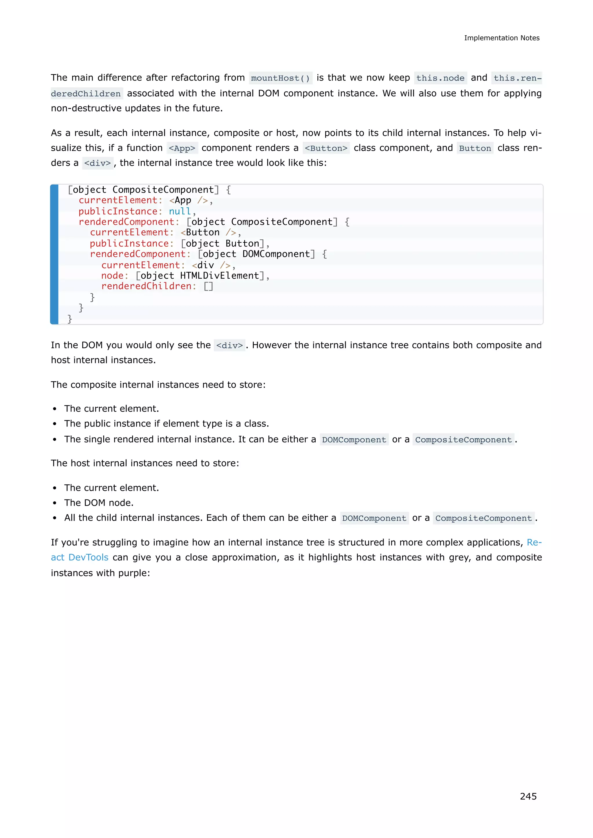 The main difference after refactoring from mountHost() is that we now keep this.node and this.ren‐
deredChildren associated with the internal DOM component instance. We will also use them for applying
non-destructive updates in the future.
As a result, each internal instance, composite or host, now points to its child internal instances. To help vi-
sualize this, if a function <App> component renders a <Button> class component, and Button class ren-
ders a <div> , the internal instance tree would look like this:
In the DOM you would only see the <div> . However the internal instance tree contains both composite and
host internal instances.
The composite internal instances need to store:
The current element.
The public instance if element type is a class.
The single rendered internal instance. It can be either a DOMComponent or a CompositeComponent .
The host internal instances need to store:
The current element.
The DOM node.
All the child internal instances. Each of them can be either a DOMComponent or a CompositeComponent .
If you're struggling to imagine how an internal instance tree is structured in more complex applications, Re-
act DevTools can give you a close approximation, as it highlights host instances with grey, and composite
instances with purple:
[object CompositeComponent] {
currentElement: <App />,
publicInstance: null,
renderedComponent: [object CompositeComponent] {
currentElement: <Button />,
publicInstance: [object Button],
renderedComponent: [object DOMComponent] {
currentElement: <div />,
node: [object HTMLDivElement],
renderedChildren: []
}
}
}
Implementation Notes
245
 
