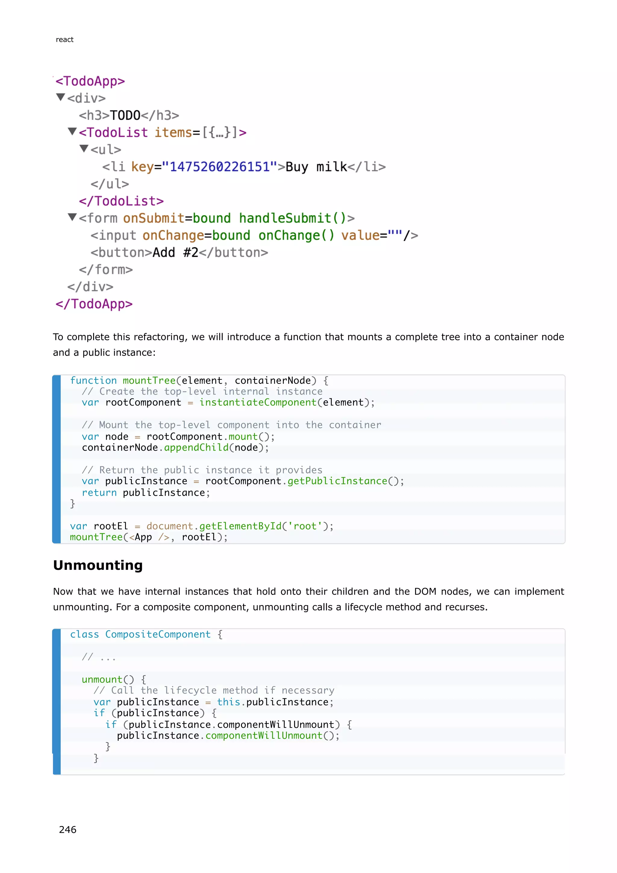 To complete this refactoring, we will introduce a function that mounts a complete tree into a container node
and a public instance:
Unmounting
Now that we have internal instances that hold onto their children and the DOM nodes, we can implement
unmounting. For a composite component, unmounting calls a lifecycle method and recurses.
function mountTree(element, containerNode) {
// Create the top-level internal instance
var rootComponent = instantiateComponent(element);
// Mount the top-level component into the container
var node = rootComponent.mount();
containerNode.appendChild(node);
// Return the public instance it provides
var publicInstance = rootComponent.getPublicInstance();
return publicInstance;
}
var rootEl = document.getElementById('root');
mountTree(<App />, rootEl);
class CompositeComponent {
// ...
unmount() {
// Call the lifecycle method if necessary
var publicInstance = this.publicInstance;
if (publicInstance) {
if (publicInstance.componentWillUnmount) {
publicInstance.componentWillUnmount();
}
}
react
246
 