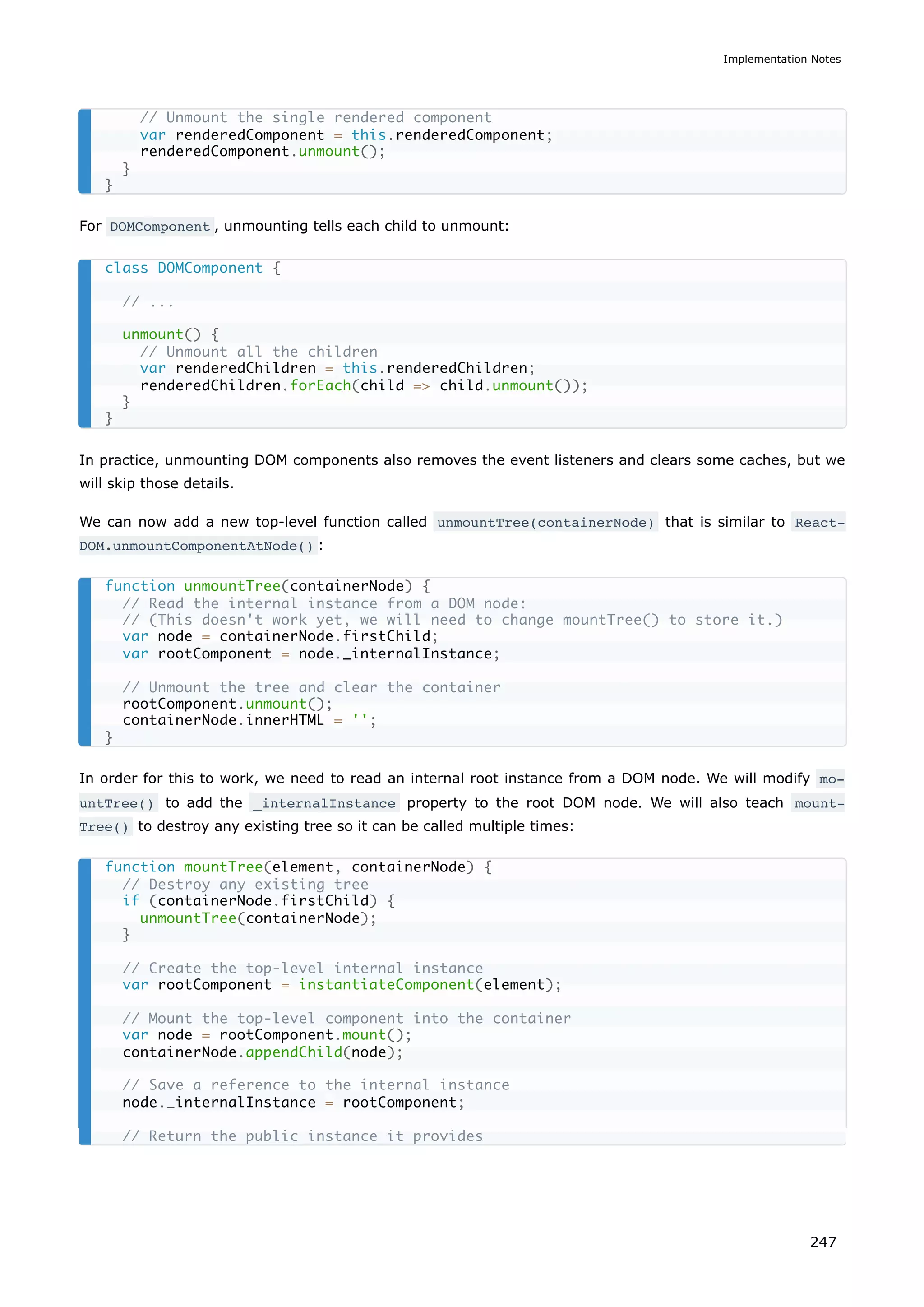 For DOMComponent , unmounting tells each child to unmount:
In practice, unmounting DOM components also removes the event listeners and clears some caches, but we
will skip those details.
We can now add a new top-level function called unmountTree(containerNode) that is similar to React‐
DOM.unmountComponentAtNode() :
In order for this to work, we need to read an internal root instance from a DOM node. We will modify mo‐
untTree() to add the _internalInstance property to the root DOM node. We will also teach mount‐
Tree() to destroy any existing tree so it can be called multiple times:
// Unmount the single rendered component
var renderedComponent = this.renderedComponent;
renderedComponent.unmount();
}
}
class DOMComponent {
// ...
unmount() {
// Unmount all the children
var renderedChildren = this.renderedChildren;
renderedChildren.forEach(child => child.unmount());
}
}
function unmountTree(containerNode) {
// Read the internal instance from a DOM node:
// (This doesn't work yet, we will need to change mountTree() to store it.)
var node = containerNode.firstChild;
var rootComponent = node._internalInstance;
// Unmount the tree and clear the container
rootComponent.unmount();
containerNode.innerHTML = '';
}
function mountTree(element, containerNode) {
// Destroy any existing tree
if (containerNode.firstChild) {
unmountTree(containerNode);
}
// Create the top-level internal instance
var rootComponent = instantiateComponent(element);
// Mount the top-level component into the container
var node = rootComponent.mount();
containerNode.appendChild(node);
// Save a reference to the internal instance
node._internalInstance = rootComponent;
// Return the public instance it provides
Implementation Notes
247
 