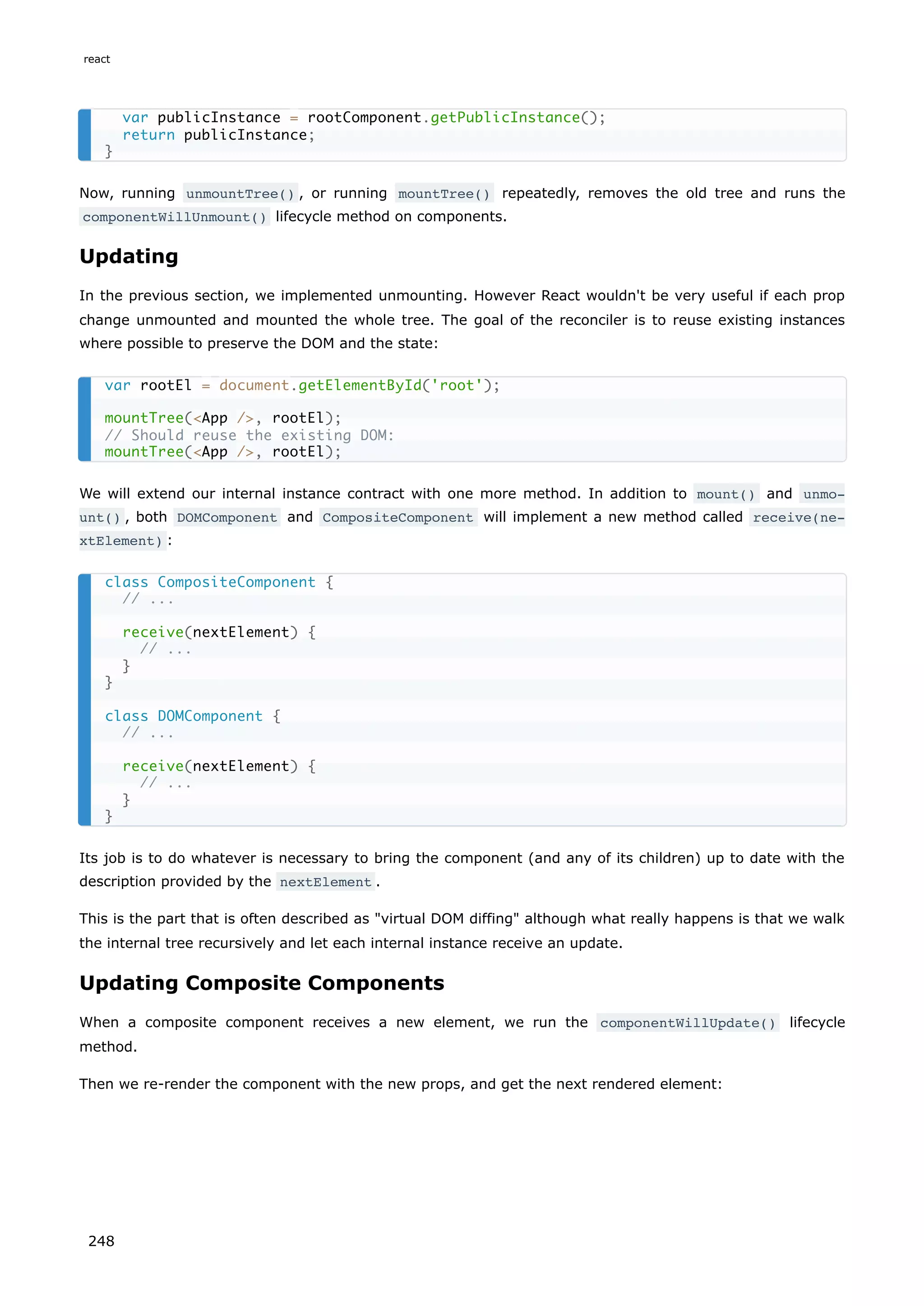 Now, running unmountTree() , or running mountTree() repeatedly, removes the old tree and runs the
componentWillUnmount() lifecycle method on components.
Updating
In the previous section, we implemented unmounting. However React wouldn't be very useful if each prop
change unmounted and mounted the whole tree. The goal of the reconciler is to reuse existing instances
where possible to preserve the DOM and the state:
We will extend our internal instance contract with one more method. In addition to mount() and unmo‐
unt() , both DOMComponent and CompositeComponent will implement a new method called receive(ne‐
xtElement) :
Its job is to do whatever is necessary to bring the component (and any of its children) up to date with the
description provided by the nextElement .
This is the part that is often described as "virtual DOM diffing" although what really happens is that we walk
the internal tree recursively and let each internal instance receive an update.
Updating Composite Components
When a composite component receives a new element, we run the componentWillUpdate() lifecycle
method.
Then we re-render the component with the new props, and get the next rendered element:
var publicInstance = rootComponent.getPublicInstance();
return publicInstance;
}
var rootEl = document.getElementById('root');
mountTree(<App />, rootEl);
// Should reuse the existing DOM:
mountTree(<App />, rootEl);
class CompositeComponent {
// ...
receive(nextElement) {
// ...
}
}
class DOMComponent {
// ...
receive(nextElement) {
// ...
}
}
react
248
 