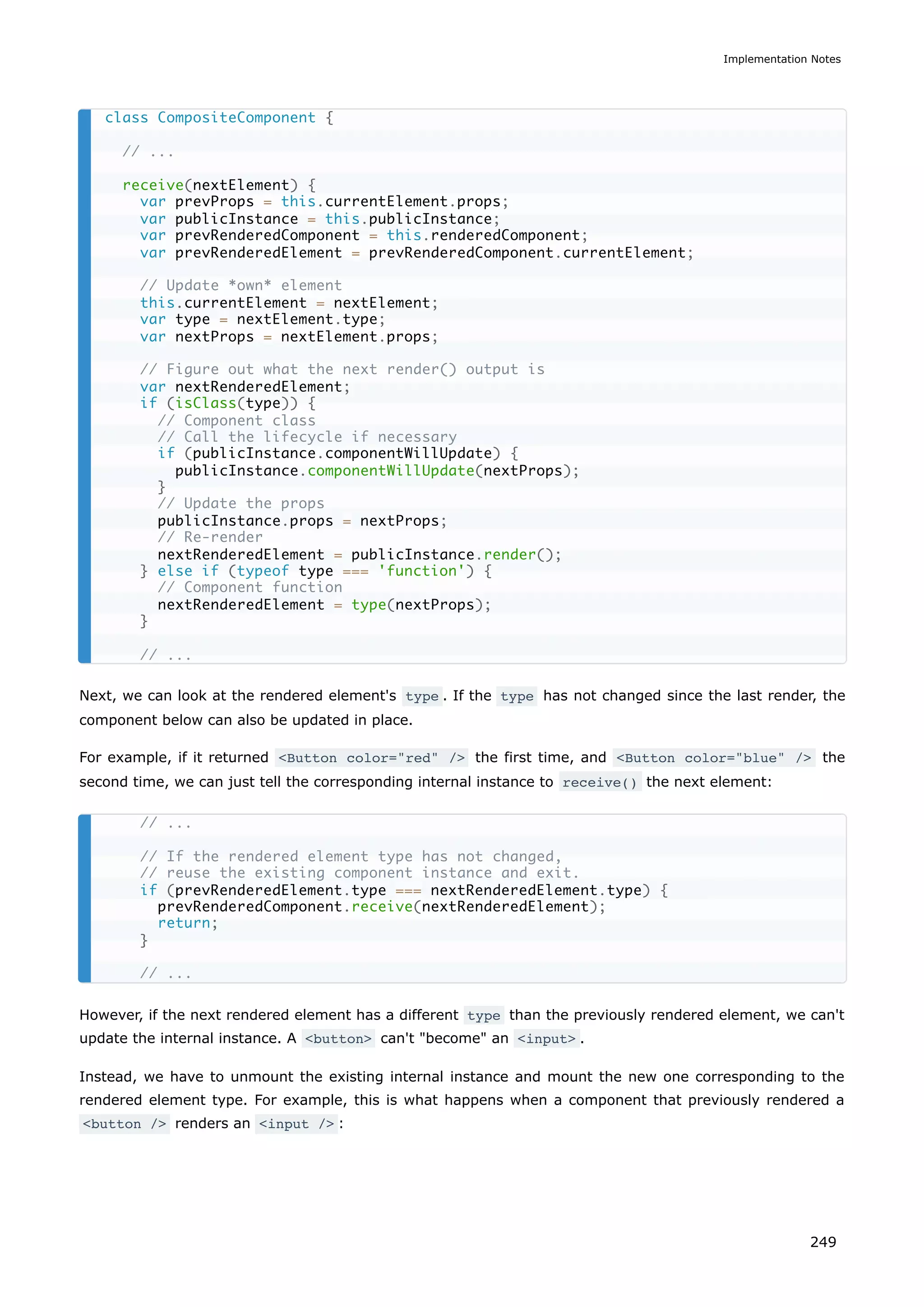 Next, we can look at the rendered element's type . If the type has not changed since the last render, the
component below can also be updated in place.
For example, if it returned <Button color="red" /> the first time, and <Button color="blue" /> the
second time, we can just tell the corresponding internal instance to receive() the next element:
However, if the next rendered element has a different type than the previously rendered element, we can't
update the internal instance. A <button> can't "become" an <input> .
Instead, we have to unmount the existing internal instance and mount the new one corresponding to the
rendered element type. For example, this is what happens when a component that previously rendered a
<button /> renders an <input /> :
class CompositeComponent {
// ...
receive(nextElement) {
var prevProps = this.currentElement.props;
var publicInstance = this.publicInstance;
var prevRenderedComponent = this.renderedComponent;
var prevRenderedElement = prevRenderedComponent.currentElement;
// Update *own* element
this.currentElement = nextElement;
var type = nextElement.type;
var nextProps = nextElement.props;
// Figure out what the next render() output is
var nextRenderedElement;
if (isClass(type)) {
// Component class
// Call the lifecycle if necessary
if (publicInstance.componentWillUpdate) {
publicInstance.componentWillUpdate(nextProps);
}
// Update the props
publicInstance.props = nextProps;
// Re-render
nextRenderedElement = publicInstance.render();
} else if (typeof type === 'function') {
// Component function
nextRenderedElement = type(nextProps);
}
// ...
// ...
// If the rendered element type has not changed,
// reuse the existing component instance and exit.
if (prevRenderedElement.type === nextRenderedElement.type) {
prevRenderedComponent.receive(nextRenderedElement);
return;
}
// ...
Implementation Notes
249
 