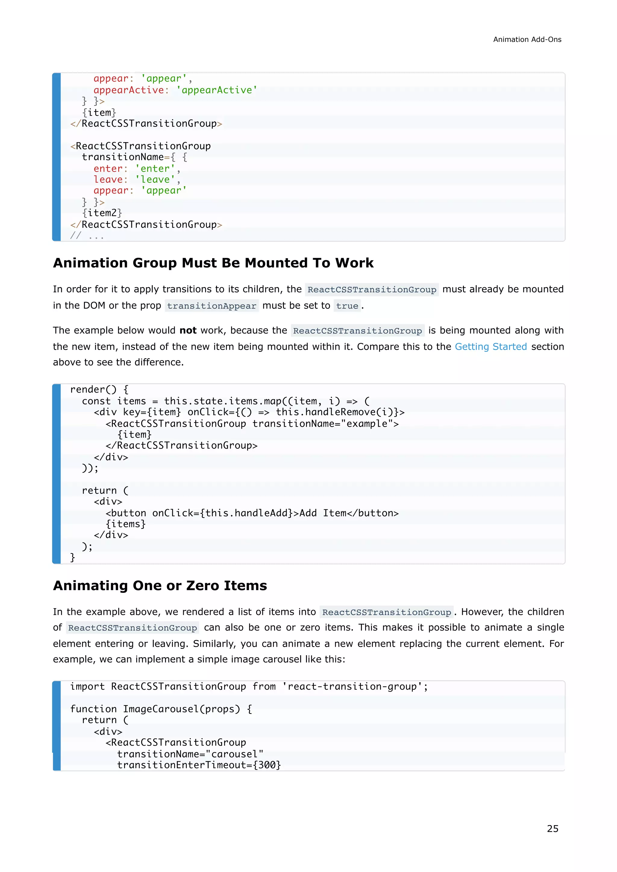 Animation Group Must Be Mounted To Work
In order for it to apply transitions to its children, the ReactCSSTransitionGroup must already be mounted
in the DOM or the prop transitionAppear must be set to true .
The example below would not work, because the ReactCSSTransitionGroup is being mounted along with
the new item, instead of the new item being mounted within it. Compare this to the Getting Started section
above to see the difference.
Animating One or Zero Items
In the example above, we rendered a list of items into ReactCSSTransitionGroup . However, the children
of ReactCSSTransitionGroup can also be one or zero items. This makes it possible to animate a single
element entering or leaving. Similarly, you can animate a new element replacing the current element. For
example, we can implement a simple image carousel like this:
appear: 'appear',
appearActive: 'appearActive'
} }>
{item}
</ReactCSSTransitionGroup>
<ReactCSSTransitionGroup
transitionName={ {
enter: 'enter',
leave: 'leave',
appear: 'appear'
} }>
{item2}
</ReactCSSTransitionGroup>
// ...
render() {
const items = this.state.items.map((item, i) => (
<div key={item} onClick={() => this.handleRemove(i)}>
<ReactCSSTransitionGroup transitionName="example">
{item}
</ReactCSSTransitionGroup>
</div>
));
return (
<div>
<button onClick={this.handleAdd}>Add Item</button>
{items}
</div>
);
}
import ReactCSSTransitionGroup from 'react-transition-group';
function ImageCarousel(props) {
return (
<div>
<ReactCSSTransitionGroup
transitionName="carousel"
transitionEnterTimeout={300}
Animation Add-Ons
25
 