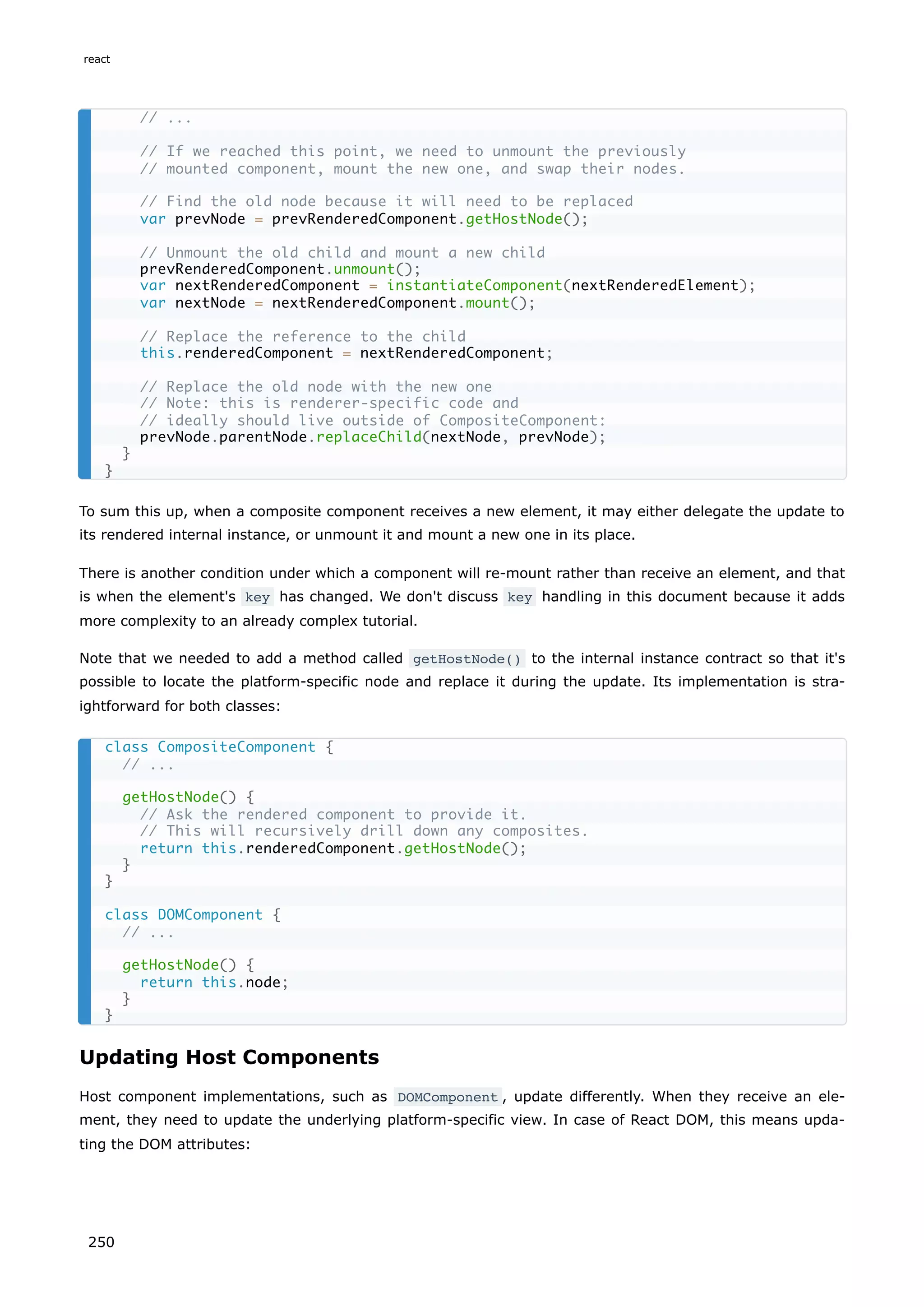 To sum this up, when a composite component receives a new element, it may either delegate the update to
its rendered internal instance, or unmount it and mount a new one in its place.
There is another condition under which a component will re-mount rather than receive an element, and that
is when the element's key has changed. We don't discuss key handling in this document because it adds
more complexity to an already complex tutorial.
Note that we needed to add a method called getHostNode() to the internal instance contract so that it's
possible to locate the platform-specific node and replace it during the update. Its implementation is stra-
ightforward for both classes:
Updating Host Components
Host component implementations, such as DOMComponent , update differently. When they receive an ele-
ment, they need to update the underlying platform-specific view. In case of React DOM, this means upda-
ting the DOM attributes:
// ...
// If we reached this point, we need to unmount the previously
// mounted component, mount the new one, and swap their nodes.
// Find the old node because it will need to be replaced
var prevNode = prevRenderedComponent.getHostNode();
// Unmount the old child and mount a new child
prevRenderedComponent.unmount();
var nextRenderedComponent = instantiateComponent(nextRenderedElement);
var nextNode = nextRenderedComponent.mount();
// Replace the reference to the child
this.renderedComponent = nextRenderedComponent;
// Replace the old node with the new one
// Note: this is renderer-specific code and
// ideally should live outside of CompositeComponent:
prevNode.parentNode.replaceChild(nextNode, prevNode);
}
}
class CompositeComponent {
// ...
getHostNode() {
// Ask the rendered component to provide it.
// This will recursively drill down any composites.
return this.renderedComponent.getHostNode();
}
}
class DOMComponent {
// ...
getHostNode() {
return this.node;
}
}
react
250
 