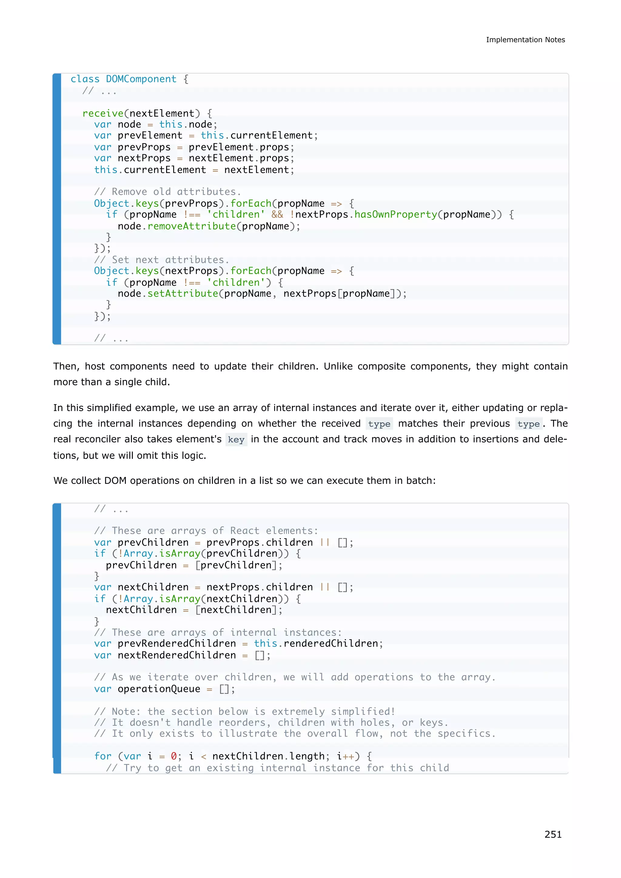 Then, host components need to update their children. Unlike composite components, they might contain
more than a single child.
In this simplified example, we use an array of internal instances and iterate over it, either updating or repla-
cing the internal instances depending on whether the received type matches their previous type . The
real reconciler also takes element's key in the account and track moves in addition to insertions and dele-
tions, but we will omit this logic.
We collect DOM operations on children in a list so we can execute them in batch:
class DOMComponent {
// ...
receive(nextElement) {
var node = this.node;
var prevElement = this.currentElement;
var prevProps = prevElement.props;
var nextProps = nextElement.props;
this.currentElement = nextElement;
// Remove old attributes.
Object.keys(prevProps).forEach(propName => {
if (propName !== 'children' && !nextProps.hasOwnProperty(propName)) {
node.removeAttribute(propName);
}
});
// Set next attributes.
Object.keys(nextProps).forEach(propName => {
if (propName !== 'children') {
node.setAttribute(propName, nextProps[propName]);
}
});
// ...
// ...
// These are arrays of React elements:
var prevChildren = prevProps.children || [];
if (!Array.isArray(prevChildren)) {
prevChildren = [prevChildren];
}
var nextChildren = nextProps.children || [];
if (!Array.isArray(nextChildren)) {
nextChildren = [nextChildren];
}
// These are arrays of internal instances:
var prevRenderedChildren = this.renderedChildren;
var nextRenderedChildren = [];
// As we iterate over children, we will add operations to the array.
var operationQueue = [];
// Note: the section below is extremely simplified!
// It doesn't handle reorders, children with holes, or keys.
// It only exists to illustrate the overall flow, not the specifics.
for (var i = 0; i < nextChildren.length; i++) {
// Try to get an existing internal instance for this child
Implementation Notes
251
 