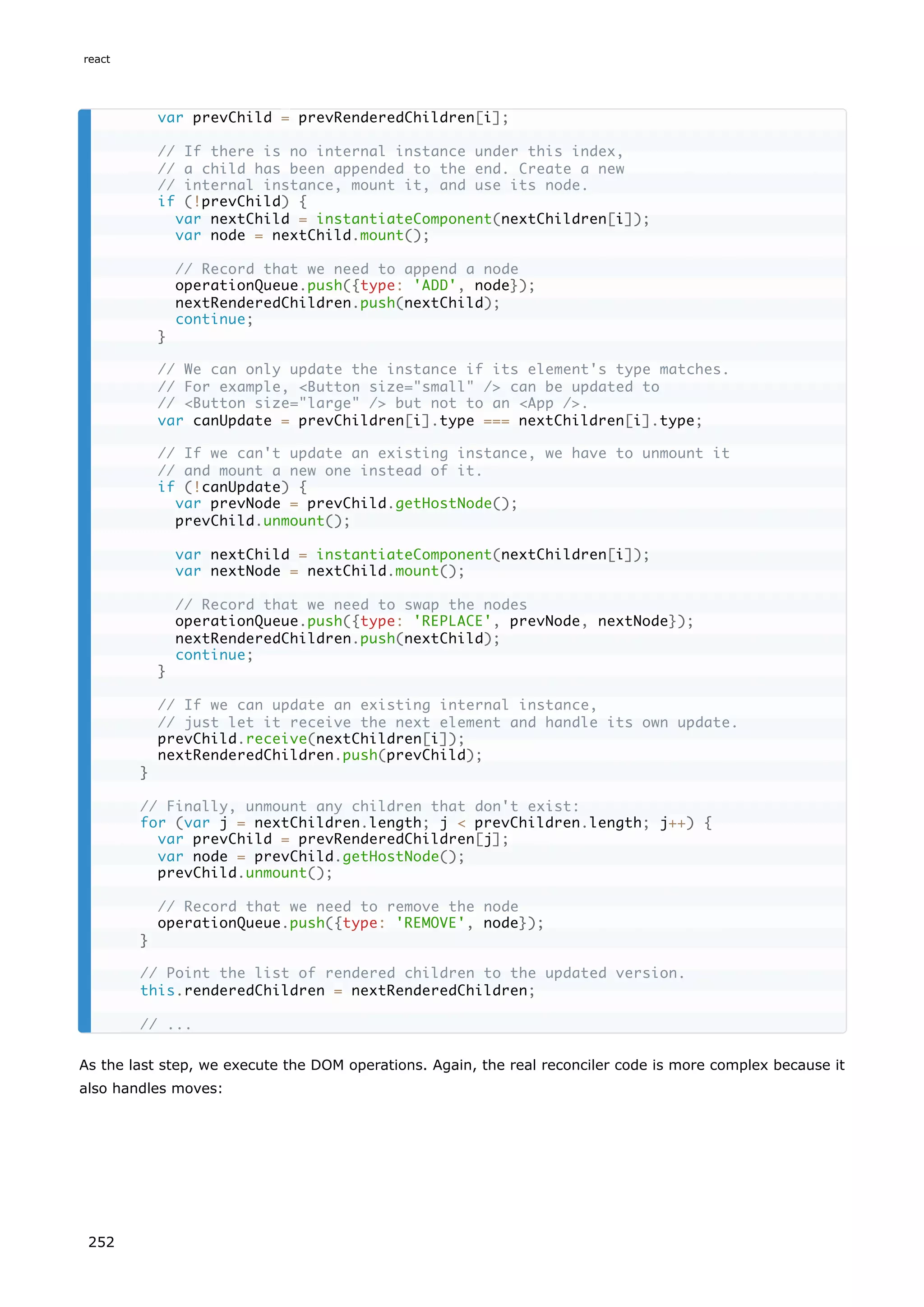As the last step, we execute the DOM operations. Again, the real reconciler code is more complex because it
also handles moves:
var prevChild = prevRenderedChildren[i];
// If there is no internal instance under this index,
// a child has been appended to the end. Create a new
// internal instance, mount it, and use its node.
if (!prevChild) {
var nextChild = instantiateComponent(nextChildren[i]);
var node = nextChild.mount();
// Record that we need to append a node
operationQueue.push({type: 'ADD', node});
nextRenderedChildren.push(nextChild);
continue;
}
// We can only update the instance if its element's type matches.
// For example, <Button size="small" /> can be updated to
// <Button size="large" /> but not to an <App />.
var canUpdate = prevChildren[i].type === nextChildren[i].type;
// If we can't update an existing instance, we have to unmount it
// and mount a new one instead of it.
if (!canUpdate) {
var prevNode = prevChild.getHostNode();
prevChild.unmount();
var nextChild = instantiateComponent(nextChildren[i]);
var nextNode = nextChild.mount();
// Record that we need to swap the nodes
operationQueue.push({type: 'REPLACE', prevNode, nextNode});
nextRenderedChildren.push(nextChild);
continue;
}
// If we can update an existing internal instance,
// just let it receive the next element and handle its own update.
prevChild.receive(nextChildren[i]);
nextRenderedChildren.push(prevChild);
}
// Finally, unmount any children that don't exist:
for (var j = nextChildren.length; j < prevChildren.length; j++) {
var prevChild = prevRenderedChildren[j];
var node = prevChild.getHostNode();
prevChild.unmount();
// Record that we need to remove the node
operationQueue.push({type: 'REMOVE', node});
}
// Point the list of rendered children to the updated version.
this.renderedChildren = nextRenderedChildren;
// ...
react
252
 