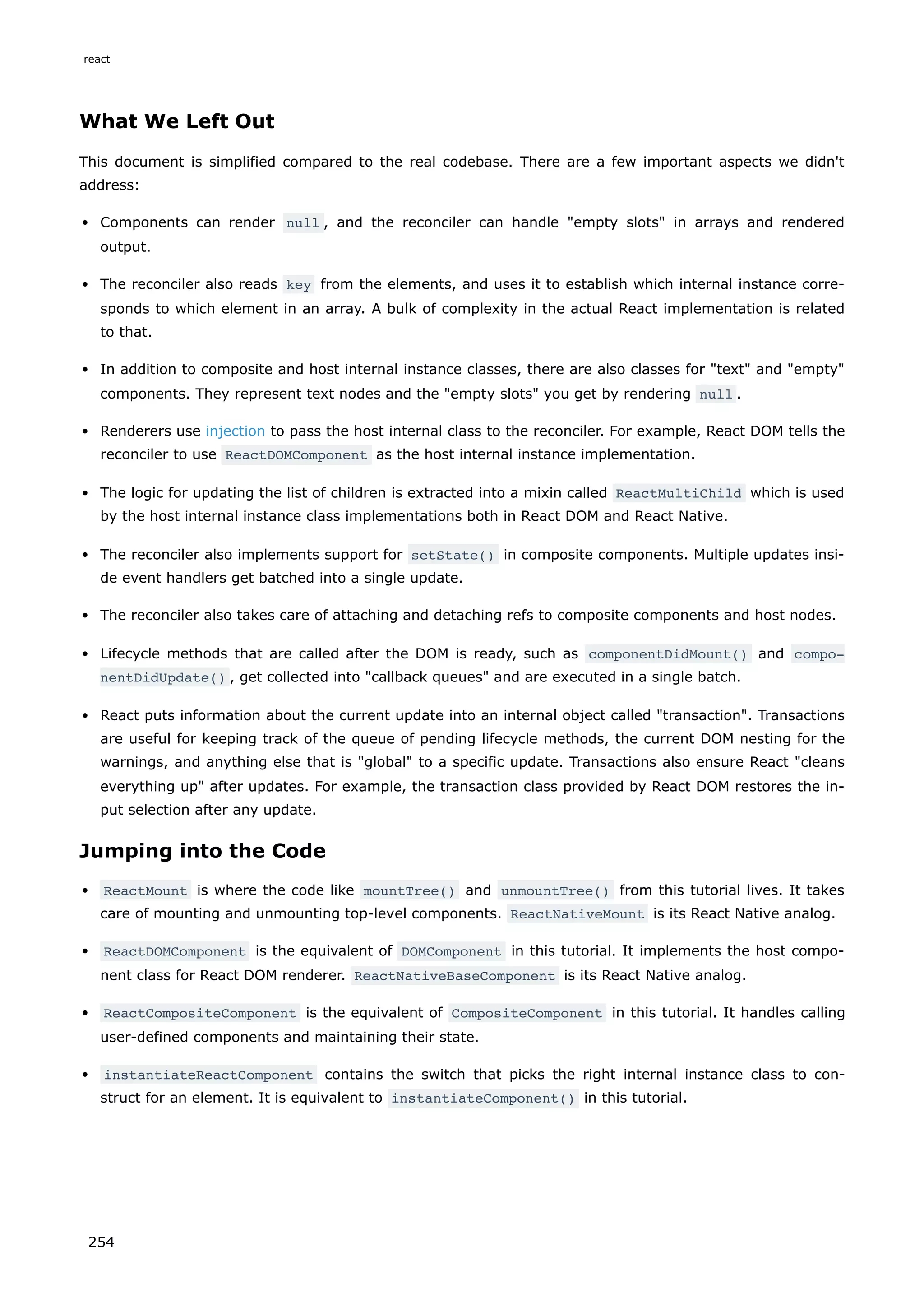 What We Left Out
This document is simplified compared to the real codebase. There are a few important aspects we didn't
address:
Components can render null , and the reconciler can handle "empty slots" in arrays and rendered
output.
The reconciler also reads key from the elements, and uses it to establish which internal instance corre-
sponds to which element in an array. A bulk of complexity in the actual React implementation is related
to that.
In addition to composite and host internal instance classes, there are also classes for "text" and "empty"
components. They represent text nodes and the "empty slots" you get by rendering null .
Renderers use injection to pass the host internal class to the reconciler. For example, React DOM tells the
reconciler to use ReactDOMComponent as the host internal instance implementation.
The logic for updating the list of children is extracted into a mixin called ReactMultiChild which is used
by the host internal instance class implementations both in React DOM and React Native.
The reconciler also implements support for setState() in composite components. Multiple updates insi-
de event handlers get batched into a single update.
The reconciler also takes care of attaching and detaching refs to composite components and host nodes.
Lifecycle methods that are called after the DOM is ready, such as componentDidMount() and compo‐
nentDidUpdate() , get collected into "callback queues" and are executed in a single batch.
React puts information about the current update into an internal object called "transaction". Transactions
are useful for keeping track of the queue of pending lifecycle methods, the current DOM nesting for the
warnings, and anything else that is "global" to a specific update. Transactions also ensure React "cleans
everything up" after updates. For example, the transaction class provided by React DOM restores the in-
put selection after any update.
Jumping into the Code
ReactMount is where the code like mountTree() and unmountTree() from this tutorial lives. It takes
care of mounting and unmounting top-level components. ReactNativeMount is its React Native analog.
ReactDOMComponent is the equivalent of DOMComponent in this tutorial. It implements the host compo-
nent class for React DOM renderer. ReactNativeBaseComponent is its React Native analog.
ReactCompositeComponent is the equivalent of CompositeComponent in this tutorial. It handles calling
user-defined components and maintaining their state.
instantiateReactComponent contains the switch that picks the right internal instance class to con-
struct for an element. It is equivalent to instantiateComponent() in this tutorial.
react
254
 