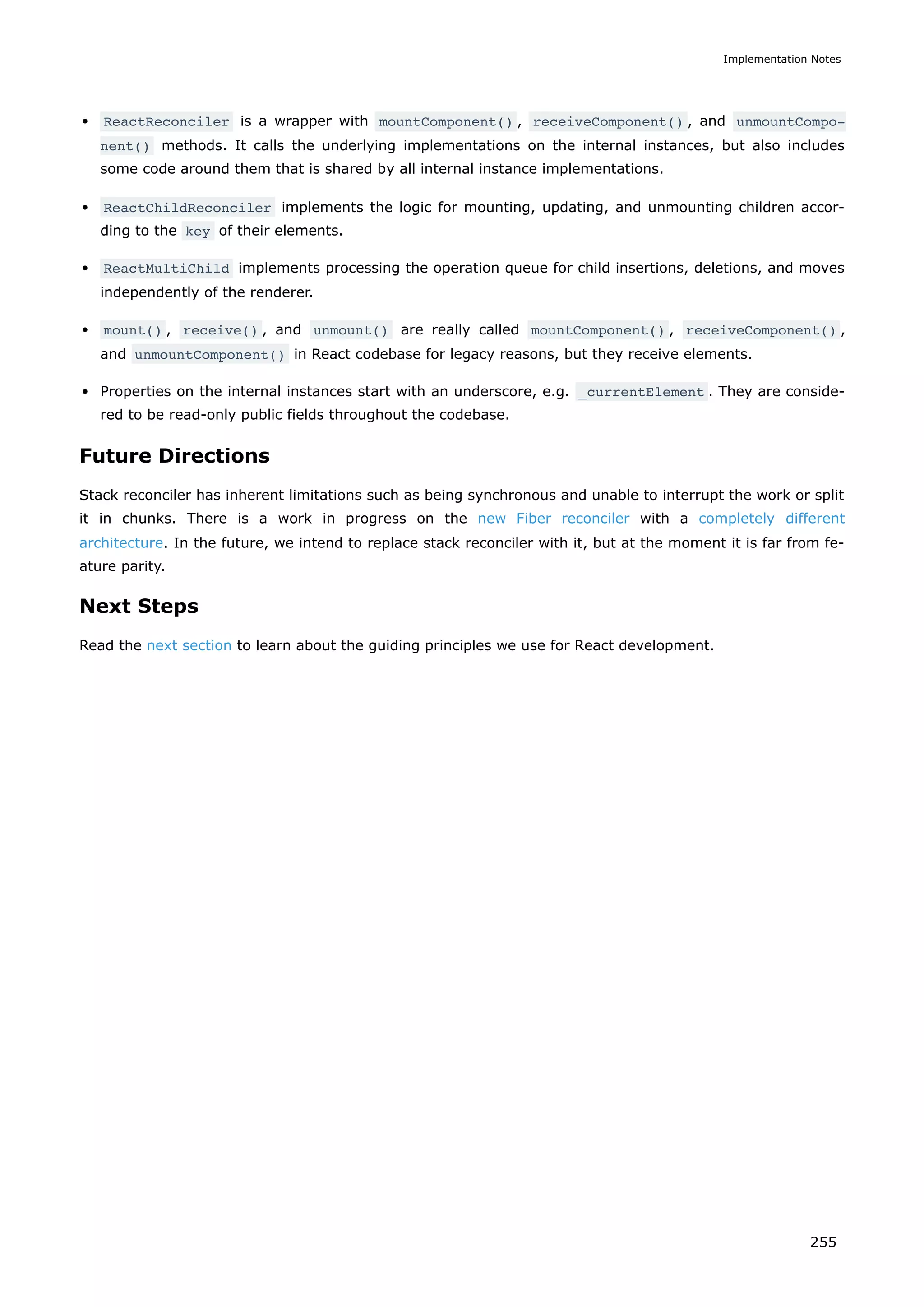 ReactReconciler is a wrapper with mountComponent() , receiveComponent() , and unmountCompo‐
nent() methods. It calls the underlying implementations on the internal instances, but also includes
some code around them that is shared by all internal instance implementations.
ReactChildReconciler implements the logic for mounting, updating, and unmounting children accor-
ding to the key of their elements.
ReactMultiChild implements processing the operation queue for child insertions, deletions, and moves
independently of the renderer.
mount() , receive() , and unmount() are really called mountComponent() , receiveComponent() ,
and unmountComponent() in React codebase for legacy reasons, but they receive elements.
Properties on the internal instances start with an underscore, e.g. _currentElement . They are conside-
red to be read-only public fields throughout the codebase.
Future Directions
Stack reconciler has inherent limitations such as being synchronous and unable to interrupt the work or split
it in chunks. There is a work in progress on the new Fiber reconciler with a completely different
architecture. In the future, we intend to replace stack reconciler with it, but at the moment it is far from fe-
ature parity.
Next Steps
Read the next section to learn about the guiding principles we use for React development.
Implementation Notes
255
 