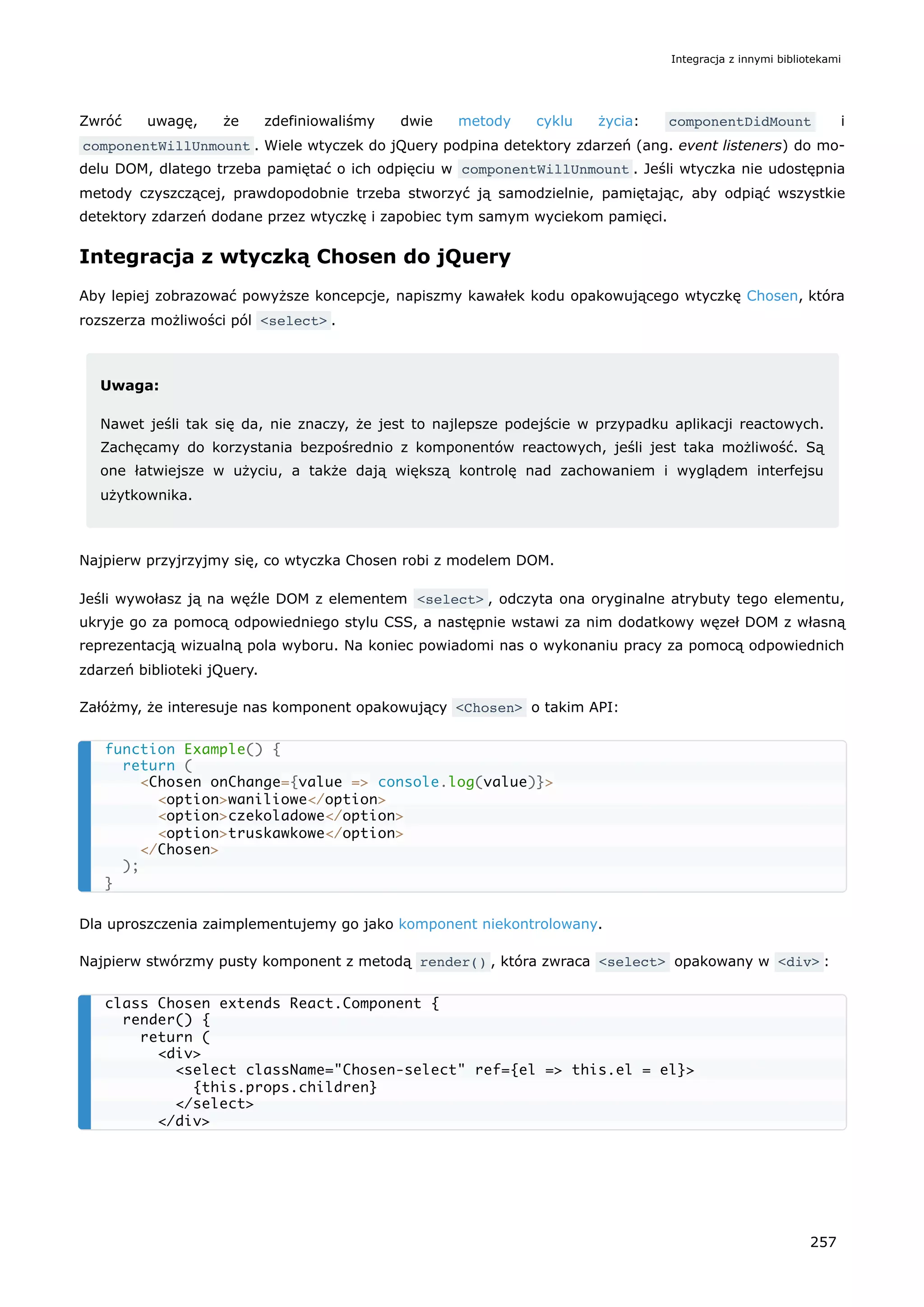 Zwróć uwagę, że zdefiniowaliśmy dwie metody cyklu życia: componentDidMount i
componentWillUnmount . Wiele wtyczek do jQuery podpina detektory zdarzeń (ang. event listeners) do mo-
delu DOM, dlatego trzeba pamiętać o ich odpięciu w componentWillUnmount . Jeśli wtyczka nie udostępnia
metody czyszczącej, prawdopodobnie trzeba stworzyć ją samodzielnie, pamiętając, aby odpiąć wszystkie
detektory zdarzeń dodane przez wtyczkę i zapobiec tym samym wyciekom pamięci.
Integracja z wtyczką Chosen do jQuery
Aby lepiej zobrazować powyższe koncepcje, napiszmy kawałek kodu opakowującego wtyczkę Chosen, która
rozszerza możliwości pól <select> .
Uwaga:
Nawet jeśli tak się da, nie znaczy, że jest to najlepsze podejście w przypadku aplikacji reactowych.
Zachęcamy do korzystania bezpośrednio z komponentów reactowych, jeśli jest taka możliwość. Są
one łatwiejsze w użyciu, a także dają większą kontrolę nad zachowaniem i wyglądem interfejsu
użytkownika.
Najpierw przyjrzyjmy się, co wtyczka Chosen robi z modelem DOM.
Jeśli wywołasz ją na węźle DOM z elementem <select> , odczyta ona oryginalne atrybuty tego elementu,
ukryje go za pomocą odpowiedniego stylu CSS, a następnie wstawi za nim dodatkowy węzeł DOM z własną
reprezentacją wizualną pola wyboru. Na koniec powiadomi nas o wykonaniu pracy za pomocą odpowiednich
zdarzeń biblioteki jQuery.
Załóżmy, że interesuje nas komponent opakowujący <Chosen> o takim API:
Dla uproszczenia zaimplementujemy go jako komponent niekontrolowany.
Najpierw stwórzmy pusty komponent z metodą render() , która zwraca <select> opakowany w <div> :
function Example() {
return (
<Chosen onChange={value => console.log(value)}>
<option>waniliowe</option>
<option>czekoladowe</option>
<option>truskawkowe</option>
</Chosen>
);
}
class Chosen extends React.Component {
render() {
return (
<div>
<select className="Chosen-select" ref={el => this.el = el}>
{this.props.children}
</select>
</div>
Integracja z innymi bibliotekami
257
 