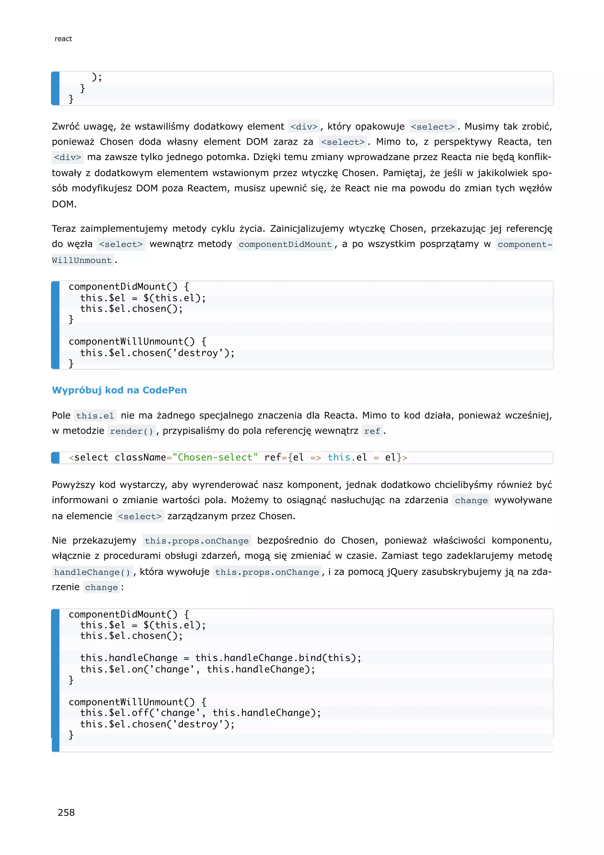 Zwróć uwagę, że wstawiliśmy dodatkowy element <div> , który opakowuje <select> . Musimy tak zrobić,
ponieważ Chosen doda własny element DOM zaraz za <select> . Mimo to, z perspektywy Reacta, ten
<div> ma zawsze tylko jednego potomka. Dzięki temu zmiany wprowadzane przez Reacta nie będą konflik-
towały z dodatkowym elementem wstawionym przez wtyczkę Chosen. Pamiętaj, że jeśli w jakikolwiek spo-
sób modyfikujesz DOM poza Reactem, musisz upewnić się, że React nie ma powodu do zmian tych węzłów
DOM.
Teraz zaimplementujemy metody cyklu życia. Zainicjalizujemy wtyczkę Chosen, przekazując jej referencję
do węzła <select> wewnątrz metody componentDidMount , a po wszystkim posprzątamy w component‐
WillUnmount .
Wypróbuj kod na CodePen
Pole this.el nie ma żadnego specjalnego znaczenia dla Reacta. Mimo to kod działa, ponieważ wcześniej,
w metodzie render() , przypisaliśmy do pola referencję wewnątrz ref .
Powyższy kod wystarczy, aby wyrenderować nasz komponent, jednak dodatkowo chcielibyśmy również być
informowani o zmianie wartości pola. Możemy to osiągnąć nasłuchując na zdarzenia change wywoływane
na elemencie <select> zarządzanym przez Chosen.
Nie przekazujemy this.props.onChange bezpośrednio do Chosen, ponieważ właściwości komponentu,
włącznie z procedurami obsługi zdarzeń, mogą się zmieniać w czasie. Zamiast tego zadeklarujemy metodę
handleChange() , która wywołuje this.props.onChange , i za pomocą jQuery zasubskrybujemy ją na zda-
rzenie change :
);
}
}
componentDidMount() {
this.$el = $(this.el);
this.$el.chosen();
}
componentWillUnmount() {
this.$el.chosen('destroy');
}
<select className="Chosen-select" ref={el => this.el = el}>
componentDidMount() {
this.$el = $(this.el);
this.$el.chosen();
this.handleChange = this.handleChange.bind(this);
this.$el.on('change', this.handleChange);
}
componentWillUnmount() {
this.$el.off('change', this.handleChange);
this.$el.chosen('destroy');
}
react
258
 
