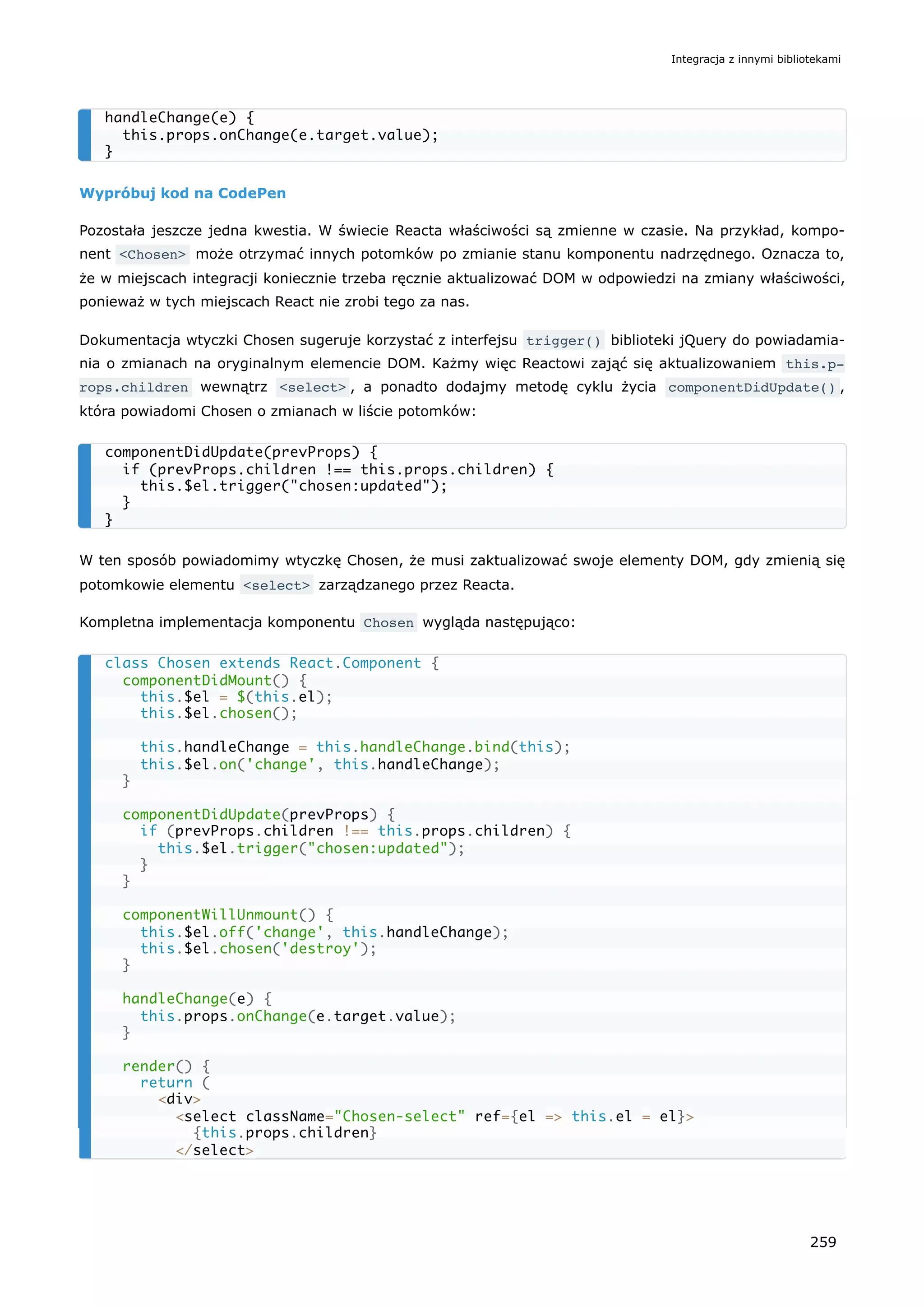 Wypróbuj kod na CodePen
Pozostała jeszcze jedna kwestia. W świecie Reacta właściwości są zmienne w czasie. Na przykład, kompo-
nent <Chosen> może otrzymać innych potomków po zmianie stanu komponentu nadrzędnego. Oznacza to,
że w miejscach integracji koniecznie trzeba ręcznie aktualizować DOM w odpowiedzi na zmiany właściwości,
ponieważ w tych miejscach React nie zrobi tego za nas.
Dokumentacja wtyczki Chosen sugeruje korzystać z interfejsu trigger() biblioteki jQuery do powiadamia-
nia o zmianach na oryginalnym elemencie DOM. Każmy więc Reactowi zająć się aktualizowaniem this.p‐
rops.children wewnątrz <select> , a ponadto dodajmy metodę cyklu życia componentDidUpdate() ,
która powiadomi Chosen o zmianach w liście potomków:
W ten sposób powiadomimy wtyczkę Chosen, że musi zaktualizować swoje elementy DOM, gdy zmienią się
potomkowie elementu <select> zarządzanego przez Reacta.
Kompletna implementacja komponentu Chosen wygląda następująco:
handleChange(e) {
this.props.onChange(e.target.value);
}
componentDidUpdate(prevProps) {
if (prevProps.children !== this.props.children) {
this.$el.trigger("chosen:updated");
}
}
class Chosen extends React.Component {
componentDidMount() {
this.$el = $(this.el);
this.$el.chosen();
this.handleChange = this.handleChange.bind(this);
this.$el.on('change', this.handleChange);
}
componentDidUpdate(prevProps) {
if (prevProps.children !== this.props.children) {
this.$el.trigger("chosen:updated");
}
}
componentWillUnmount() {
this.$el.off('change', this.handleChange);
this.$el.chosen('destroy');
}
handleChange(e) {
this.props.onChange(e.target.value);
}
render() {
return (
<div>
<select className="Chosen-select" ref={el => this.el = el}>
{this.props.children}
</select>
Integracja z innymi bibliotekami
259
 