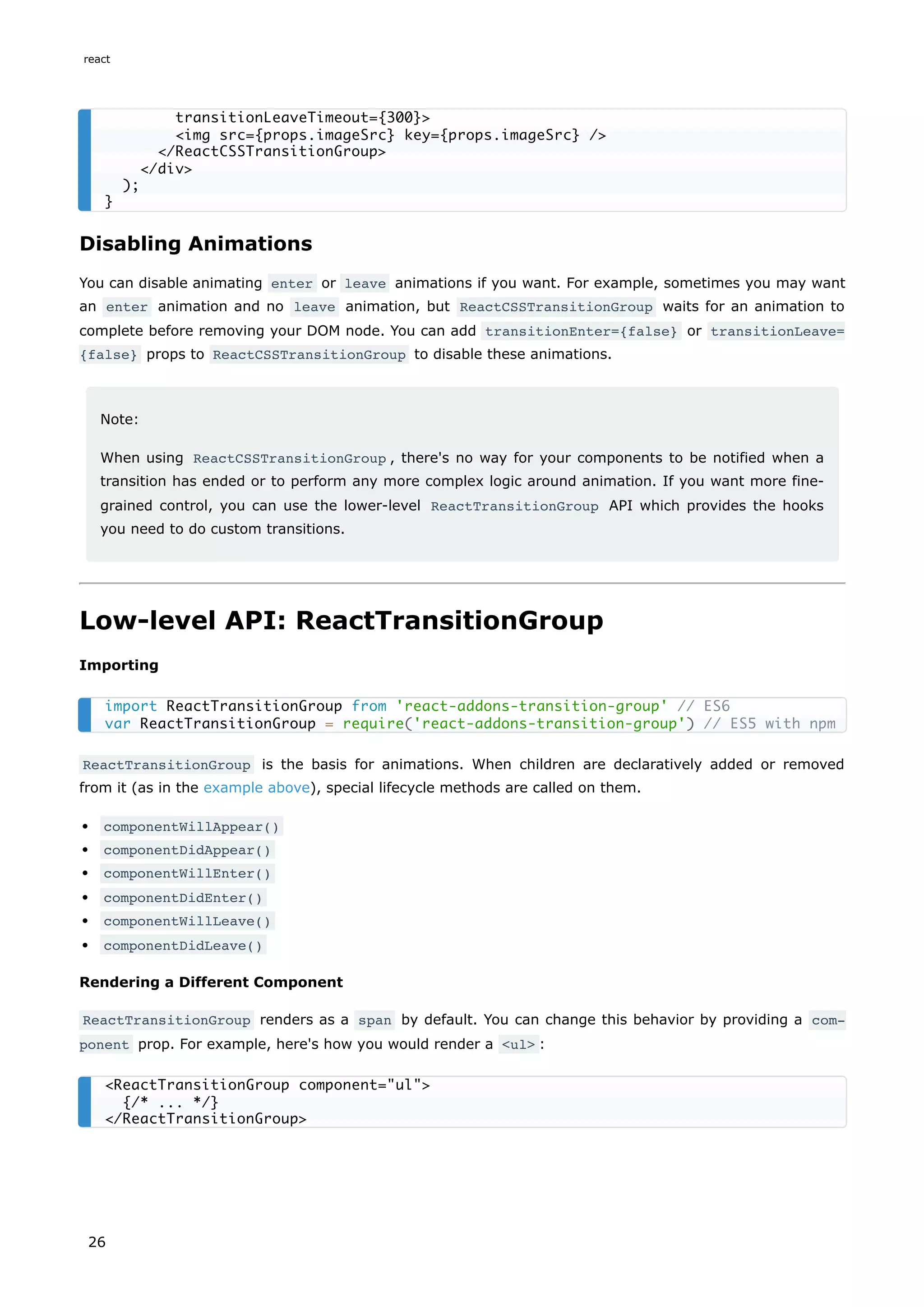 Disabling Animations
You can disable animating enter or leave animations if you want. For example, sometimes you may want
an enter animation and no leave animation, but ReactCSSTransitionGroup waits for an animation to
complete before removing your DOM node. You can add transitionEnter={false} or transitionLeave=
{false} props to ReactCSSTransitionGroup to disable these animations.
Note:
When using ReactCSSTransitionGroup , there's no way for your components to be notified when a
transition has ended or to perform any more complex logic around animation. If you want more fine-
grained control, you can use the lower-level ReactTransitionGroup API which provides the hooks
you need to do custom transitions.
Low-level API: ReactTransitionGroup
Importing
ReactTransitionGroup is the basis for animations. When children are declaratively added or removed
from it (as in the example above), special lifecycle methods are called on them.
componentWillAppear()
componentDidAppear()
componentWillEnter()
componentDidEnter()
componentWillLeave()
componentDidLeave()
Rendering a Different Component
ReactTransitionGroup renders as a span by default. You can change this behavior by providing a com‐
ponent prop. For example, here's how you would render a <ul> :
transitionLeaveTimeout={300}>
<img src={props.imageSrc} key={props.imageSrc} />
</ReactCSSTransitionGroup>
</div>
);
}
import ReactTransitionGroup from 'react-addons-transition-group' // ES6
var ReactTransitionGroup = require('react-addons-transition-group') // ES5 with npm
<ReactTransitionGroup component="ul">
{/* ... */}
</ReactTransitionGroup>
react
26
 