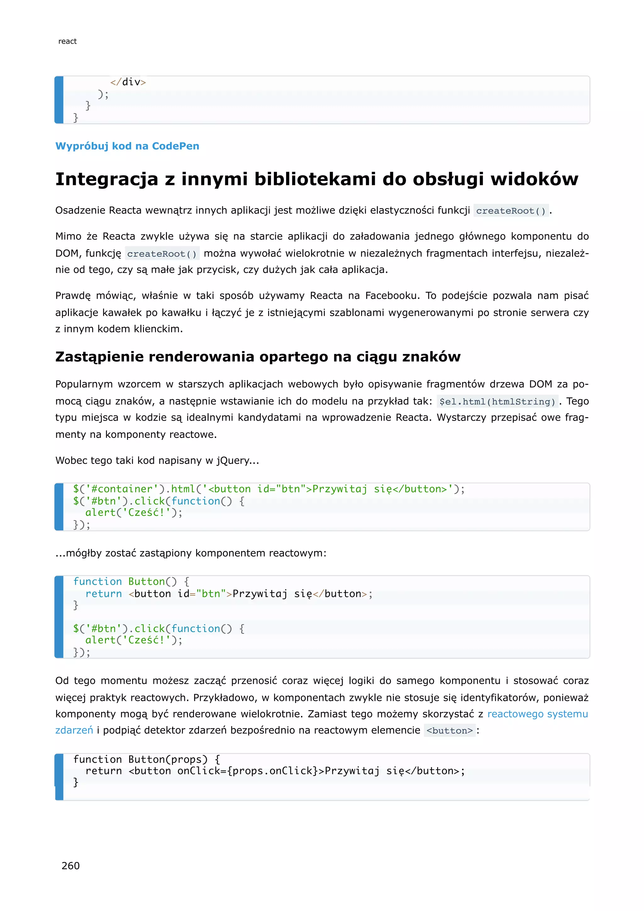 Wypróbuj kod na CodePen
Integracja z innymi bibliotekami do obsługi widoków
Osadzenie Reacta wewnątrz innych aplikacji jest możliwe dzięki elastyczności funkcji createRoot() .
Mimo że Reacta zwykle używa się na starcie aplikacji do załadowania jednego głównego komponentu do
DOM, funkcję createRoot() można wywołać wielokrotnie w niezależnych fragmentach interfejsu, niezależ-
nie od tego, czy są małe jak przycisk, czy dużych jak cała aplikacja.
Prawdę mówiąc, właśnie w taki sposób używamy Reacta na Facebooku. To podejście pozwala nam pisać
aplikacje kawałek po kawałku i łączyć je z istniejącymi szablonami wygenerowanymi po stronie serwera czy
z innym kodem klienckim.
Zastąpienie renderowania opartego na ciągu znaków
Popularnym wzorcem w starszych aplikacjach webowych było opisywanie fragmentów drzewa DOM za po-
mocą ciągu znaków, a następnie wstawianie ich do modelu na przykład tak: $el.html(htmlString) . Tego
typu miejsca w kodzie są idealnymi kandydatami na wprowadzenie Reacta. Wystarczy przepisać owe frag-
menty na komponenty reactowe.
Wobec tego taki kod napisany w jQuery...
...mógłby zostać zastąpiony komponentem reactowym:
Od tego momentu możesz zacząć przenosić coraz więcej logiki do samego komponentu i stosować coraz
więcej praktyk reactowych. Przykładowo, w komponentach zwykle nie stosuje się identyfikatorów, ponieważ
komponenty mogą być renderowane wielokrotnie. Zamiast tego możemy skorzystać z reactowego systemu
zdarzeń i podpiąć detektor zdarzeń bezpośrednio na reactowym elemencie <button> :
</div>
);
}
}
$('#container').html('<button id="btn">Przywitaj się</button>');
$('#btn').click(function() {
alert('Cześć!');
});
function Button() {
return <button id="btn">Przywitaj się</button>;
}
$('#btn').click(function() {
alert('Cześć!');
});
function Button(props) {
return <button onClick={props.onClick}>Przywitaj się</button>;
}
react
260
 