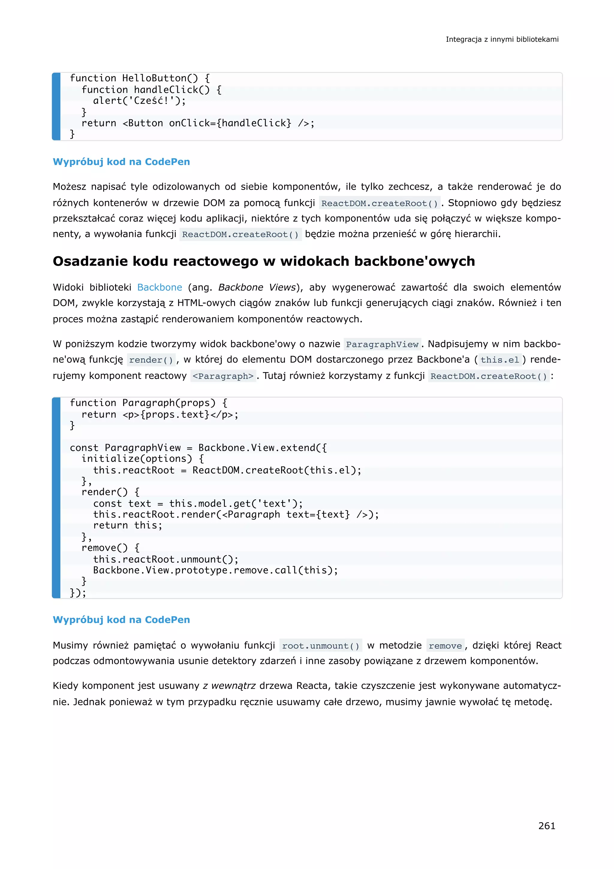 Wypróbuj kod na CodePen
Możesz napisać tyle odizolowanych od siebie komponentów, ile tylko zechcesz, a także renderować je do
różnych kontenerów w drzewie DOM za pomocą funkcji ReactDOM.createRoot() . Stopniowo gdy będziesz
przekształcać coraz więcej kodu aplikacji, niektóre z tych komponentów uda się połączyć w większe kompo-
nenty, a wywołania funkcji ReactDOM.createRoot() będzie można przenieść w górę hierarchii.
Osadzanie kodu reactowego w widokach backbone'owych
Widoki biblioteki Backbone (ang. Backbone Views), aby wygenerować zawartość dla swoich elementów
DOM, zwykle korzystają z HTML-owych ciągów znaków lub funkcji generujących ciągi znaków. Również i ten
proces można zastąpić renderowaniem komponentów reactowych.
W poniższym kodzie tworzymy widok backbone'owy o nazwie ParagraphView . Nadpisujemy w nim backbo-
ne'ową funkcję render() , w której do elementu DOM dostarczonego przez Backbone'a ( this.el ) rende-
rujemy komponent reactowy <Paragraph> . Tutaj również korzystamy z funkcji ReactDOM.createRoot() :
Wypróbuj kod na CodePen
Musimy również pamiętać o wywołaniu funkcji root.unmount() w metodzie remove , dzięki której React
podczas odmontowywania usunie detektory zdarzeń i inne zasoby powiązane z drzewem komponentów.
Kiedy komponent jest usuwany z wewnątrz drzewa Reacta, takie czyszczenie jest wykonywane automatycz-
nie. Jednak ponieważ w tym przypadku ręcznie usuwamy całe drzewo, musimy jawnie wywołać tę metodę.
function HelloButton() {
function handleClick() {
alert('Cześć!');
}
return <Button onClick={handleClick} />;
}
function Paragraph(props) {
return <p>{props.text}</p>;
}
const ParagraphView = Backbone.View.extend({
initialize(options) {
this.reactRoot = ReactDOM.createRoot(this.el);
},
render() {
const text = this.model.get('text');
this.reactRoot.render(<Paragraph text={text} />);
return this;
},
remove() {
this.reactRoot.unmount();
Backbone.View.prototype.remove.call(this);
}
});
Integracja z innymi bibliotekami
261
 