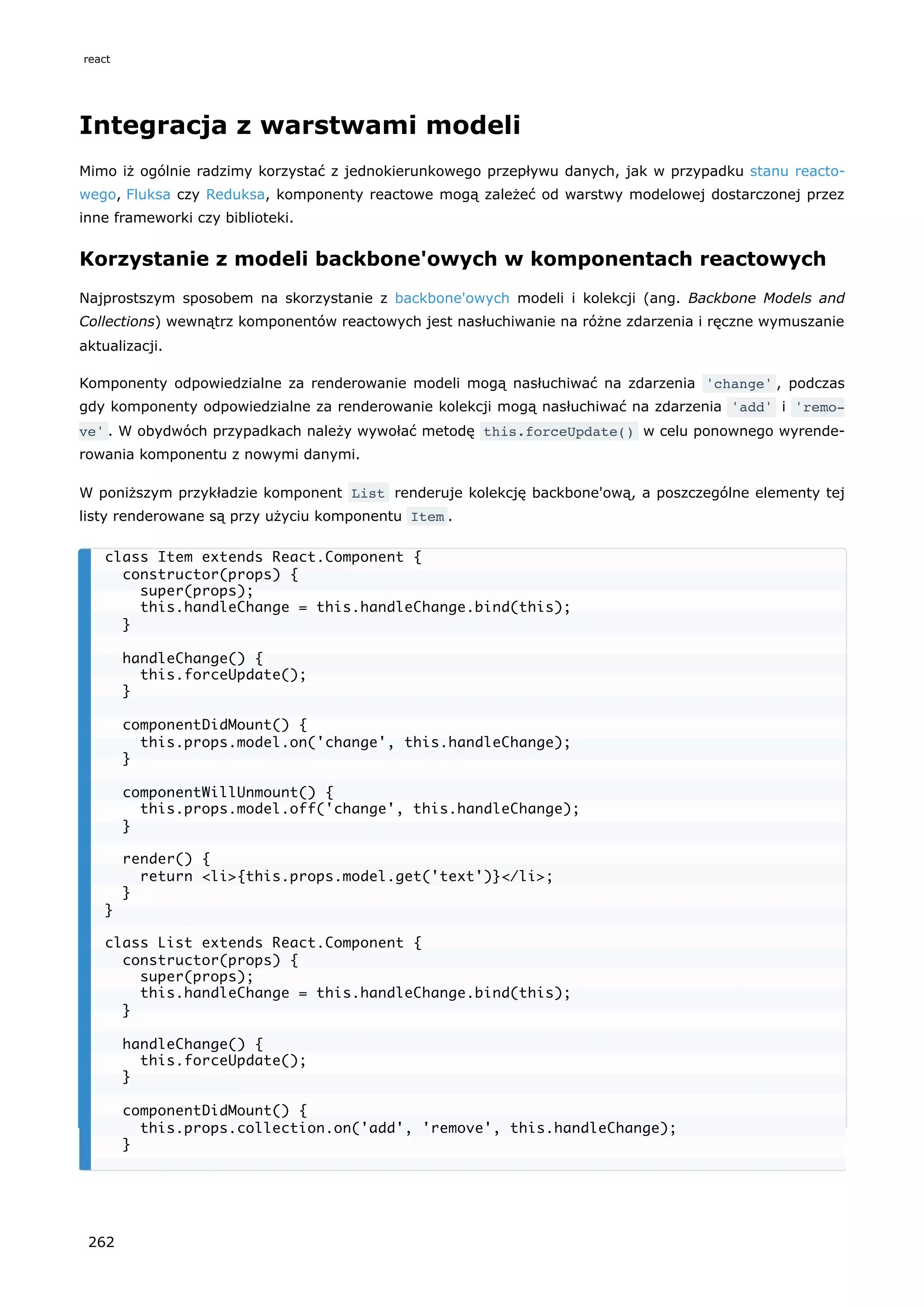 Integracja z warstwami modeli
Mimo iż ogólnie radzimy korzystać z jednokierunkowego przepływu danych, jak w przypadku stanu reacto-
wego, Fluksa czy Reduksa, komponenty reactowe mogą zależeć od warstwy modelowej dostarczonej przez
inne frameworki czy biblioteki.
Korzystanie z modeli backbone'owych w komponentach reactowych
Najprostszym sposobem na skorzystanie z backbone'owych modeli i kolekcji (ang. Backbone Models and
Collections) wewnątrz komponentów reactowych jest nasłuchiwanie na różne zdarzenia i ręczne wymuszanie
aktualizacji.
Komponenty odpowiedzialne za renderowanie modeli mogą nasłuchiwać na zdarzenia 'change' , podczas
gdy komponenty odpowiedzialne za renderowanie kolekcji mogą nasłuchiwać na zdarzenia 'add' i 'remo‐
ve' . W obydwóch przypadkach należy wywołać metodę this.forceUpdate() w celu ponownego wyrende-
rowania komponentu z nowymi danymi.
W poniższym przykładzie komponent List renderuje kolekcję backbone'ową, a poszczególne elementy tej
listy renderowane są przy użyciu komponentu Item .
class Item extends React.Component {
constructor(props) {
super(props);
this.handleChange = this.handleChange.bind(this);
}
handleChange() {
this.forceUpdate();
}
componentDidMount() {
this.props.model.on('change', this.handleChange);
}
componentWillUnmount() {
this.props.model.off('change', this.handleChange);
}
render() {
return <li>{this.props.model.get('text')}</li>;
}
}
class List extends React.Component {
constructor(props) {
super(props);
this.handleChange = this.handleChange.bind(this);
}
handleChange() {
this.forceUpdate();
}
componentDidMount() {
this.props.collection.on('add', 'remove', this.handleChange);
}
react
262
 