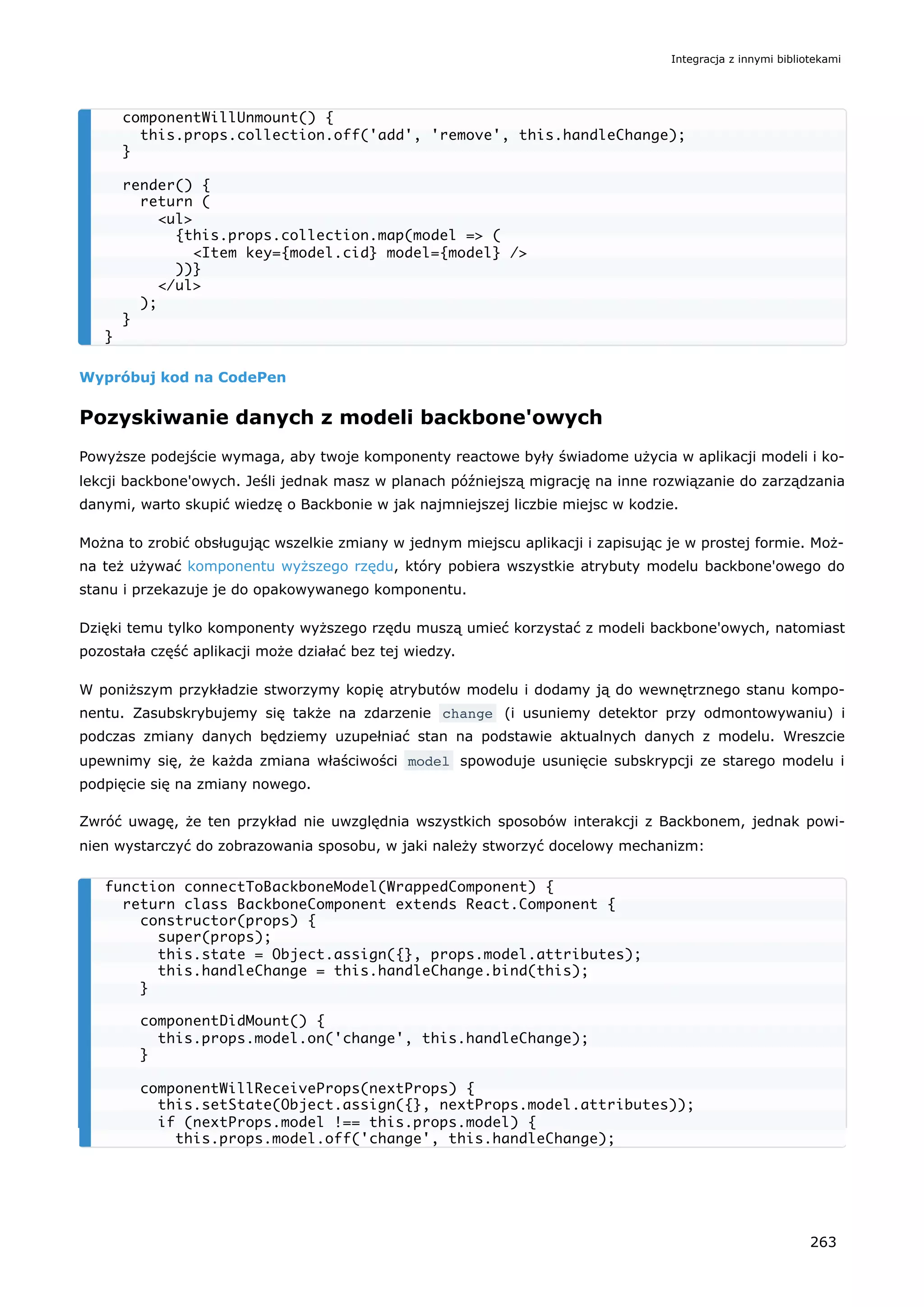 Wypróbuj kod na CodePen
Pozyskiwanie danych z modeli backbone'owych
Powyższe podejście wymaga, aby twoje komponenty reactowe były świadome użycia w aplikacji modeli i ko-
lekcji backbone'owych. Jeśli jednak masz w planach późniejszą migrację na inne rozwiązanie do zarządzania
danymi, warto skupić wiedzę o Backbonie w jak najmniejszej liczbie miejsc w kodzie.
Można to zrobić obsługując wszelkie zmiany w jednym miejscu aplikacji i zapisując je w prostej formie. Moż-
na też używać komponentu wyższego rzędu, który pobiera wszystkie atrybuty modelu backbone'owego do
stanu i przekazuje je do opakowywanego komponentu.
Dzięki temu tylko komponenty wyższego rzędu muszą umieć korzystać z modeli backbone'owych, natomiast
pozostała część aplikacji może działać bez tej wiedzy.
W poniższym przykładzie stworzymy kopię atrybutów modelu i dodamy ją do wewnętrznego stanu kompo-
nentu. Zasubskrybujemy się także na zdarzenie change (i usuniemy detektor przy odmontowywaniu) i
podczas zmiany danych będziemy uzupełniać stan na podstawie aktualnych danych z modelu. Wreszcie
upewnimy się, że każda zmiana właściwości model spowoduje usunięcie subskrypcji ze starego modelu i
podpięcie się na zmiany nowego.
Zwróć uwagę, że ten przykład nie uwzględnia wszystkich sposobów interakcji z Backbonem, jednak powi-
nien wystarczyć do zobrazowania sposobu, w jaki należy stworzyć docelowy mechanizm:
componentWillUnmount() {
this.props.collection.off('add', 'remove', this.handleChange);
}
render() {
return (
<ul>
{this.props.collection.map(model => (
<Item key={model.cid} model={model} />
))}
</ul>
);
}
}
function connectToBackboneModel(WrappedComponent) {
return class BackboneComponent extends React.Component {
constructor(props) {
super(props);
this.state = Object.assign({}, props.model.attributes);
this.handleChange = this.handleChange.bind(this);
}
componentDidMount() {
this.props.model.on('change', this.handleChange);
}
componentWillReceiveProps(nextProps) {
this.setState(Object.assign({}, nextProps.model.attributes));
if (nextProps.model !== this.props.model) {
this.props.model.off('change', this.handleChange);
Integracja z innymi bibliotekami
263
 