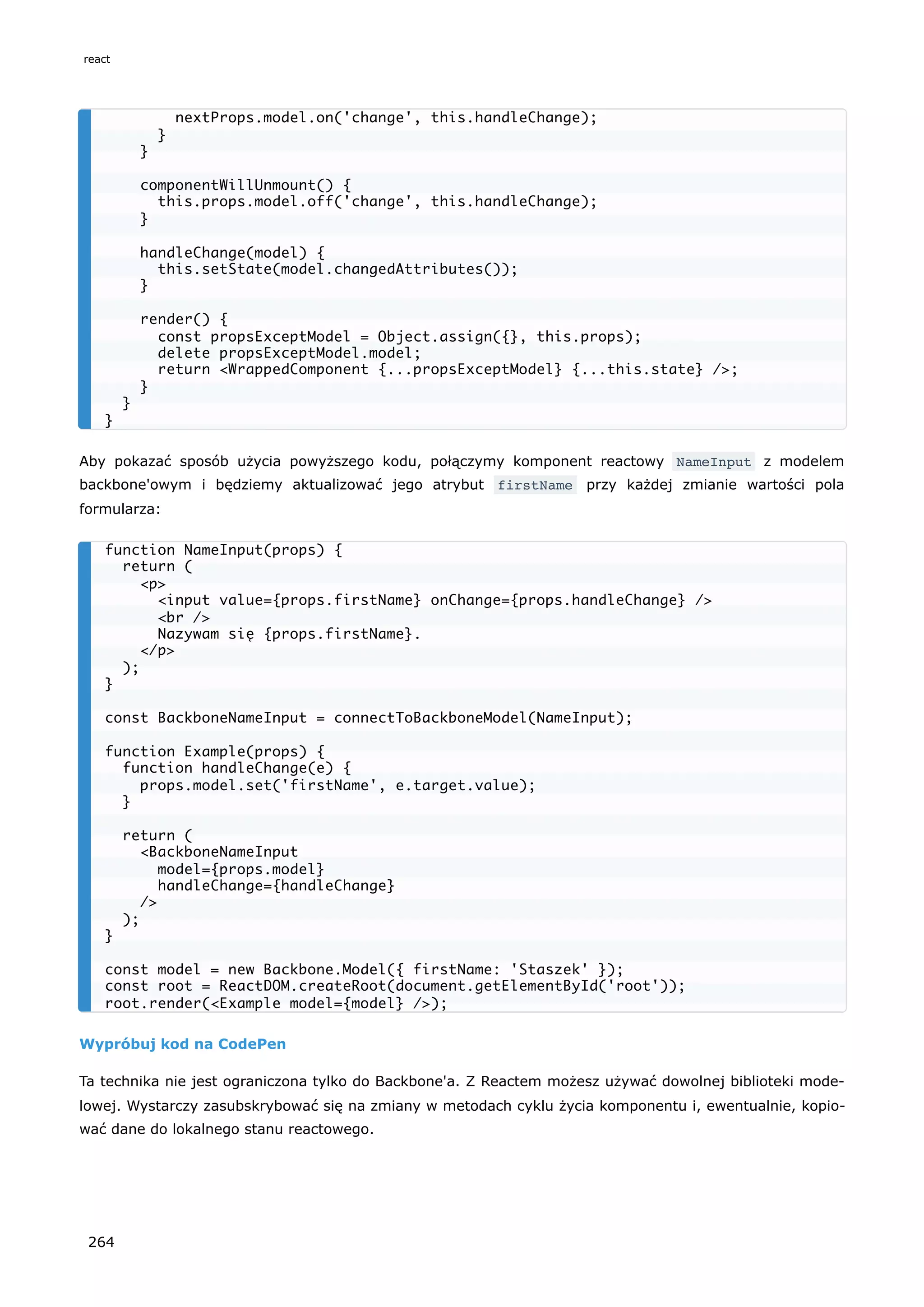 Aby pokazać sposób użycia powyższego kodu, połączymy komponent reactowy NameInput z modelem
backbone'owym i będziemy aktualizować jego atrybut firstName przy każdej zmianie wartości pola
formularza:
Wypróbuj kod na CodePen
Ta technika nie jest ograniczona tylko do Backbone'a. Z Reactem możesz używać dowolnej biblioteki mode-
lowej. Wystarczy zasubskrybować się na zmiany w metodach cyklu życia komponentu i, ewentualnie, kopio-
wać dane do lokalnego stanu reactowego.
nextProps.model.on('change', this.handleChange);
}
}
componentWillUnmount() {
this.props.model.off('change', this.handleChange);
}
handleChange(model) {
this.setState(model.changedAttributes());
}
render() {
const propsExceptModel = Object.assign({}, this.props);
delete propsExceptModel.model;
return <WrappedComponent {...propsExceptModel} {...this.state} />;
}
}
}
function NameInput(props) {
return (
<p>
<input value={props.firstName} onChange={props.handleChange} />
<br />
Nazywam się {props.firstName}.
</p>
);
}
const BackboneNameInput = connectToBackboneModel(NameInput);
function Example(props) {
function handleChange(e) {
props.model.set('firstName', e.target.value);
}
return (
<BackboneNameInput
model={props.model}
handleChange={handleChange}
/>
);
}
const model = new Backbone.Model({ firstName: 'Staszek' });
const root = ReactDOM.createRoot(document.getElementById('root'));
root.render(<Example model={model} />);
react
264
 