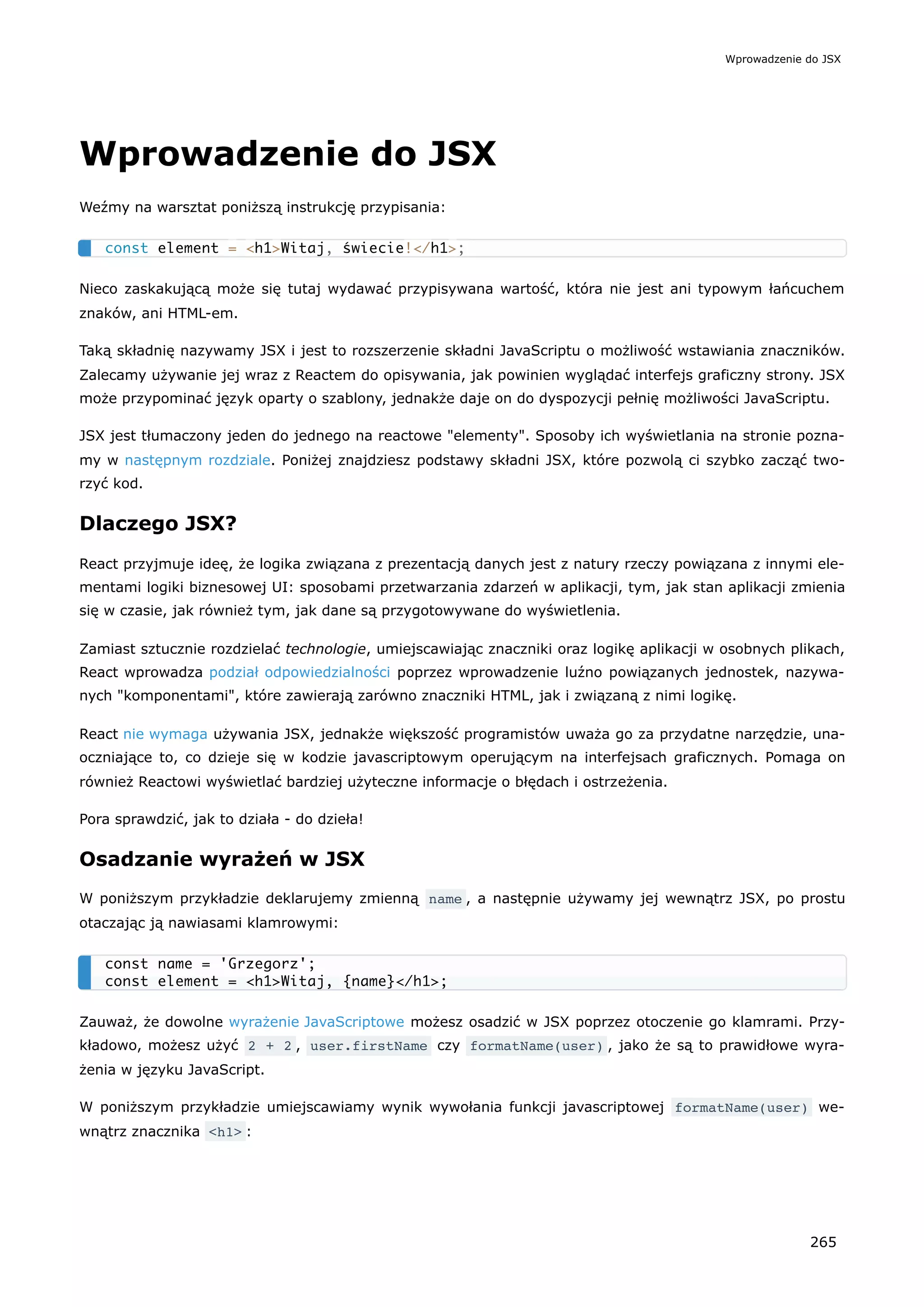 Wprowadzenie do JSX
Weźmy na warsztat poniższą instrukcję przypisania:
Nieco zaskakującą może się tutaj wydawać przypisywana wartość, która nie jest ani typowym łańcuchem
znaków, ani HTML-em.
Taką składnię nazywamy JSX i jest to rozszerzenie składni JavaScriptu o możliwość wstawiania znaczników.
Zalecamy używanie jej wraz z Reactem do opisywania, jak powinien wyglądać interfejs graficzny strony. JSX
może przypominać język oparty o szablony, jednakże daje on do dyspozycji pełnię możliwości JavaScriptu.
JSX jest tłumaczony jeden do jednego na reactowe "elementy". Sposoby ich wyświetlania na stronie pozna-
my w następnym rozdziale. Poniżej znajdziesz podstawy składni JSX, które pozwolą ci szybko zacząć two-
rzyć kod.
Dlaczego JSX?
React przyjmuje ideę, że logika związana z prezentacją danych jest z natury rzeczy powiązana z innymi ele-
mentami logiki biznesowej UI: sposobami przetwarzania zdarzeń w aplikacji, tym, jak stan aplikacji zmienia
się w czasie, jak również tym, jak dane są przygotowywane do wyświetlenia.
Zamiast sztucznie rozdzielać technologie, umiejscawiając znaczniki oraz logikę aplikacji w osobnych plikach,
React wprowadza podział odpowiedzialności poprzez wprowadzenie luźno powiązanych jednostek, nazywa-
nych "komponentami", które zawierają zarówno znaczniki HTML, jak i związaną z nimi logikę.
React nie wymaga używania JSX, jednakże większość programistów uważa go za przydatne narzędzie, una-
oczniające to, co dzieje się w kodzie javascriptowym operującym na interfejsach graficznych. Pomaga on
również Reactowi wyświetlać bardziej użyteczne informacje o błędach i ostrzeżenia.
Pora sprawdzić, jak to działa - do dzieła!
Osadzanie wyrażeń w JSX
W poniższym przykładzie deklarujemy zmienną name , a następnie używamy jej wewnątrz JSX, po prostu
otaczając ją nawiasami klamrowymi:
Zauważ, że dowolne wyrażenie JavaScriptowe możesz osadzić w JSX poprzez otoczenie go klamrami. Przy-
kładowo, możesz użyć 2 + 2 , user.firstName czy formatName(user) , jako że są to prawidłowe wyra-
żenia w języku JavaScript.
W poniższym przykładzie umiejscawiamy wynik wywołania funkcji javascriptowej formatName(user) we-
wnątrz znacznika <h1> :
const element = <h1>Witaj, świecie!</h1>;
const name = 'Grzegorz';
const element = <h1>Witaj, {name}</h1>;
Wprowadzenie do JSX
265
 