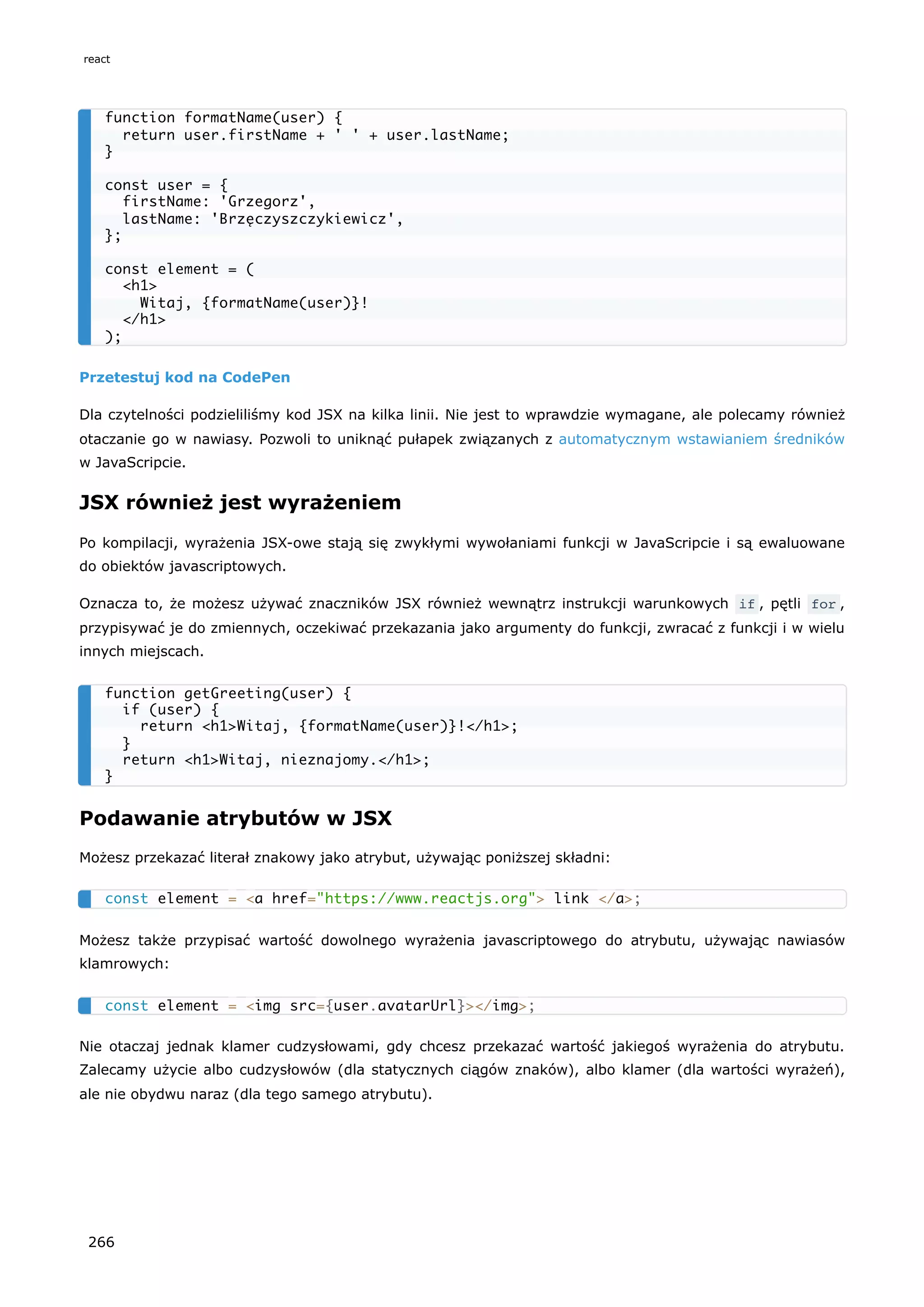 Przetestuj kod na CodePen
Dla czytelności podzieliliśmy kod JSX na kilka linii. Nie jest to wprawdzie wymagane, ale polecamy również
otaczanie go w nawiasy. Pozwoli to uniknąć pułapek związanych z automatycznym wstawianiem średników
w JavaScripcie.
JSX również jest wyrażeniem
Po kompilacji, wyrażenia JSX-owe stają się zwykłymi wywołaniami funkcji w JavaScripcie i są ewaluowane
do obiektów javascriptowych.
Oznacza to, że możesz używać znaczników JSX również wewnątrz instrukcji warunkowych if , pętli for ,
przypisywać je do zmiennych, oczekiwać przekazania jako argumenty do funkcji, zwracać z funkcji i w wielu
innych miejscach.
Podawanie atrybutów w JSX
Możesz przekazać literał znakowy jako atrybut, używając poniższej składni:
Możesz także przypisać wartość dowolnego wyrażenia javascriptowego do atrybutu, używając nawiasów
klamrowych:
Nie otaczaj jednak klamer cudzysłowami, gdy chcesz przekazać wartość jakiegoś wyrażenia do atrybutu.
Zalecamy użycie albo cudzysłowów (dla statycznych ciągów znaków), albo klamer (dla wartości wyrażeń),
ale nie obydwu naraz (dla tego samego atrybutu).
function formatName(user) {
return user.firstName + ' ' + user.lastName;
}
const user = {
firstName: 'Grzegorz',
lastName: 'Brzęczyszczykiewicz',
};
const element = (
<h1>
Witaj, {formatName(user)}!
</h1>
);
function getGreeting(user) {
if (user) {
return <h1>Witaj, {formatName(user)}!</h1>;
}
return <h1>Witaj, nieznajomy.</h1>;
}
const element = <a href="https://www.reactjs.org"> link </a>;
const element = <img src={user.avatarUrl}></img>;
react
266
 