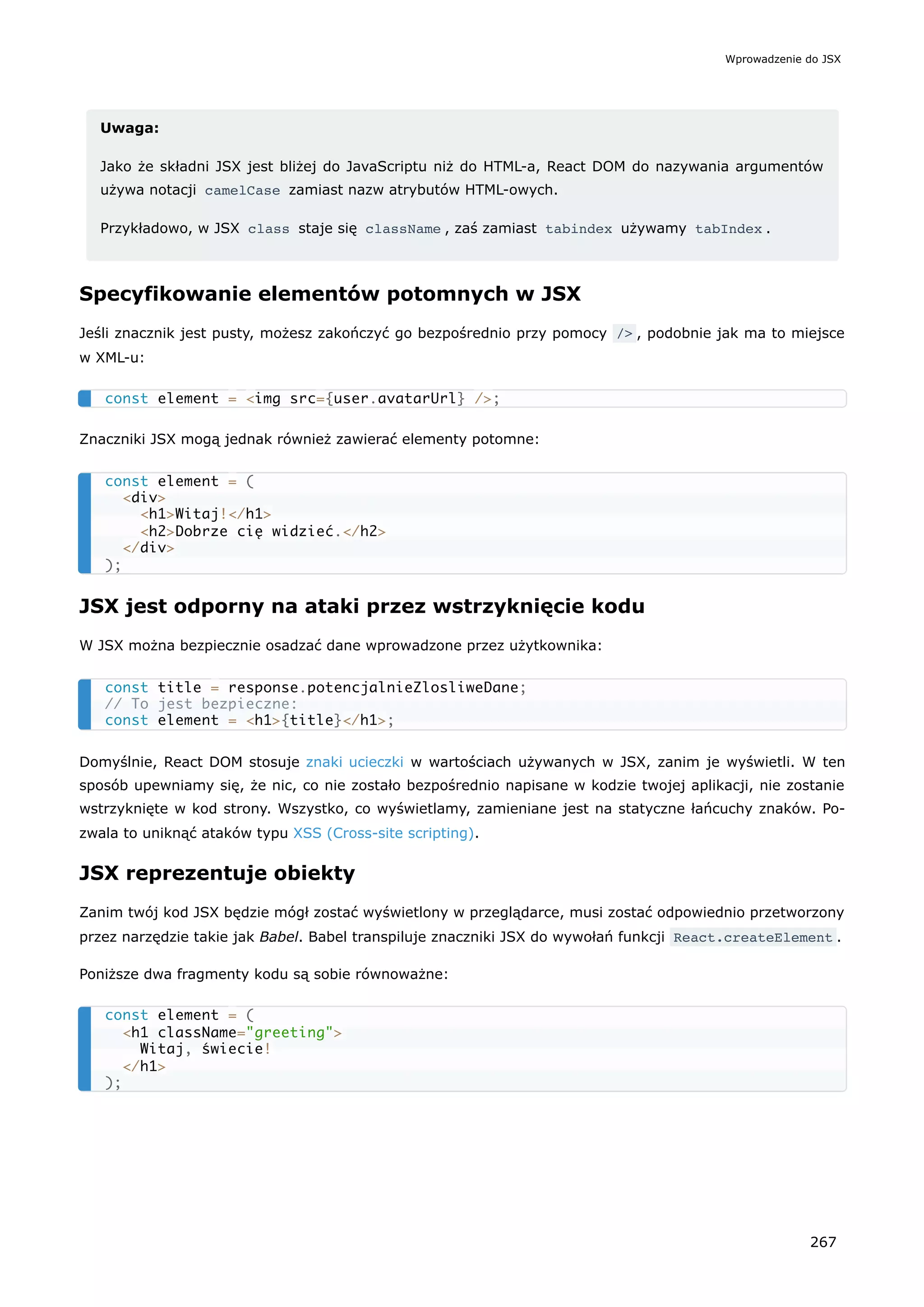 Uwaga:
Jako że składni JSX jest bliżej do JavaScriptu niż do HTML-a, React DOM do nazywania argumentów
używa notacji camelCase zamiast nazw atrybutów HTML-owych.
Przykładowo, w JSX class staje się className , zaś zamiast tabindex używamy tabIndex .
Specyfikowanie elementów potomnych w JSX
Jeśli znacznik jest pusty, możesz zakończyć go bezpośrednio przy pomocy /> , podobnie jak ma to miejsce
w XML-u:
Znaczniki JSX mogą jednak również zawierać elementy potomne:
JSX jest odporny na ataki przez wstrzyknięcie kodu
W JSX można bezpiecznie osadzać dane wprowadzone przez użytkownika:
Domyślnie, React DOM stosuje znaki ucieczki w wartościach używanych w JSX, zanim je wyświetli. W ten
sposób upewniamy się, że nic, co nie zostało bezpośrednio napisane w kodzie twojej aplikacji, nie zostanie
wstrzyknięte w kod strony. Wszystko, co wyświetlamy, zamieniane jest na statyczne łańcuchy znaków. Po-
zwala to uniknąć ataków typu XSS (Cross-site scripting).
JSX reprezentuje obiekty
Zanim twój kod JSX będzie mógł zostać wyświetlony w przeglądarce, musi zostać odpowiednio przetworzony
przez narzędzie takie jak Babel. Babel transpiluje znaczniki JSX do wywołań funkcji React.createElement .
Poniższe dwa fragmenty kodu są sobie równoważne:
const element = <img src={user.avatarUrl} />;
const element = (
<div>
<h1>Witaj!</h1>
<h2>Dobrze cię widzieć.</h2>
</div>
);
const title = response.potencjalnieZlosliweDane;
// To jest bezpieczne:
const element = <h1>{title}</h1>;
const element = (
<h1 className="greeting">
Witaj, świecie!
</h1>
);
Wprowadzenie do JSX
267
 
