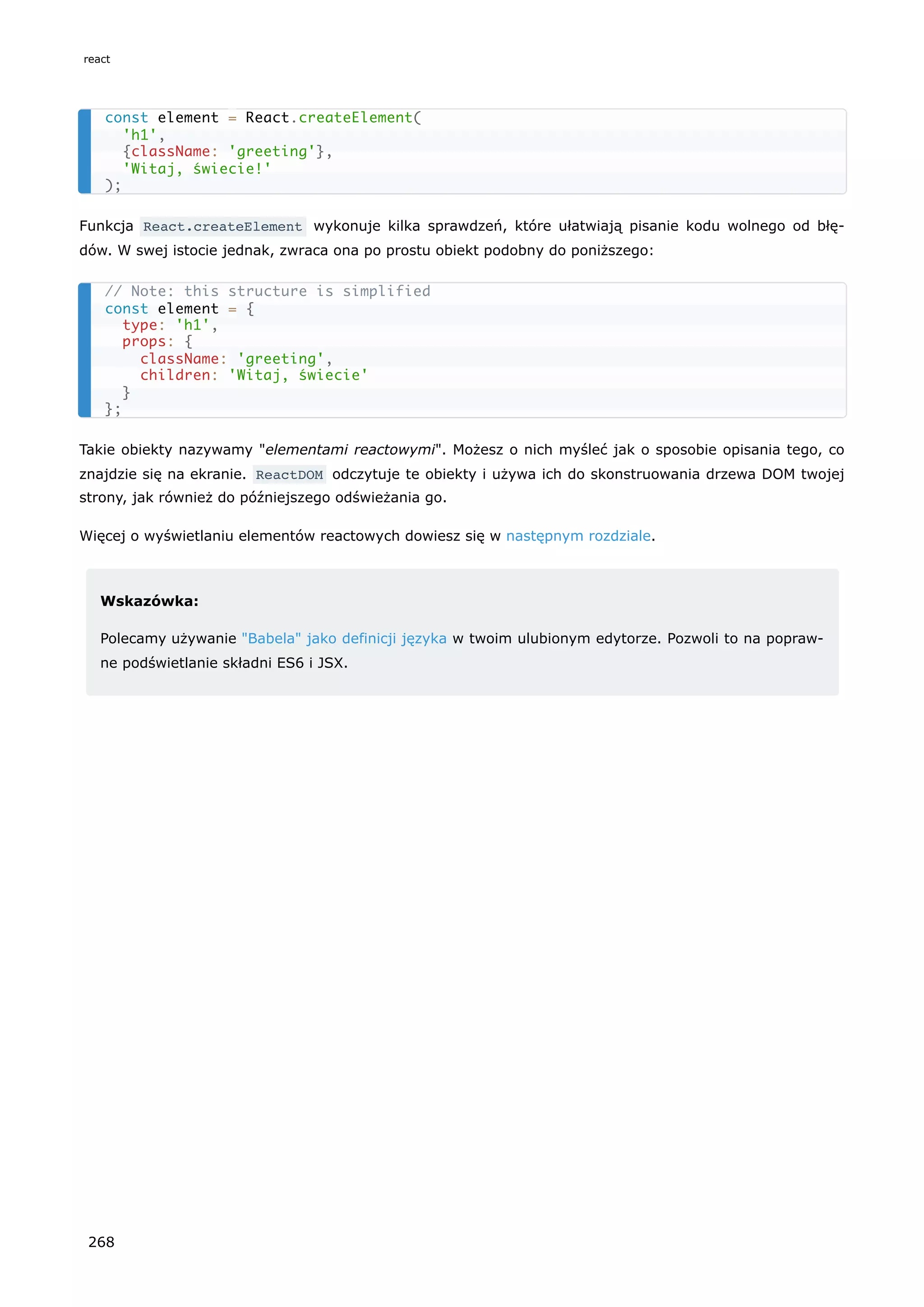 Funkcja React.createElement wykonuje kilka sprawdzeń, które ułatwiają pisanie kodu wolnego od błę-
dów. W swej istocie jednak, zwraca ona po prostu obiekt podobny do poniższego:
Takie obiekty nazywamy "elementami reactowymi". Możesz o nich myśleć jak o sposobie opisania tego, co
znajdzie się na ekranie. ReactDOM odczytuje te obiekty i używa ich do skonstruowania drzewa DOM twojej
strony, jak również do późniejszego odświeżania go.
Więcej o wyświetlaniu elementów reactowych dowiesz się w następnym rozdziale.
Wskazówka:
Polecamy używanie "Babela" jako definicji języka w twoim ulubionym edytorze. Pozwoli to na popraw-
ne podświetlanie składni ES6 i JSX.
const element = React.createElement(
'h1',
{className: 'greeting'},
'Witaj, świecie!'
);
// Note: this structure is simplified
const element = {
type: 'h1',
props: {
className: 'greeting',
children: 'Witaj, świecie'
}
};
react
268
 