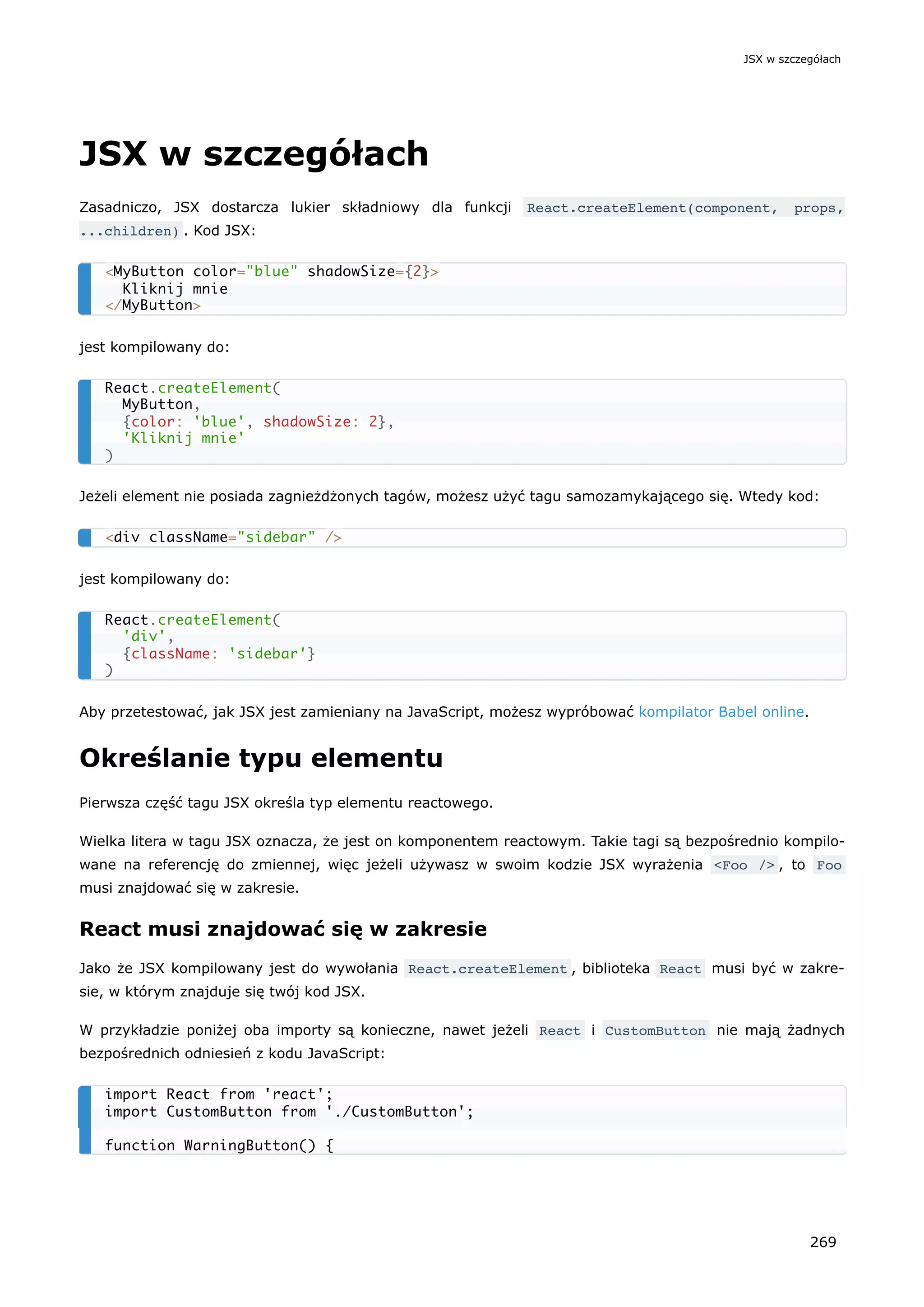 JSX w szczegółach
Zasadniczo, JSX dostarcza lukier składniowy dla funkcji React.createElement(component, props,
...children) . Kod JSX:
jest kompilowany do:
Jeżeli element nie posiada zagnieżdżonych tagów, możesz użyć tagu samozamykającego się. Wtedy kod:
jest kompilowany do:
Aby przetestować, jak JSX jest zamieniany na JavaScript, możesz wypróbować kompilator Babel online.
Określanie typu elementu
Pierwsza część tagu JSX określa typ elementu reactowego.
Wielka litera w tagu JSX oznacza, że jest on komponentem reactowym. Takie tagi są bezpośrednio kompilo-
wane na referencję do zmiennej, więc jeżeli używasz w swoim kodzie JSX wyrażenia <Foo /> , to Foo
musi znajdować się w zakresie.
React musi znajdować się w zakresie
Jako że JSX kompilowany jest do wywołania React.createElement , biblioteka React musi być w zakre-
sie, w którym znajduje się twój kod JSX.
W przykładzie poniżej oba importy są konieczne, nawet jeżeli React i CustomButton nie mają żadnych
bezpośrednich odniesień z kodu JavaScript:
<MyButton color="blue" shadowSize={2}>
Kliknij mnie
</MyButton>
React.createElement(
MyButton,
{color: 'blue', shadowSize: 2},
'Kliknij mnie'
)
<div className="sidebar" />
React.createElement(
'div',
{className: 'sidebar'}
)
import React from 'react';
import CustomButton from './CustomButton';
function WarningButton() {
JSX w szczegółach
269
 