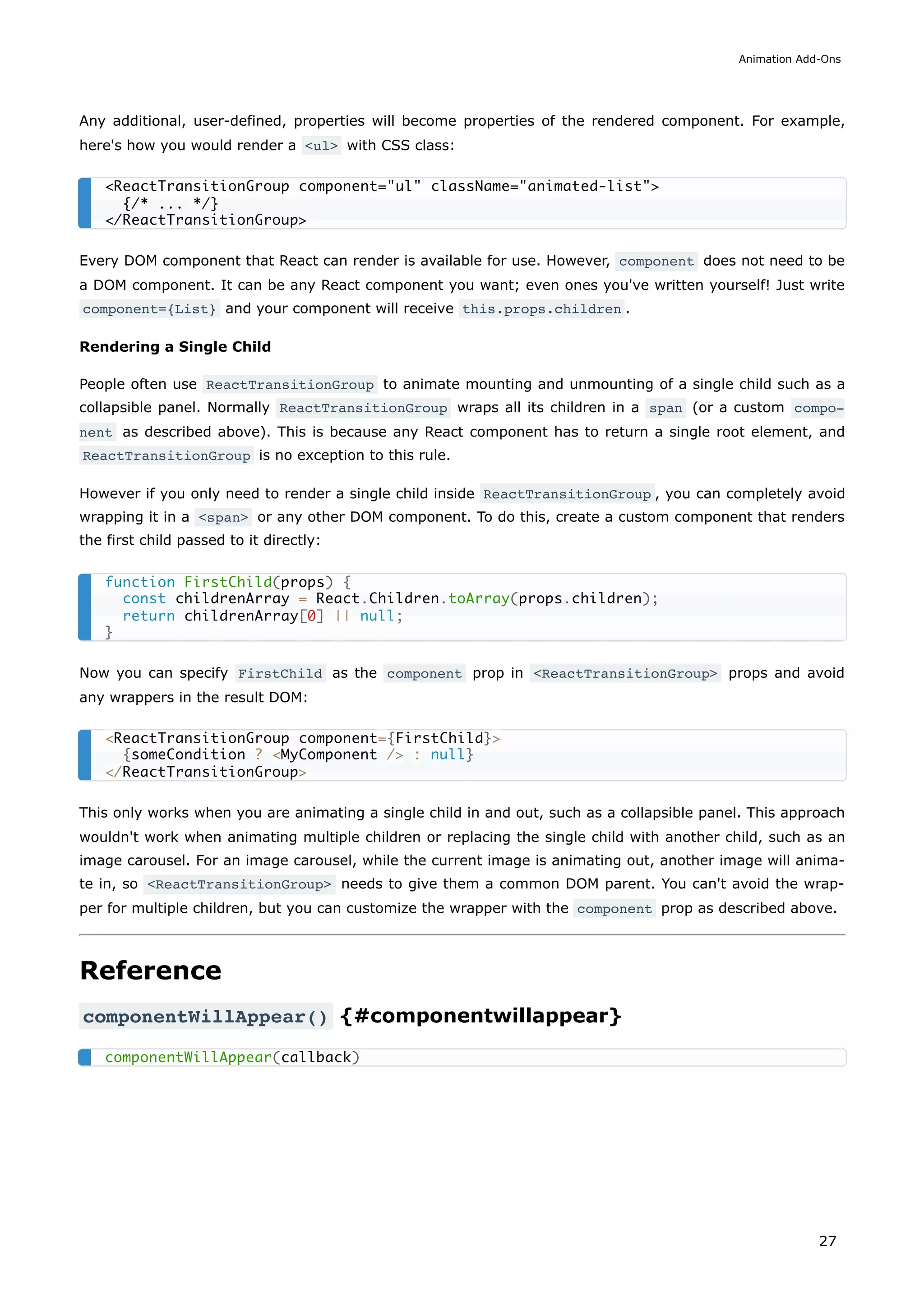 Any additional, user-defined, properties will become properties of the rendered component. For example,
here's how you would render a <ul> with CSS class:
Every DOM component that React can render is available for use. However, component does not need to be
a DOM component. It can be any React component you want; even ones you've written yourself! Just write
component={List} and your component will receive this.props.children .
Rendering a Single Child
People often use ReactTransitionGroup to animate mounting and unmounting of a single child such as a
collapsible panel. Normally ReactTransitionGroup wraps all its children in a span (or a custom compo‐
nent as described above). This is because any React component has to return a single root element, and
ReactTransitionGroup is no exception to this rule.
However if you only need to render a single child inside ReactTransitionGroup , you can completely avoid
wrapping it in a <span> or any other DOM component. To do this, create a custom component that renders
the first child passed to it directly:
Now you can specify FirstChild as the component prop in <ReactTransitionGroup> props and avoid
any wrappers in the result DOM:
This only works when you are animating a single child in and out, such as a collapsible panel. This approach
wouldn't work when animating multiple children or replacing the single child with another child, such as an
image carousel. For an image carousel, while the current image is animating out, another image will anima-
te in, so <ReactTransitionGroup> needs to give them a common DOM parent. You can't avoid the wrap-
per for multiple children, but you can customize the wrapper with the component prop as described above.
Reference
componentWillAppear() {#componentwillappear}
<ReactTransitionGroup component="ul" className="animated-list">
{/* ... */}
</ReactTransitionGroup>
function FirstChild(props) {
const childrenArray = React.Children.toArray(props.children);
return childrenArray[0] || null;
}
<ReactTransitionGroup component={FirstChild}>
{someCondition ? <MyComponent /> : null}
</ReactTransitionGroup>
componentWillAppear(callback)
Animation Add-Ons
27
 