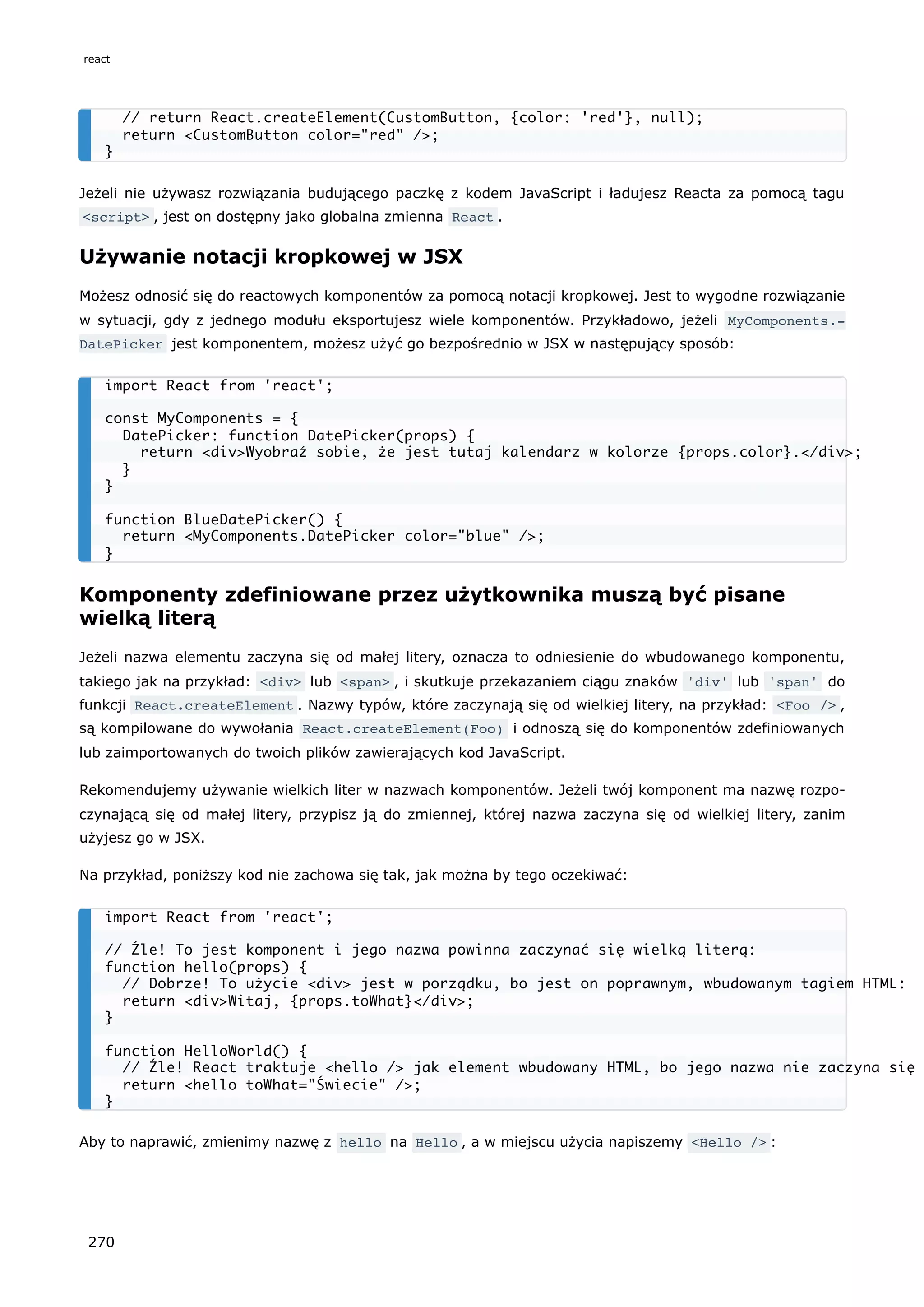 Jeżeli nie używasz rozwiązania budującego paczkę z kodem JavaScript i ładujesz Reacta za pomocą tagu
<script> , jest on dostępny jako globalna zmienna React .
Używanie notacji kropkowej w JSX
Możesz odnosić się do reactowych komponentów za pomocą notacji kropkowej. Jest to wygodne rozwiązanie
w sytuacji, gdy z jednego modułu eksportujesz wiele komponentów. Przykładowo, jeżeli MyComponents.‐
DatePicker jest komponentem, możesz użyć go bezpośrednio w JSX w następujący sposób:
Komponenty zdefiniowane przez użytkownika muszą być pisane
wielką literą
Jeżeli nazwa elementu zaczyna się od małej litery, oznacza to odniesienie do wbudowanego komponentu,
takiego jak na przykład: <div> lub <span> , i skutkuje przekazaniem ciągu znaków 'div' lub 'span' do
funkcji React.createElement . Nazwy typów, które zaczynają się od wielkiej litery, na przykład: <Foo /> ,
są kompilowane do wywołania React.createElement(Foo) i odnoszą się do komponentów zdefiniowanych
lub zaimportowanych do twoich plików zawierających kod JavaScript.
Rekomendujemy używanie wielkich liter w nazwach komponentów. Jeżeli twój komponent ma nazwę rozpo-
czynającą się od małej litery, przypisz ją do zmiennej, której nazwa zaczyna się od wielkiej litery, zanim
użyjesz go w JSX.
Na przykład, poniższy kod nie zachowa się tak, jak można by tego oczekiwać:
Aby to naprawić, zmienimy nazwę z hello na Hello , a w miejscu użycia napiszemy <Hello /> :
// return React.createElement(CustomButton, {color: 'red'}, null);
return <CustomButton color="red" />;
}
import React from 'react';
const MyComponents = {
DatePicker: function DatePicker(props) {
return <div>Wyobraź sobie, że jest tutaj kalendarz w kolorze {props.color}.</div>;
}
}
function BlueDatePicker() {
return <MyComponents.DatePicker color="blue" />;
}
import React from 'react';
// Źle! To jest komponent i jego nazwa powinna zaczynać się wielką literą:
function hello(props) {
// Dobrze! To użycie <div> jest w porządku, bo jest on poprawnym, wbudowanym tagiem HTML:
return <div>Witaj, {props.toWhat}</div>;
}
function HelloWorld() {
// Źle! React traktuje <hello /> jak element wbudowany HTML, bo jego nazwa nie zaczyna się
return <hello toWhat="Świecie" />;
}
react
270
 