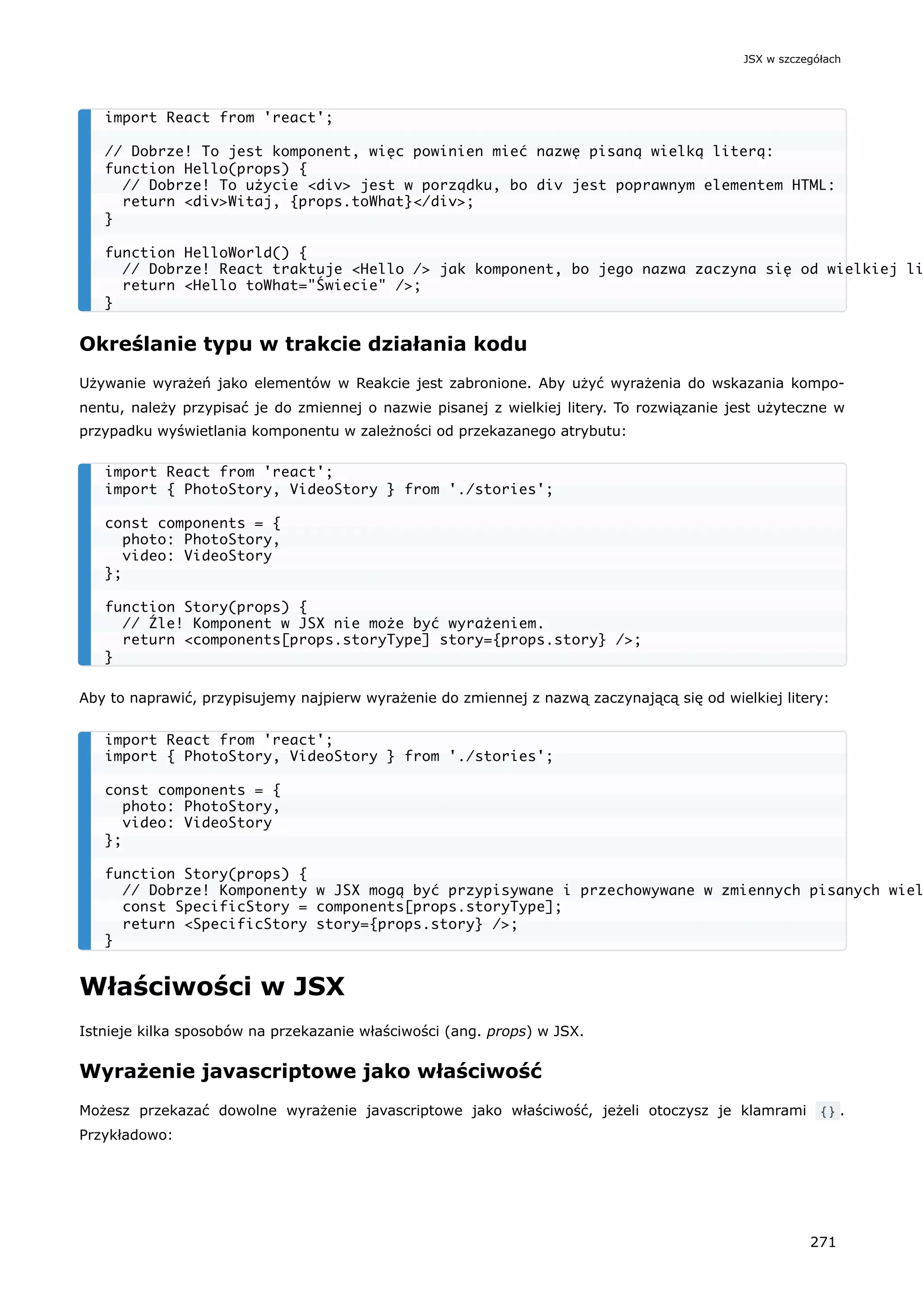 Określanie typu w trakcie działania kodu
Używanie wyrażeń jako elementów w Reakcie jest zabronione. Aby użyć wyrażenia do wskazania kompo-
nentu, należy przypisać je do zmiennej o nazwie pisanej z wielkiej litery. To rozwiązanie jest użyteczne w
przypadku wyświetlania komponentu w zależności od przekazanego atrybutu:
Aby to naprawić, przypisujemy najpierw wyrażenie do zmiennej z nazwą zaczynającą się od wielkiej litery:
Właściwości w JSX
Istnieje kilka sposobów na przekazanie właściwości (ang. props) w JSX.
Wyrażenie javascriptowe jako właściwość
Możesz przekazać dowolne wyrażenie javascriptowe jako właściwość, jeżeli otoczysz je klamrami {} .
Przykładowo:
import React from 'react';
// Dobrze! To jest komponent, więc powinien mieć nazwę pisaną wielką literą:
function Hello(props) {
// Dobrze! To użycie <div> jest w porządku, bo div jest poprawnym elementem HTML:
return <div>Witaj, {props.toWhat}</div>;
}
function HelloWorld() {
// Dobrze! React traktuje <Hello /> jak komponent, bo jego nazwa zaczyna się od wielkiej li
return <Hello toWhat="Świecie" />;
}
import React from 'react';
import { PhotoStory, VideoStory } from './stories';
const components = {
photo: PhotoStory,
video: VideoStory
};
function Story(props) {
// Źle! Komponent w JSX nie może być wyrażeniem.
return <components[props.storyType] story={props.story} />;
}
import React from 'react';
import { PhotoStory, VideoStory } from './stories';
const components = {
photo: PhotoStory,
video: VideoStory
};
function Story(props) {
// Dobrze! Komponenty w JSX mogą być przypisywane i przechowywane w zmiennych pisanych wiel
const SpecificStory = components[props.storyType];
return <SpecificStory story={props.story} />;
}
JSX w szczegółach
271
 