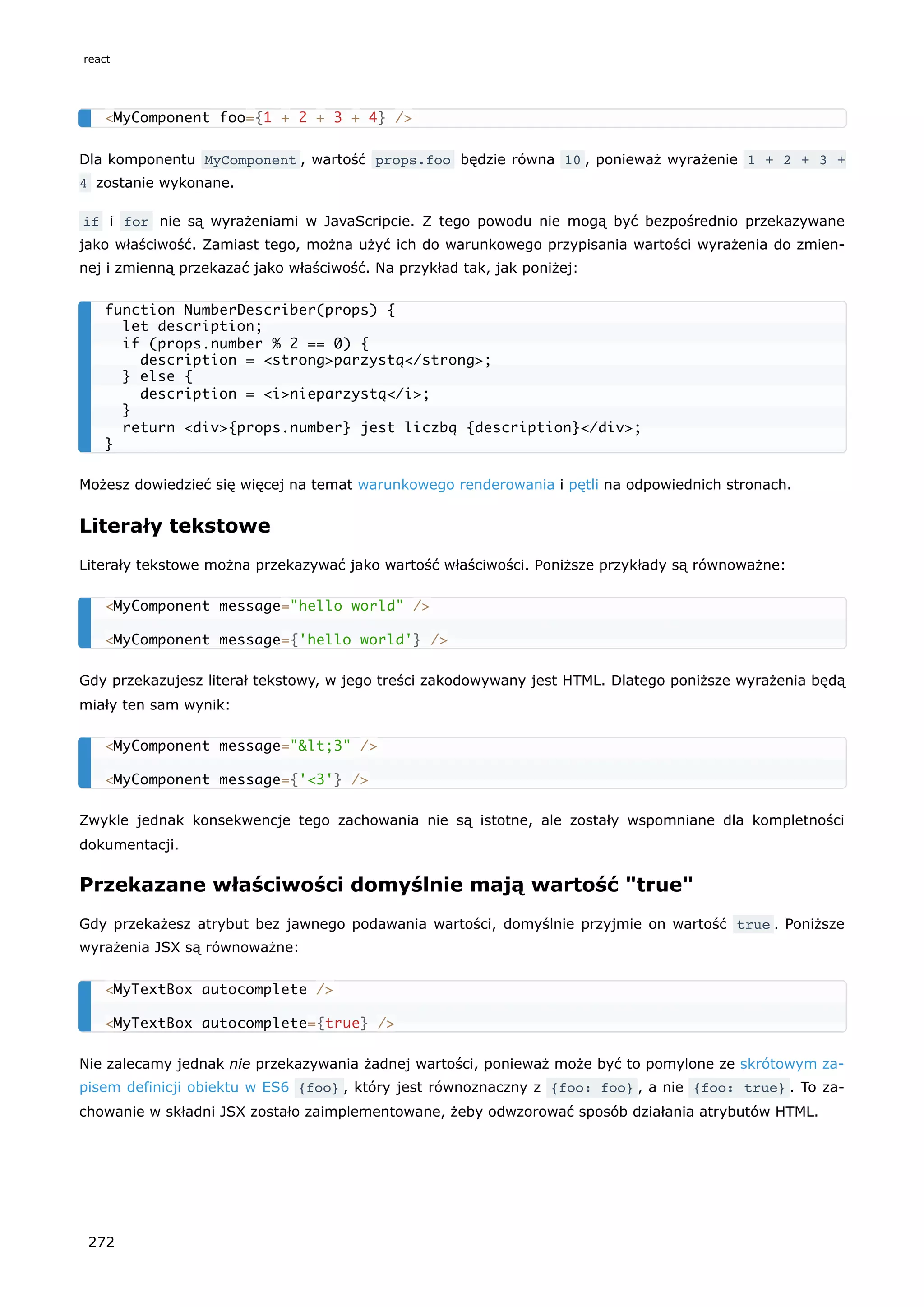 Dla komponentu MyComponent , wartość props.foo będzie równa 10 , ponieważ wyrażenie 1 + 2 + 3 +
4 zostanie wykonane.
if i for nie są wyrażeniami w JavaScripcie. Z tego powodu nie mogą być bezpośrednio przekazywane
jako właściwość. Zamiast tego, można użyć ich do warunkowego przypisania wartości wyrażenia do zmien-
nej i zmienną przekazać jako właściwość. Na przykład tak, jak poniżej:
Możesz dowiedzieć się więcej na temat warunkowego renderowania i pętli na odpowiednich stronach.
Literały tekstowe
Literały tekstowe można przekazywać jako wartość właściwości. Poniższe przykłady są równoważne:
Gdy przekazujesz literał tekstowy, w jego treści zakodowywany jest HTML. Dlatego poniższe wyrażenia będą
miały ten sam wynik:
Zwykle jednak konsekwencje tego zachowania nie są istotne, ale zostały wspomniane dla kompletności
dokumentacji.
Przekazane właściwości domyślnie mają wartość "true"
Gdy przekażesz atrybut bez jawnego podawania wartości, domyślnie przyjmie on wartość true . Poniższe
wyrażenia JSX są równoważne:
Nie zalecamy jednak nie przekazywania żadnej wartości, ponieważ może być to pomylone ze skrótowym za-
pisem definicji obiektu w ES6 {foo} , który jest równoznaczny z {foo: foo} , a nie {foo: true} . To za-
chowanie w składni JSX zostało zaimplementowane, żeby odwzorować sposób działania atrybutów HTML.
<MyComponent foo={1 + 2 + 3 + 4} />
function NumberDescriber(props) {
let description;
if (props.number % 2 == 0) {
description = <strong>parzystą</strong>;
} else {
description = <i>nieparzystą</i>;
}
return <div>{props.number} jest liczbą {description}</div>;
}
<MyComponent message="hello world" />
<MyComponent message={'hello world'} />
<MyComponent message="<3" />
<MyComponent message={'<3'} />
<MyTextBox autocomplete />
<MyTextBox autocomplete={true} />
react
272
 