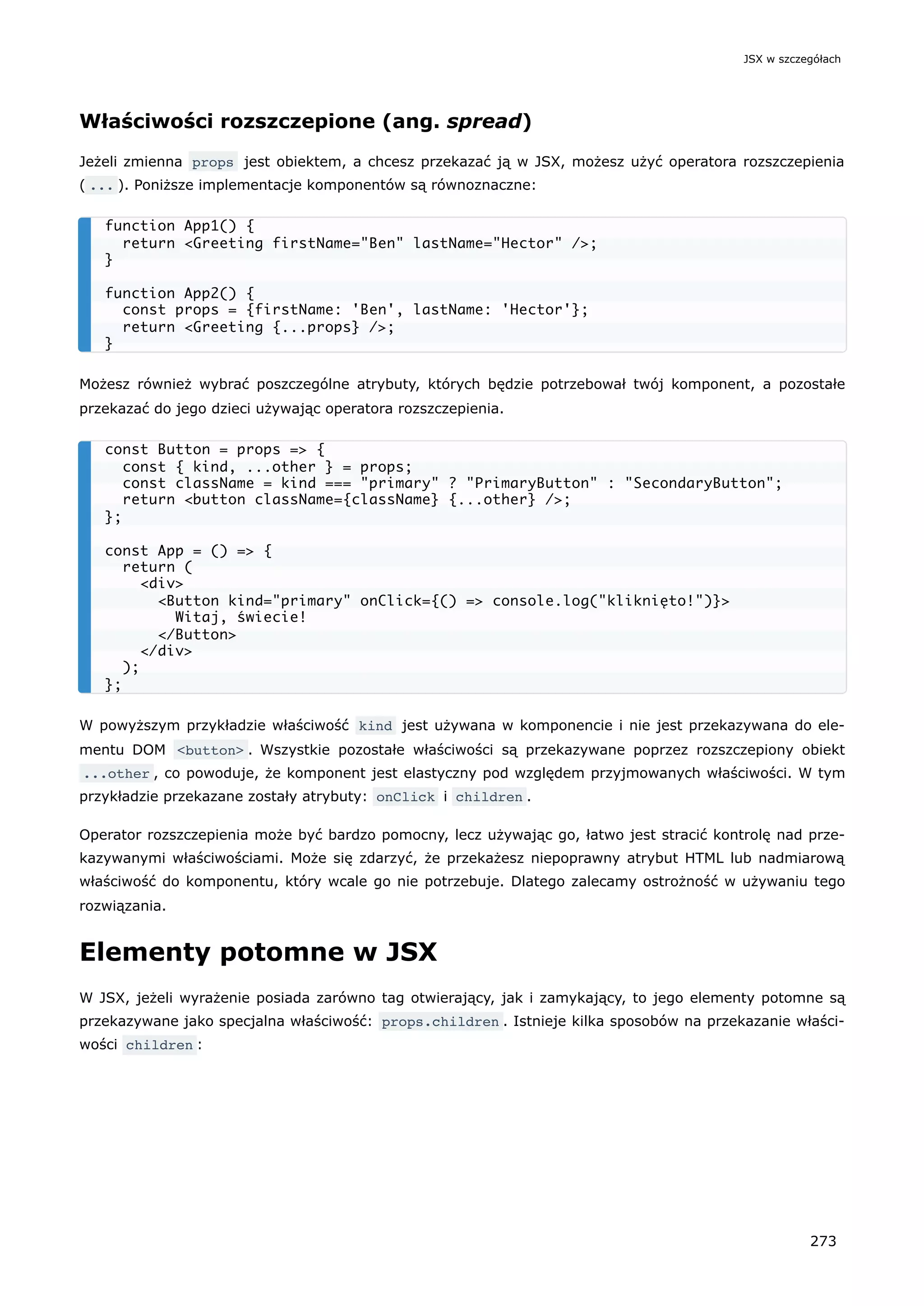 Właściwości rozszczepione (ang. spread)
Jeżeli zmienna props jest obiektem, a chcesz przekazać ją w JSX, możesz użyć operatora rozszczepienia
( ... ). Poniższe implementacje komponentów są równoznaczne:
Możesz również wybrać poszczególne atrybuty, których będzie potrzebował twój komponent, a pozostałe
przekazać do jego dzieci używając operatora rozszczepienia.
W powyższym przykładzie właściwość kind jest używana w komponencie i nie jest przekazywana do ele-
mentu DOM <button> . Wszystkie pozostałe właściwości są przekazywane poprzez rozszczepiony obiekt
...other , co powoduje, że komponent jest elastyczny pod względem przyjmowanych właściwości. W tym
przykładzie przekazane zostały atrybuty: onClick i children .
Operator rozszczepienia może być bardzo pomocny, lecz używając go, łatwo jest stracić kontrolę nad prze-
kazywanymi właściwościami. Może się zdarzyć, że przekażesz niepoprawny atrybut HTML lub nadmiarową
właściwość do komponentu, który wcale go nie potrzebuje. Dlatego zalecamy ostrożność w używaniu tego
rozwiązania.
Elementy potomne w JSX
W JSX, jeżeli wyrażenie posiada zarówno tag otwierający, jak i zamykający, to jego elementy potomne są
przekazywane jako specjalna właściwość: props.children . Istnieje kilka sposobów na przekazanie właści-
wości children :
function App1() {
return <Greeting firstName="Ben" lastName="Hector" />;
}
function App2() {
const props = {firstName: 'Ben', lastName: 'Hector'};
return <Greeting {...props} />;
}
const Button = props => {
const { kind, ...other } = props;
const className = kind === "primary" ? "PrimaryButton" : "SecondaryButton";
return <button className={className} {...other} />;
};
const App = () => {
return (
<div>
<Button kind="primary" onClick={() => console.log("kliknięto!")}>
Witaj, świecie!
</Button>
</div>
);
};
JSX w szczegółach
273
 