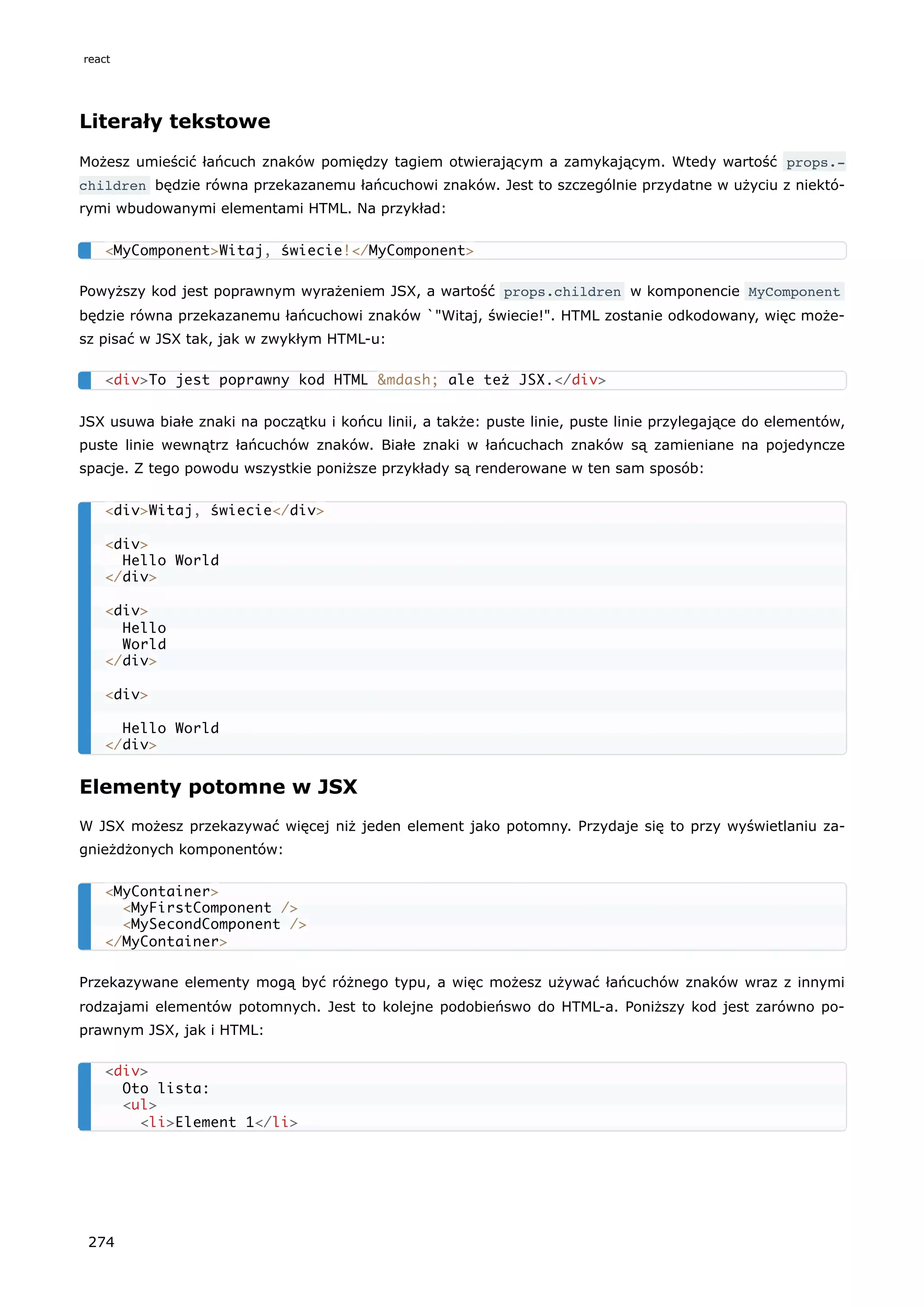 Literały tekstowe
Możesz umieścić łańcuch znaków pomiędzy tagiem otwierającym a zamykającym. Wtedy wartość props.‐
children będzie równa przekazanemu łańcuchowi znaków. Jest to szczególnie przydatne w użyciu z niektó-
rymi wbudowanymi elementami HTML. Na przykład:
Powyższy kod jest poprawnym wyrażeniem JSX, a wartość props.children w komponencie MyComponent
będzie równa przekazanemu łańcuchowi znaków `"Witaj, świecie!". HTML zostanie odkodowany, więc może-
sz pisać w JSX tak, jak w zwykłym HTML-u:
JSX usuwa białe znaki na początku i końcu linii, a także: puste linie, puste linie przylegające do elementów,
puste linie wewnątrz łańcuchów znaków. Białe znaki w łańcuchach znaków są zamieniane na pojedyncze
spacje. Z tego powodu wszystkie poniższe przykłady są renderowane w ten sam sposób:
Elementy potomne w JSX
W JSX możesz przekazywać więcej niż jeden element jako potomny. Przydaje się to przy wyświetlaniu za-
gnieżdżonych komponentów:
Przekazywane elementy mogą być różnego typu, a więc możesz używać łańcuchów znaków wraz z innymi
rodzajami elementów potomnych. Jest to kolejne podobieńswo do HTML-a. Poniższy kod jest zarówno po-
prawnym JSX, jak i HTML:
<MyComponent>Witaj, świecie!</MyComponent>
<div>To jest poprawny kod HTML &mdash; ale też JSX.</div>
<div>Witaj, świecie</div>
<div>
Hello World
</div>
<div>
Hello
World
</div>
<div>
Hello World
</div>
<MyContainer>
<MyFirstComponent />
<MySecondComponent />
</MyContainer>
<div>
Oto lista:
<ul>
<li>Element 1</li>
react
274
 