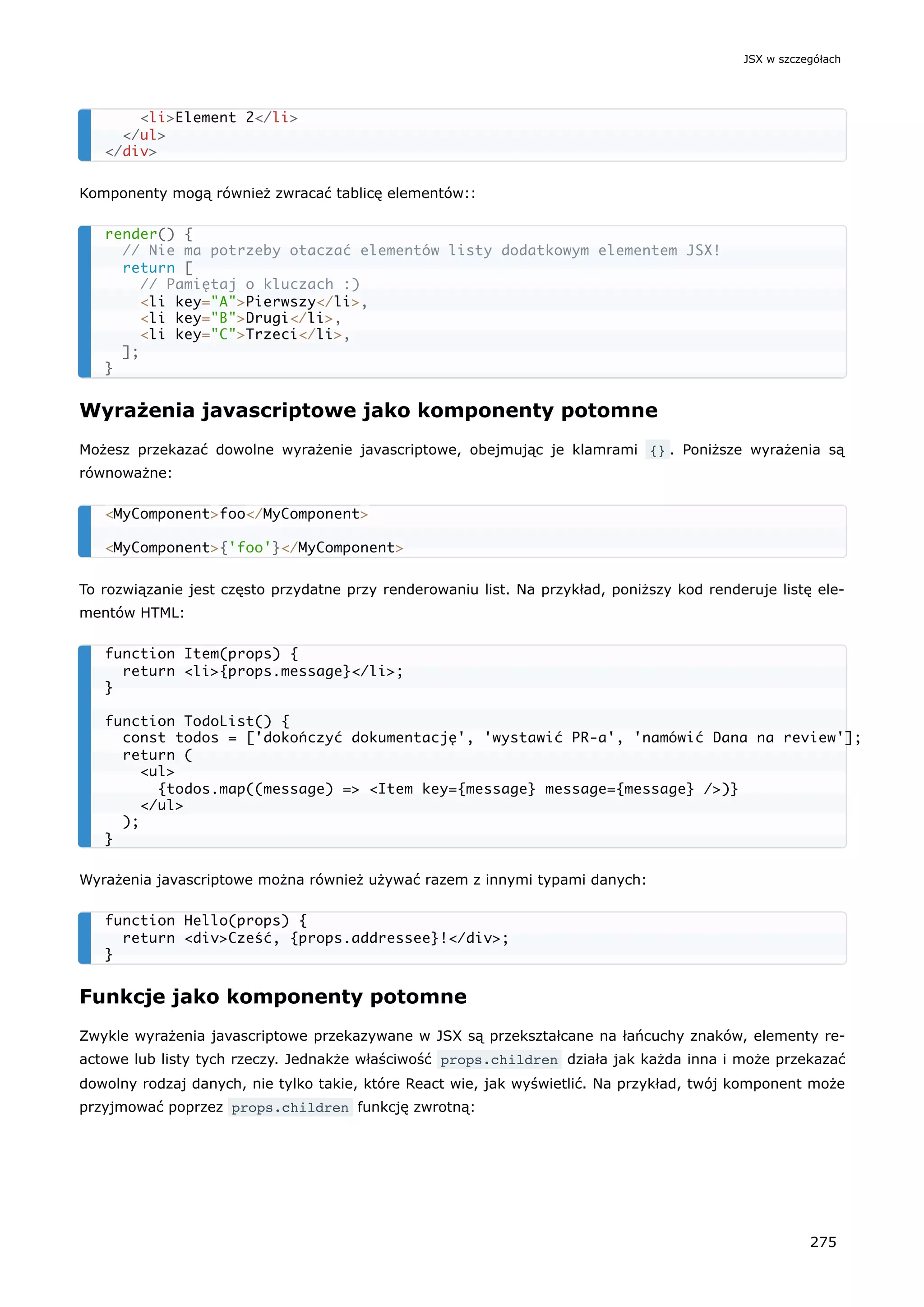Komponenty mogą również zwracać tablicę elementów::
Wyrażenia javascriptowe jako komponenty potomne
Możesz przekazać dowolne wyrażenie javascriptowe, obejmując je klamrami {} . Poniższe wyrażenia są
równoważne:
To rozwiązanie jest często przydatne przy renderowaniu list. Na przykład, poniższy kod renderuje listę ele-
mentów HTML:
Wyrażenia javascriptowe można również używać razem z innymi typami danych:
Funkcje jako komponenty potomne
Zwykle wyrażenia javascriptowe przekazywane w JSX są przekształcane na łańcuchy znaków, elementy re-
actowe lub listy tych rzeczy. Jednakże właściwość props.children działa jak każda inna i może przekazać
dowolny rodzaj danych, nie tylko takie, które React wie, jak wyświetlić. Na przykład, twój komponent może
przyjmować poprzez props.children funkcję zwrotną:
<li>Element 2</li>
</ul>
</div>
render() {
// Nie ma potrzeby otaczać elementów listy dodatkowym elementem JSX!
return [
// Pamiętaj o kluczach :)
<li key="A">Pierwszy</li>,
<li key="B">Drugi</li>,
<li key="C">Trzeci</li>,
];
}
<MyComponent>foo</MyComponent>
<MyComponent>{'foo'}</MyComponent>
function Item(props) {
return <li>{props.message}</li>;
}
function TodoList() {
const todos = ['dokończyć dokumentację', 'wystawić PR-a', 'namówić Dana na review'];
return (
<ul>
{todos.map((message) => <Item key={message} message={message} />)}
</ul>
);
}
function Hello(props) {
return <div>Cześć, {props.addressee}!</div>;
}
JSX w szczegółach
275
 