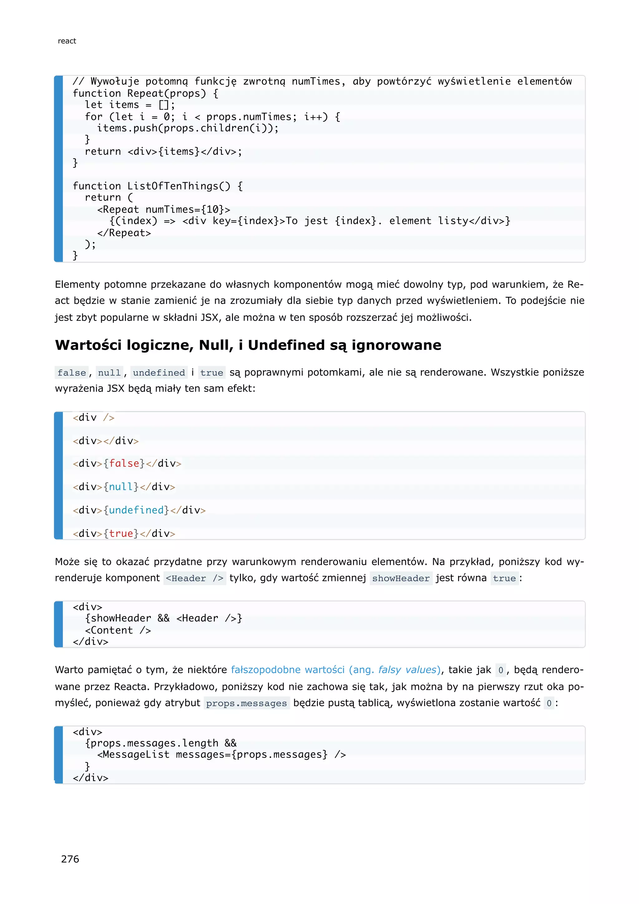 Elementy potomne przekazane do własnych komponentów mogą mieć dowolny typ, pod warunkiem, że Re-
act będzie w stanie zamienić je na zrozumiały dla siebie typ danych przed wyświetleniem. To podejście nie
jest zbyt popularne w składni JSX, ale można w ten sposób rozszerzać jej możliwości.
Wartości logiczne, Null, i Undefined są ignorowane
false , null , undefined i true są poprawnymi potomkami, ale nie są renderowane. Wszystkie poniższe
wyrażenia JSX będą miały ten sam efekt:
Może się to okazać przydatne przy warunkowym renderowaniu elementów. Na przykład, poniższy kod wy-
renderuje komponent <Header /> tylko, gdy wartość zmiennej showHeader jest równa true :
Warto pamiętać o tym, że niektóre fałszopodobne wartości (ang. falsy values), takie jak 0 , będą rendero-
wane przez Reacta. Przykładowo, poniższy kod nie zachowa się tak, jak można by na pierwszy rzut oka po-
myśleć, ponieważ gdy atrybut props.messages będzie pustą tablicą, wyświetlona zostanie wartość 0 :
// Wywołuje potomną funkcję zwrotną numTimes, aby powtórzyć wyświetlenie elementów
function Repeat(props) {
let items = [];
for (let i = 0; i < props.numTimes; i++) {
items.push(props.children(i));
}
return <div>{items}</div>;
}
function ListOfTenThings() {
return (
<Repeat numTimes={10}>
{(index) => <div key={index}>To jest {index}. element listy</div>}
</Repeat>
);
}
<div />
<div></div>
<div>{false}</div>
<div>{null}</div>
<div>{undefined}</div>
<div>{true}</div>
<div>
{showHeader && <Header />}
<Content />
</div>
<div>
{props.messages.length &&
<MessageList messages={props.messages} />
}
</div>
react
276
 