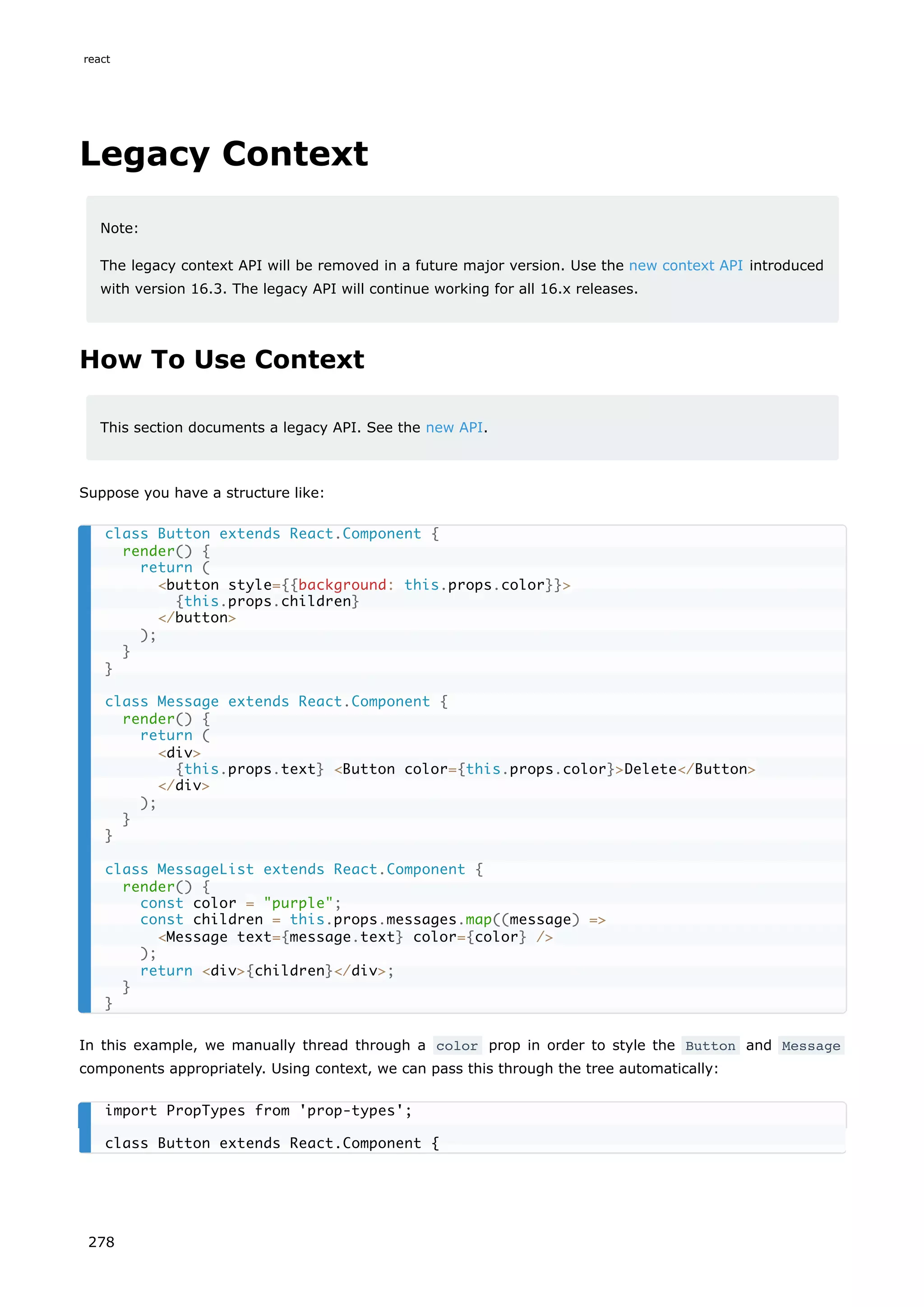 Legacy Context
Note:
The legacy context API will be removed in a future major version. Use the new context API introduced
with version 16.3. The legacy API will continue working for all 16.x releases.
How To Use Context
This section documents a legacy API. See the new API.
Suppose you have a structure like:
In this example, we manually thread through a color prop in order to style the Button and Message
components appropriately. Using context, we can pass this through the tree automatically:
class Button extends React.Component {
render() {
return (
<button style={{background: this.props.color}}>
{this.props.children}
</button>
);
}
}
class Message extends React.Component {
render() {
return (
<div>
{this.props.text} <Button color={this.props.color}>Delete</Button>
</div>
);
}
}
class MessageList extends React.Component {
render() {
const color = "purple";
const children = this.props.messages.map((message) =>
<Message text={message.text} color={color} />
);
return <div>{children}</div>;
}
}
import PropTypes from 'prop-types';
class Button extends React.Component {
react
278
 