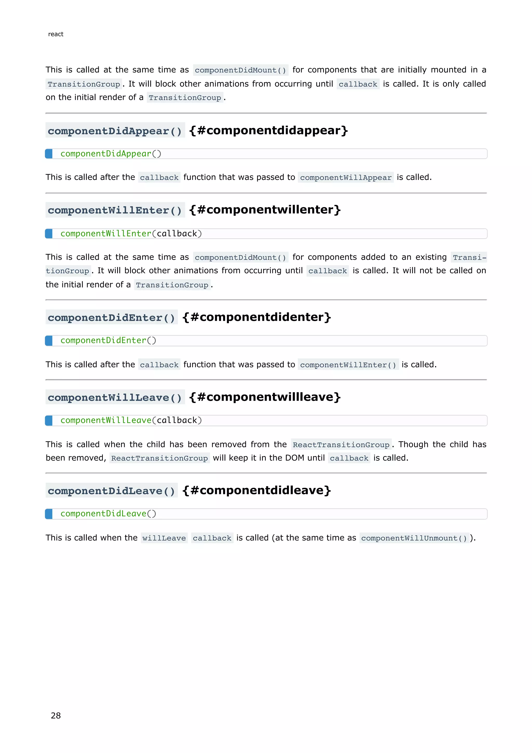 This is called at the same time as componentDidMount() for components that are initially mounted in a
TransitionGroup . It will block other animations from occurring until callback is called. It is only called
on the initial render of a TransitionGroup .
componentDidAppear() {#componentdidappear}
This is called after the callback function that was passed to componentWillAppear is called.
componentWillEnter() {#componentwillenter}
This is called at the same time as componentDidMount() for components added to an existing Transi‐
tionGroup . It will block other animations from occurring until callback is called. It will not be called on
the initial render of a TransitionGroup .
componentDidEnter() {#componentdidenter}
This is called after the callback function that was passed to componentWillEnter() is called.
componentWillLeave() {#componentwillleave}
This is called when the child has been removed from the ReactTransitionGroup . Though the child has
been removed, ReactTransitionGroup will keep it in the DOM until callback is called.
componentDidLeave() {#componentdidleave}
This is called when the willLeave callback is called (at the same time as componentWillUnmount() ).
componentDidAppear()
componentWillEnter(callback)
componentDidEnter()
componentWillLeave(callback)
componentDidLeave()
react
28
 