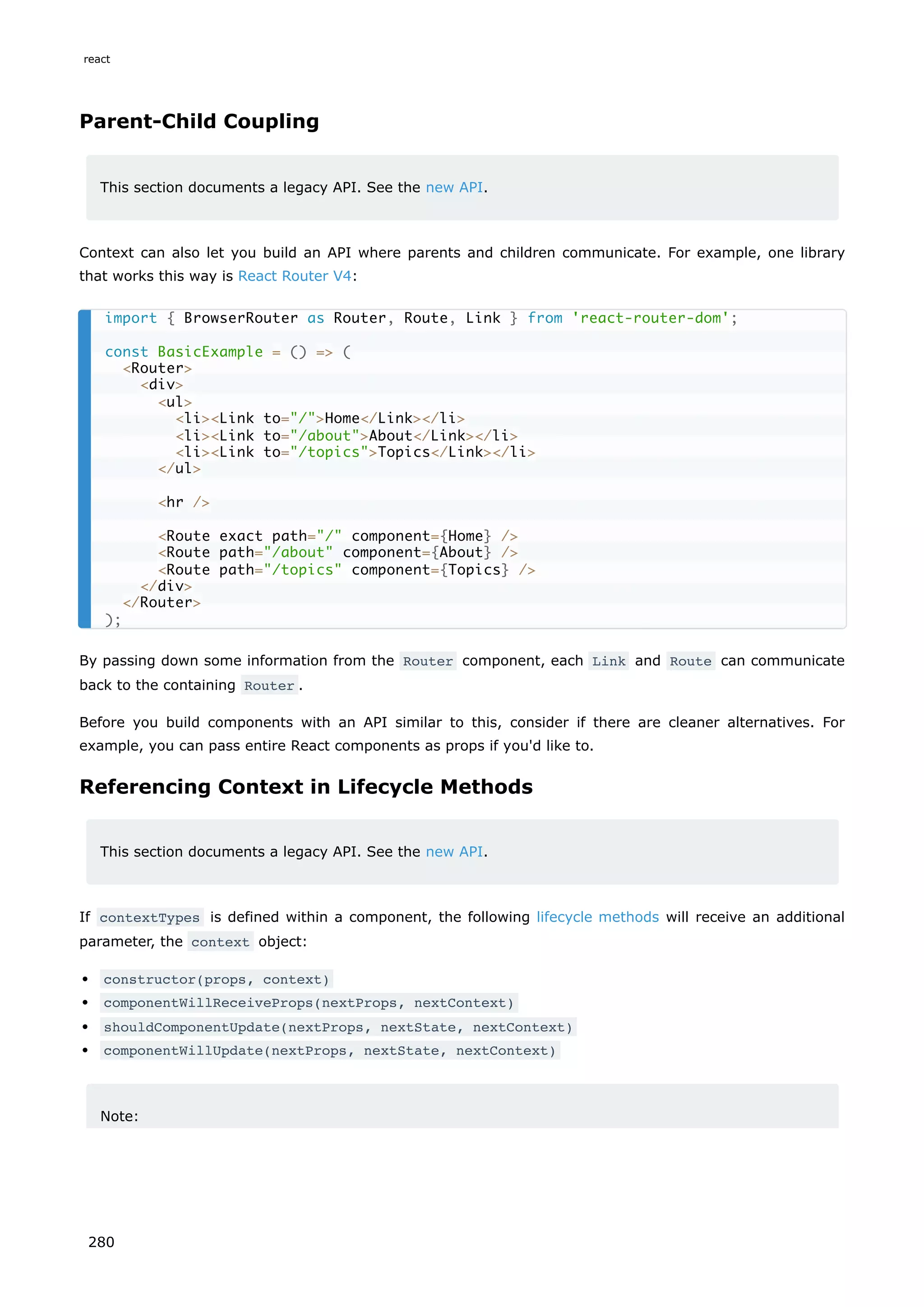 Parent-Child Coupling
This section documents a legacy API. See the new API.
Context can also let you build an API where parents and children communicate. For example, one library
that works this way is React Router V4:
By passing down some information from the Router component, each Link and Route can communicate
back to the containing Router .
Before you build components with an API similar to this, consider if there are cleaner alternatives. For
example, you can pass entire React components as props if you'd like to.
Referencing Context in Lifecycle Methods
This section documents a legacy API. See the new API.
If contextTypes is defined within a component, the following lifecycle methods will receive an additional
parameter, the context object:
constructor(props, context)
componentWillReceiveProps(nextProps, nextContext)
shouldComponentUpdate(nextProps, nextState, nextContext)
componentWillUpdate(nextProps, nextState, nextContext)
Note:
import { BrowserRouter as Router, Route, Link } from 'react-router-dom';
const BasicExample = () => (
<Router>
<div>
<ul>
<li><Link to="/">Home</Link></li>
<li><Link to="/about">About</Link></li>
<li><Link to="/topics">Topics</Link></li>
</ul>
<hr />
<Route exact path="/" component={Home} />
<Route path="/about" component={About} />
<Route path="/topics" component={Topics} />
</div>
</Router>
);
react
280
 