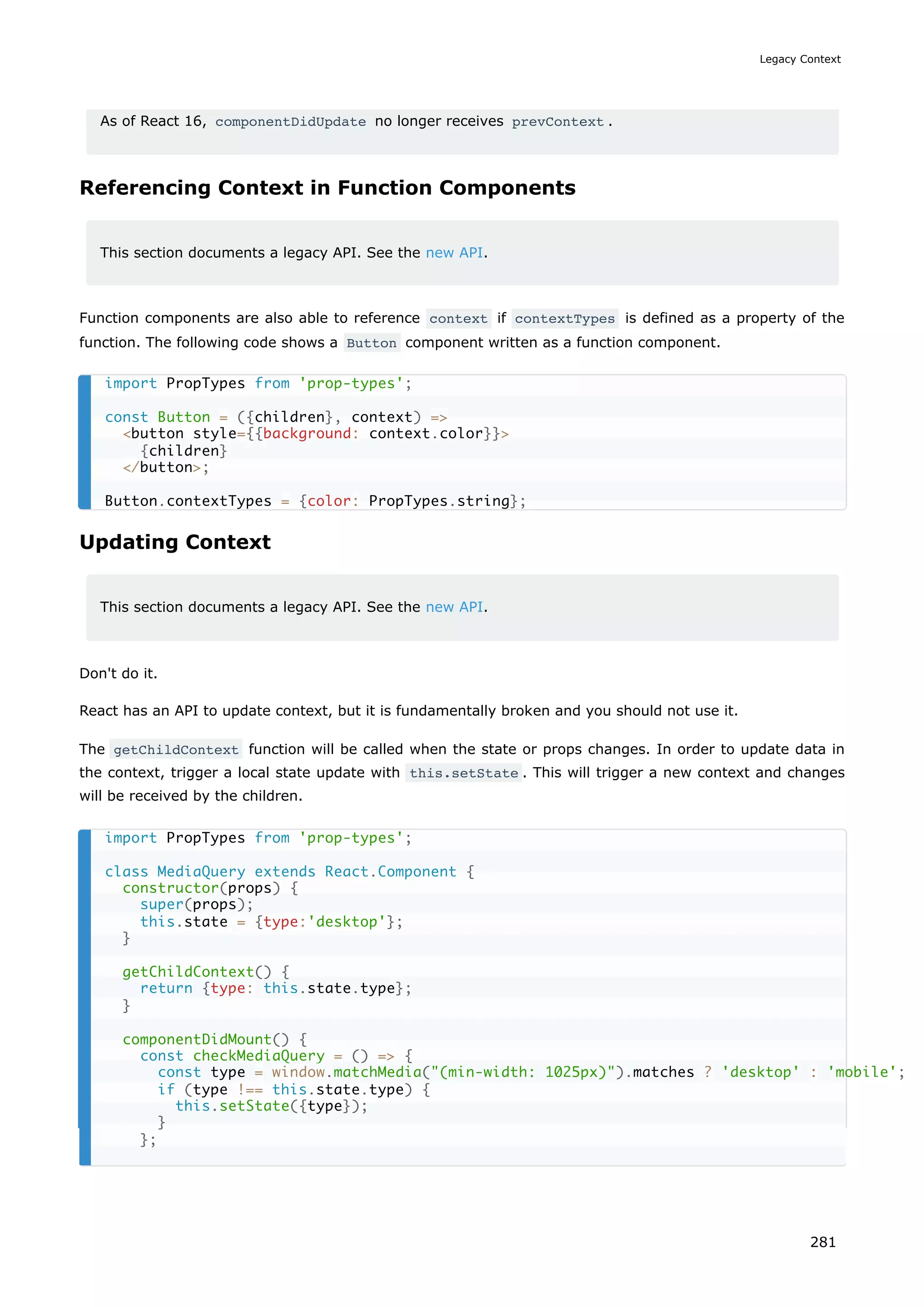 As of React 16, componentDidUpdate no longer receives prevContext .
Referencing Context in Function Components
This section documents a legacy API. See the new API.
Function components are also able to reference context if contextTypes is defined as a property of the
function. The following code shows a Button component written as a function component.
Updating Context
This section documents a legacy API. See the new API.
Don't do it.
React has an API to update context, but it is fundamentally broken and you should not use it.
The getChildContext function will be called when the state or props changes. In order to update data in
the context, trigger a local state update with this.setState . This will trigger a new context and changes
will be received by the children.
import PropTypes from 'prop-types';
const Button = ({children}, context) =>
<button style={{background: context.color}}>
{children}
</button>;
Button.contextTypes = {color: PropTypes.string};
import PropTypes from 'prop-types';
class MediaQuery extends React.Component {
constructor(props) {
super(props);
this.state = {type:'desktop'};
}
getChildContext() {
return {type: this.state.type};
}
componentDidMount() {
const checkMediaQuery = () => {
const type = window.matchMedia("(min-width: 1025px)").matches ? 'desktop' : 'mobile';
if (type !== this.state.type) {
this.setState({type});
}
};
Legacy Context
281
 