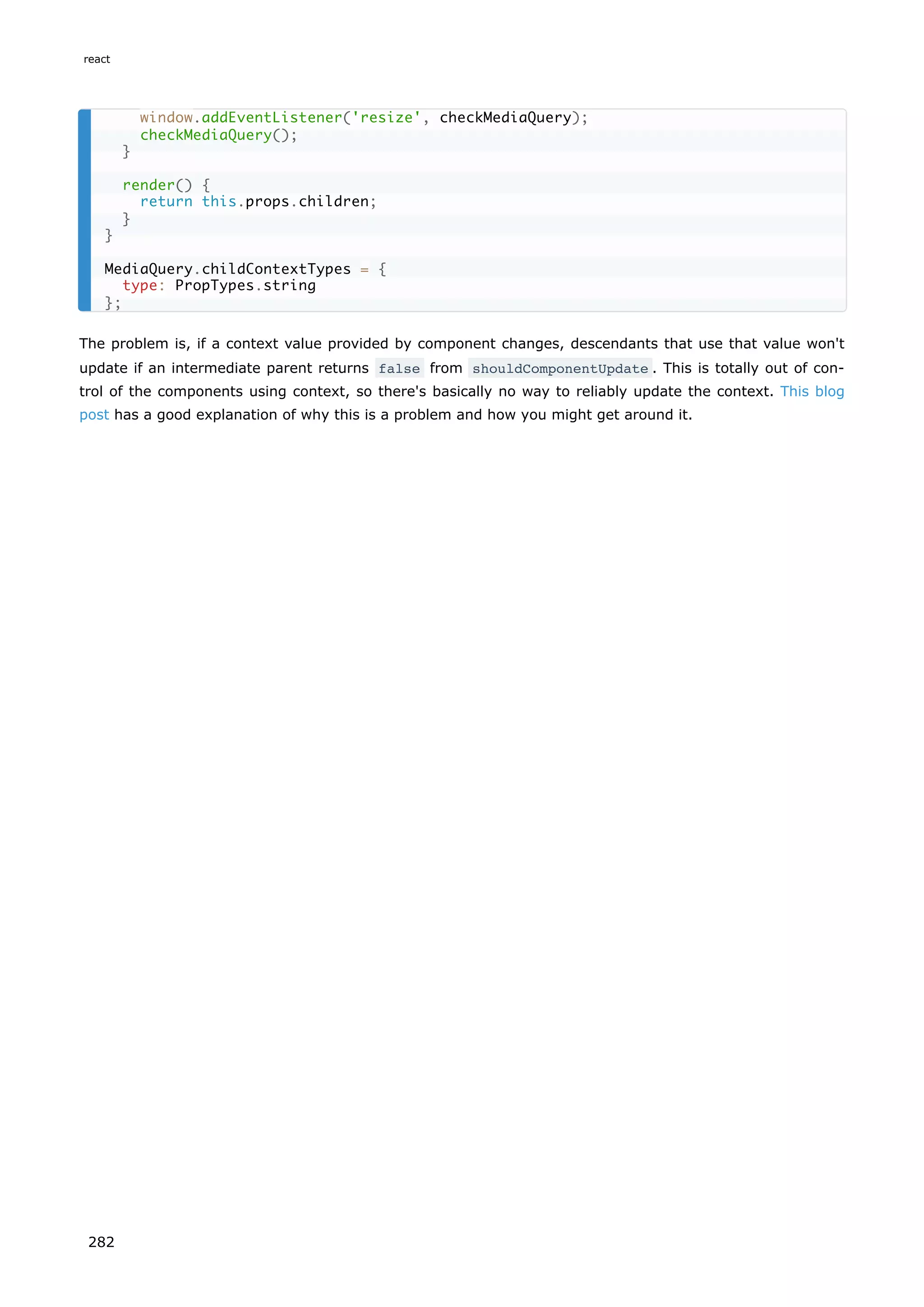 The problem is, if a context value provided by component changes, descendants that use that value won't
update if an intermediate parent returns false from shouldComponentUpdate . This is totally out of con-
trol of the components using context, so there's basically no way to reliably update the context. This blog
post has a good explanation of why this is a problem and how you might get around it.
window.addEventListener('resize', checkMediaQuery);
checkMediaQuery();
}
render() {
return this.props.children;
}
}
MediaQuery.childContextTypes = {
type: PropTypes.string
};
react
282
 