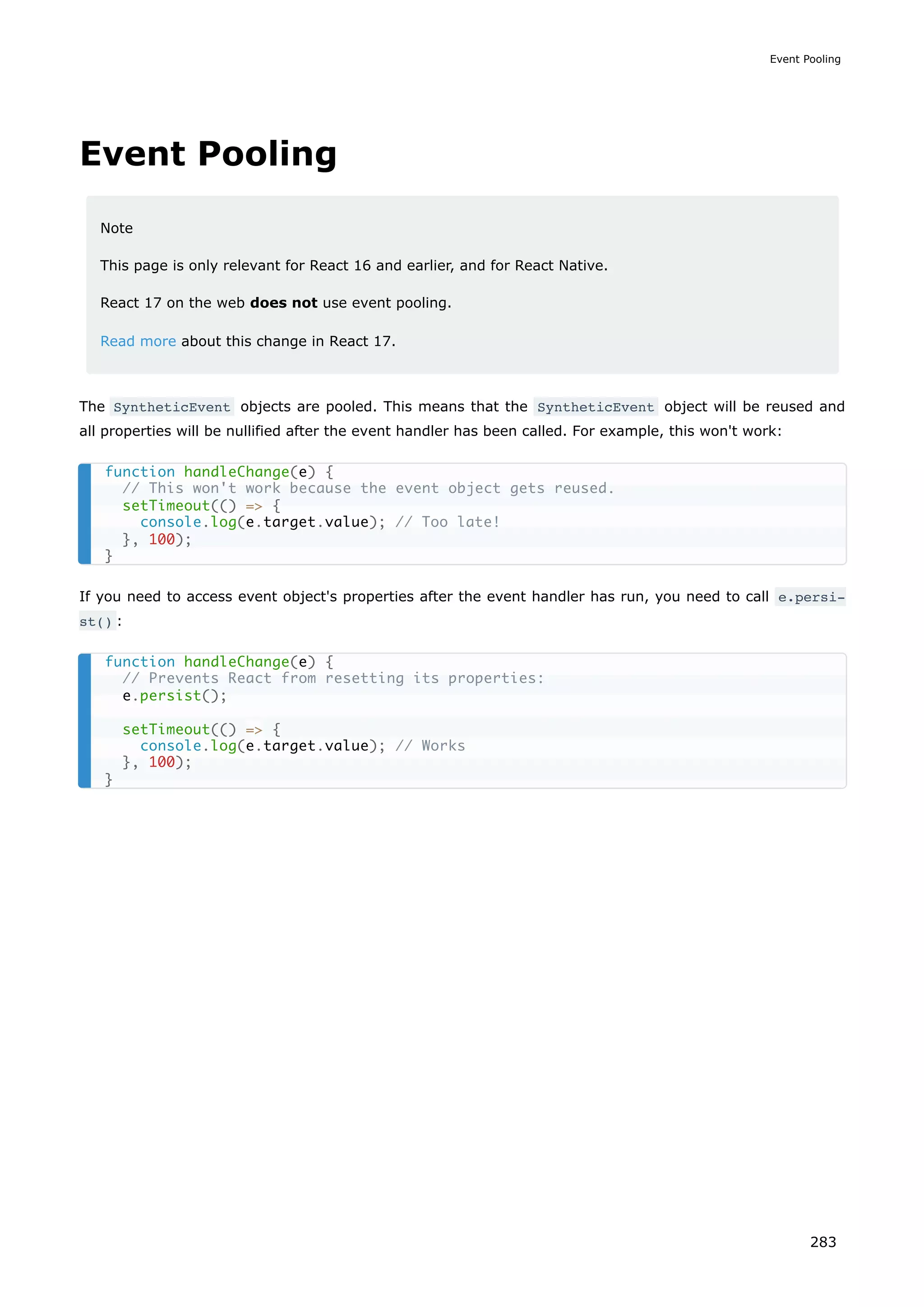 Event Pooling
Note
This page is only relevant for React 16 and earlier, and for React Native.
React 17 on the web does not use event pooling.
Read more about this change in React 17.
The SyntheticEvent objects are pooled. This means that the SyntheticEvent object will be reused and
all properties will be nullified after the event handler has been called. For example, this won't work:
If you need to access event object's properties after the event handler has run, you need to call e.persi‐
st() :
function handleChange(e) {
// This won't work because the event object gets reused.
setTimeout(() => {
console.log(e.target.value); // Too late!
}, 100);
}
function handleChange(e) {
// Prevents React from resetting its properties:
e.persist();
setTimeout(() => {
console.log(e.target.value); // Works
}, 100);
}
Event Pooling
283
 