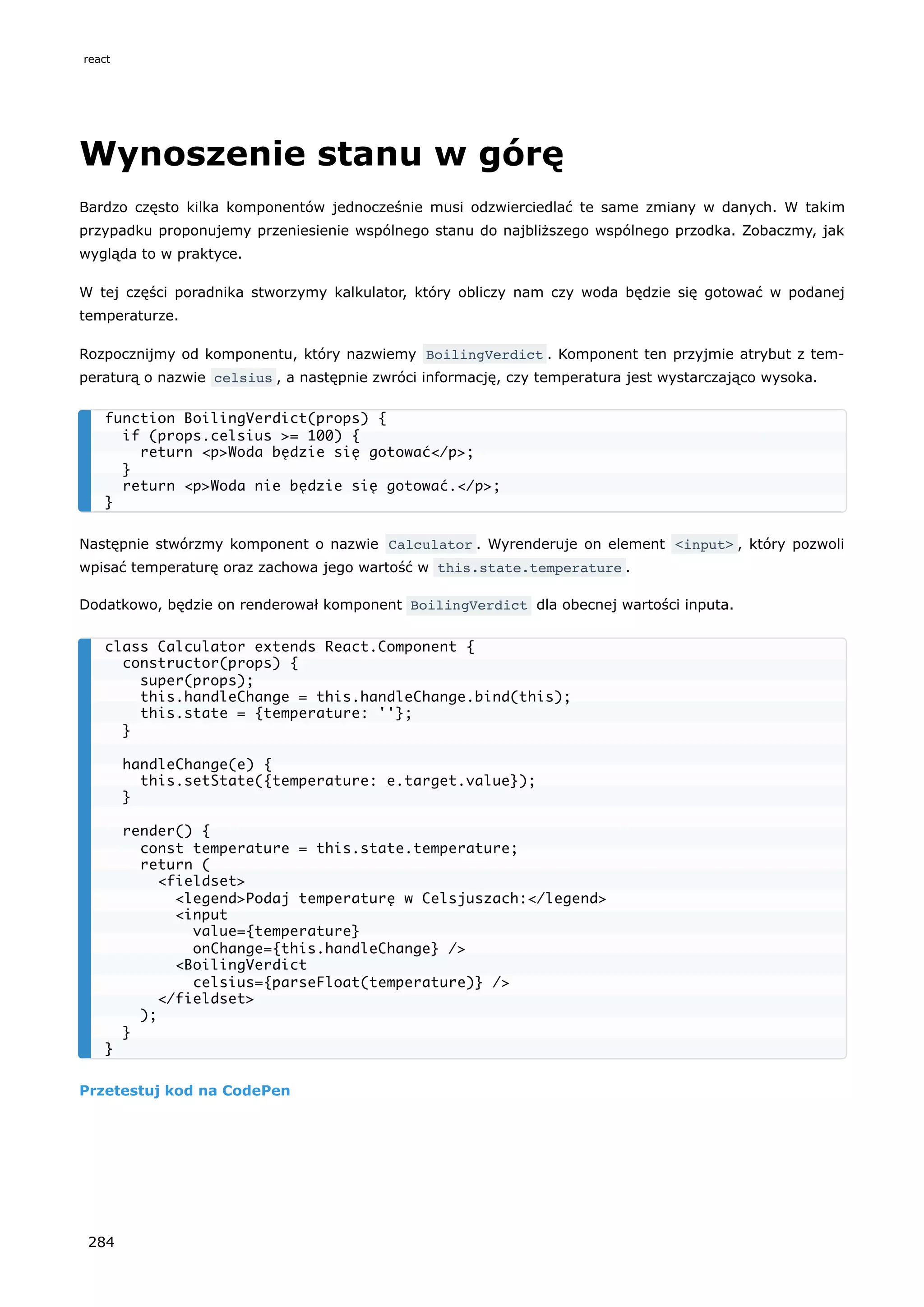 Wynoszenie stanu w górę
Bardzo często kilka komponentów jednocześnie musi odzwierciedlać te same zmiany w danych. W takim
przypadku proponujemy przeniesienie wspólnego stanu do najbliższego wspólnego przodka. Zobaczmy, jak
wygląda to w praktyce.
W tej części poradnika stworzymy kalkulator, który obliczy nam czy woda będzie się gotować w podanej
temperaturze.
Rozpocznijmy od komponentu, który nazwiemy BoilingVerdict . Komponent ten przyjmie atrybut z tem-
peraturą o nazwie celsius , a następnie zwróci informację, czy temperatura jest wystarczająco wysoka.
Następnie stwórzmy komponent o nazwie Calculator . Wyrenderuje on element <input> , który pozwoli
wpisać temperaturę oraz zachowa jego wartość w this.state.temperature .
Dodatkowo, będzie on renderował komponent BoilingVerdict dla obecnej wartości inputa.
Przetestuj kod na CodePen
function BoilingVerdict(props) {
if (props.celsius >= 100) {
return <p>Woda będzie się gotować</p>;
}
return <p>Woda nie będzie się gotować.</p>;
}
class Calculator extends React.Component {
constructor(props) {
super(props);
this.handleChange = this.handleChange.bind(this);
this.state = {temperature: ''};
}
handleChange(e) {
this.setState({temperature: e.target.value});
}
render() {
const temperature = this.state.temperature;
return (
<fieldset>
<legend>Podaj temperaturę w Celsjuszach:</legend>
<input
value={temperature}
onChange={this.handleChange} />
<BoilingVerdict
celsius={parseFloat(temperature)} />
</fieldset>
);
}
}
react
284
 