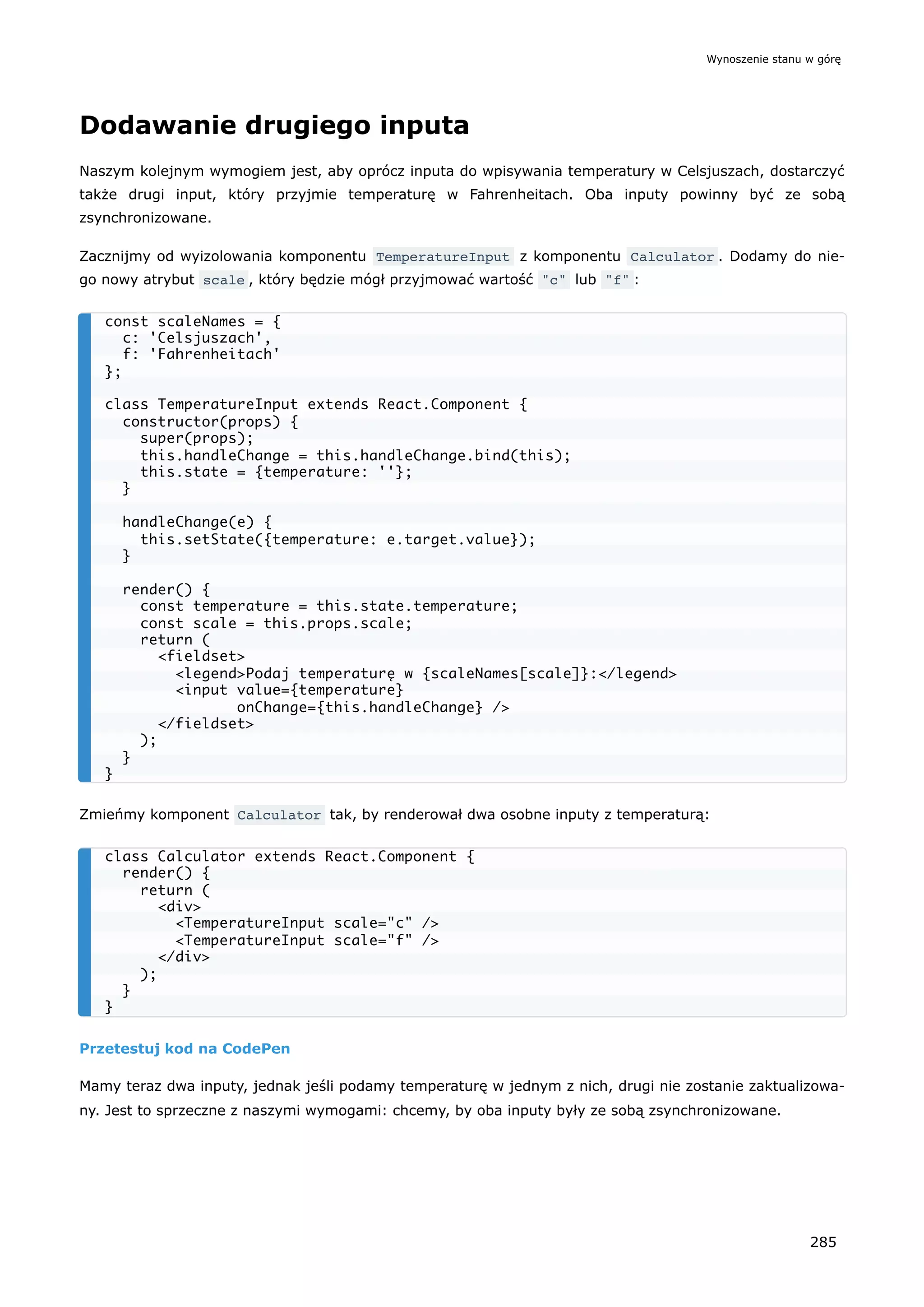 Dodawanie drugiego inputa
Naszym kolejnym wymogiem jest, aby oprócz inputa do wpisywania temperatury w Celsjuszach, dostarczyć
także drugi input, który przyjmie temperaturę w Fahrenheitach. Oba inputy powinny być ze sobą
zsynchronizowane.
Zacznijmy od wyizolowania komponentu TemperatureInput z komponentu Calculator . Dodamy do nie-
go nowy atrybut scale , który będzie mógł przyjmować wartość "c" lub "f" :
Zmieńmy komponent Calculator tak, by renderował dwa osobne inputy z temperaturą:
Przetestuj kod na CodePen
Mamy teraz dwa inputy, jednak jeśli podamy temperaturę w jednym z nich, drugi nie zostanie zaktualizowa-
ny. Jest to sprzeczne z naszymi wymogami: chcemy, by oba inputy były ze sobą zsynchronizowane.
const scaleNames = {
c: 'Celsjuszach',
f: 'Fahrenheitach'
};
class TemperatureInput extends React.Component {
constructor(props) {
super(props);
this.handleChange = this.handleChange.bind(this);
this.state = {temperature: ''};
}
handleChange(e) {
this.setState({temperature: e.target.value});
}
render() {
const temperature = this.state.temperature;
const scale = this.props.scale;
return (
<fieldset>
<legend>Podaj temperaturę w {scaleNames[scale]}:</legend>
<input value={temperature}
onChange={this.handleChange} />
</fieldset>
);
}
}
class Calculator extends React.Component {
render() {
return (
<div>
<TemperatureInput scale="c" />
<TemperatureInput scale="f" />
</div>
);
}
}
Wynoszenie stanu w górę
285
 