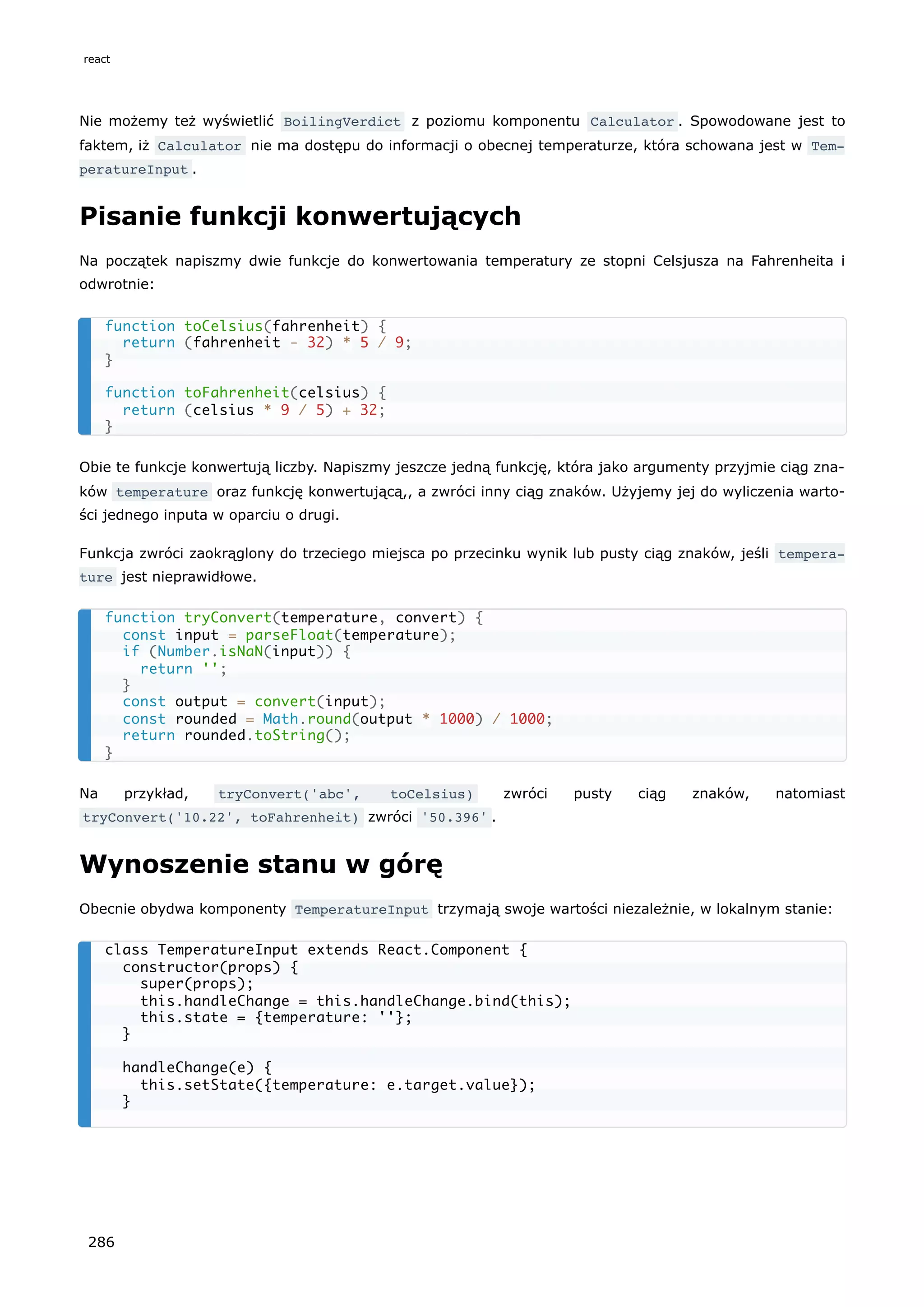 Nie możemy też wyświetlić BoilingVerdict z poziomu komponentu Calculator . Spowodowane jest to
faktem, iż Calculator nie ma dostępu do informacji o obecnej temperaturze, która schowana jest w Tem‐
peratureInput .
Pisanie funkcji konwertujących
Na początek napiszmy dwie funkcje do konwertowania temperatury ze stopni Celsjusza na Fahrenheita i
odwrotnie:
Obie te funkcje konwertują liczby. Napiszmy jeszcze jedną funkcję, która jako argumenty przyjmie ciąg zna-
ków temperature oraz funkcję konwertującą,, a zwróci inny ciąg znaków. Użyjemy jej do wyliczenia warto-
ści jednego inputa w oparciu o drugi.
Funkcja zwróci zaokrąglony do trzeciego miejsca po przecinku wynik lub pusty ciąg znaków, jeśli tempera‐
ture jest nieprawidłowe.
Na przykład, tryConvert('abc', toCelsius) zwróci pusty ciąg znaków, natomiast
tryConvert('10.22', toFahrenheit) zwróci '50.396' .
Wynoszenie stanu w górę
Obecnie obydwa komponenty TemperatureInput trzymają swoje wartości niezależnie, w lokalnym stanie:
function toCelsius(fahrenheit) {
return (fahrenheit - 32) * 5 / 9;
}
function toFahrenheit(celsius) {
return (celsius * 9 / 5) + 32;
}
function tryConvert(temperature, convert) {
const input = parseFloat(temperature);
if (Number.isNaN(input)) {
return '';
}
const output = convert(input);
const rounded = Math.round(output * 1000) / 1000;
return rounded.toString();
}
class TemperatureInput extends React.Component {
constructor(props) {
super(props);
this.handleChange = this.handleChange.bind(this);
this.state = {temperature: ''};
}
handleChange(e) {
this.setState({temperature: e.target.value});
}
react
286
 