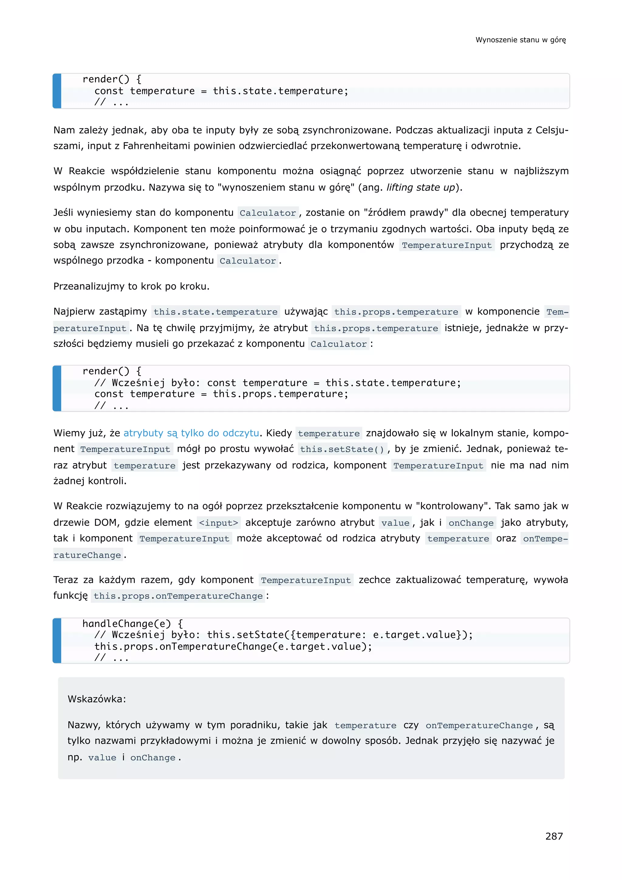 Nam zależy jednak, aby oba te inputy były ze sobą zsynchronizowane. Podczas aktualizacji inputa z Celsju-
szami, input z Fahrenheitami powinien odzwierciedlać przekonwertowaną temperaturę i odwrotnie.
W Reakcie współdzielenie stanu komponentu można osiągnąć poprzez utworzenie stanu w najbliższym
wspólnym przodku. Nazywa się to "wynoszeniem stanu w górę" (ang. lifting state up).
Jeśli wyniesiemy stan do komponentu Calculator , zostanie on "źródłem prawdy" dla obecnej temperatury
w obu inputach. Komponent ten może poinformować je o trzymaniu zgodnych wartości. Oba inputy będą ze
sobą zawsze zsynchronizowane, ponieważ atrybuty dla komponentów TemperatureInput przychodzą ze
wspólnego przodka - komponentu Calculator .
Przeanalizujmy to krok po kroku.
Najpierw zastąpimy this.state.temperature używając this.props.temperature w komponencie Tem‐
peratureInput . Na tę chwilę przyjmijmy, że atrybut this.props.temperature istnieje, jednakże w przy-
szłości będziemy musieli go przekazać z komponentu Calculator :
Wiemy już, że atrybuty są tylko do odczytu. Kiedy temperature znajdowało się w lokalnym stanie, kompo-
nent TemperatureInput mógł po prostu wywołać this.setState() , by je zmienić. Jednak, ponieważ te-
raz atrybut temperature jest przekazywany od rodzica, komponent TemperatureInput nie ma nad nim
żadnej kontroli.
W Reakcie rozwiązujemy to na ogół poprzez przekształcenie komponentu w "kontrolowany". Tak samo jak w
drzewie DOM, gdzie element <input> akceptuje zarówno atrybut value , jak i onChange jako atrybuty,
tak i komponent TemperatureInput może akceptować od rodzica atrybuty temperature oraz onTempe‐
ratureChange .
Teraz za każdym razem, gdy komponent TemperatureInput zechce zaktualizować temperaturę, wywoła
funkcję this.props.onTemperatureChange :
Wskazówka:
Nazwy, których używamy w tym poradniku, takie jak temperature czy onTemperatureChange , są
tylko nazwami przykładowymi i można je zmienić w dowolny sposób. Jednak przyjęło się nazywać je
np. value i onChange .
render() {
const temperature = this.state.temperature;
// ...
render() {
// Wcześniej było: const temperature = this.state.temperature;
const temperature = this.props.temperature;
// ...
handleChange(e) {
// Wcześniej było: this.setState({temperature: e.target.value});
this.props.onTemperatureChange(e.target.value);
// ...
Wynoszenie stanu w górę
287
 