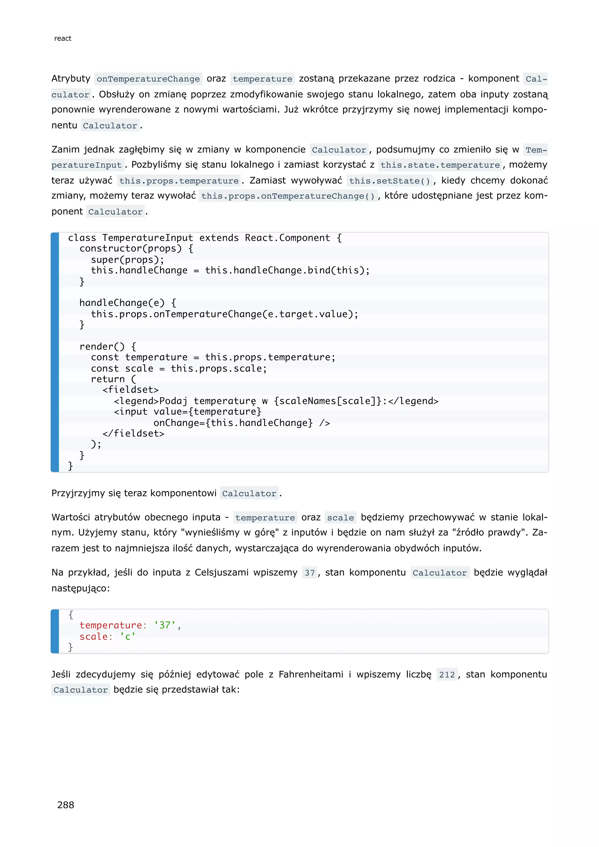 Atrybuty onTemperatureChange oraz temperature zostaną przekazane przez rodzica - komponent Cal‐
culator . Obsłuży on zmianę poprzez zmodyfikowanie swojego stanu lokalnego, zatem oba inputy zostaną
ponownie wyrenderowane z nowymi wartościami. Już wkrótce przyjrzymy się nowej implementacji kompo-
nentu Calculator .
Zanim jednak zagłębimy się w zmiany w komponencie Calculator , podsumujmy co zmieniło się w Tem‐
peratureInput . Pozbyliśmy się stanu lokalnego i zamiast korzystać z this.state.temperature , możemy
teraz używać this.props.temperature . Zamiast wywoływać this.setState() , kiedy chcemy dokonać
zmiany, możemy teraz wywołać this.props.onTemperatureChange() , które udostępniane jest przez kom-
ponent Calculator .
Przyjrzyjmy się teraz komponentowi Calculator .
Wartości atrybutów obecnego inputa - temperature oraz scale będziemy przechowywać w stanie lokal-
nym. Użyjemy stanu, który "wynieśliśmy w górę" z inputów i będzie on nam służył za "źródło prawdy". Za-
razem jest to najmniejsza ilość danych, wystarczająca do wyrenderowania obydwóch inputów.
Na przykład, jeśli do inputa z Celsjuszami wpiszemy 37 , stan komponentu Calculator będzie wyglądał
następująco:
Jeśli zdecydujemy się później edytować pole z Fahrenheitami i wpiszemy liczbę 212 , stan komponentu
Calculator będzie się przedstawiał tak:
class TemperatureInput extends React.Component {
constructor(props) {
super(props);
this.handleChange = this.handleChange.bind(this);
}
handleChange(e) {
this.props.onTemperatureChange(e.target.value);
}
render() {
const temperature = this.props.temperature;
const scale = this.props.scale;
return (
<fieldset>
<legend>Podaj temperaturę w {scaleNames[scale]}:</legend>
<input value={temperature}
onChange={this.handleChange} />
</fieldset>
);
}
}
{
temperature: '37',
scale: 'c'
}
react
288
 