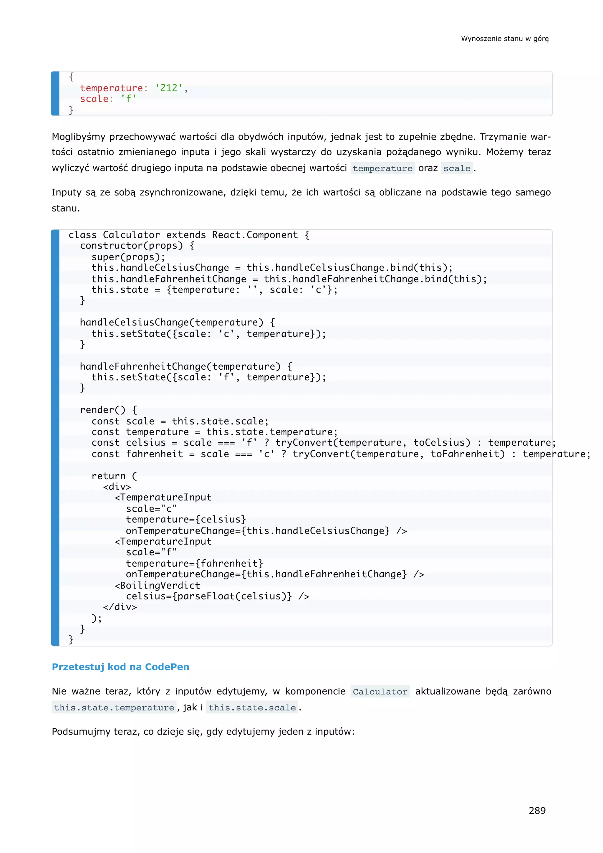 Moglibyśmy przechowywać wartości dla obydwóch inputów, jednak jest to zupełnie zbędne. Trzymanie war-
tości ostatnio zmienianego inputa i jego skali wystarczy do uzyskania pożądanego wyniku. Możemy teraz
wyliczyć wartość drugiego inputa na podstawie obecnej wartości temperature oraz scale .
Inputy są ze sobą zsynchronizowane, dzięki temu, że ich wartości są obliczane na podstawie tego samego
stanu.
Przetestuj kod na CodePen
Nie ważne teraz, który z inputów edytujemy, w komponencie Calculator aktualizowane będą zarówno
this.state.temperature , jak i this.state.scale .
Podsumujmy teraz, co dzieje się, gdy edytujemy jeden z inputów:
{
temperature: '212',
scale: 'f'
}
class Calculator extends React.Component {
constructor(props) {
super(props);
this.handleCelsiusChange = this.handleCelsiusChange.bind(this);
this.handleFahrenheitChange = this.handleFahrenheitChange.bind(this);
this.state = {temperature: '', scale: 'c'};
}
handleCelsiusChange(temperature) {
this.setState({scale: 'c', temperature});
}
handleFahrenheitChange(temperature) {
this.setState({scale: 'f', temperature});
}
render() {
const scale = this.state.scale;
const temperature = this.state.temperature;
const celsius = scale === 'f' ? tryConvert(temperature, toCelsius) : temperature;
const fahrenheit = scale === 'c' ? tryConvert(temperature, toFahrenheit) : temperature;
return (
<div>
<TemperatureInput
scale="c"
temperature={celsius}
onTemperatureChange={this.handleCelsiusChange} />
<TemperatureInput
scale="f"
temperature={fahrenheit}
onTemperatureChange={this.handleFahrenheitChange} />
<BoilingVerdict
celsius={parseFloat(celsius)} />
</div>
);
}
}
Wynoszenie stanu w górę
289
 