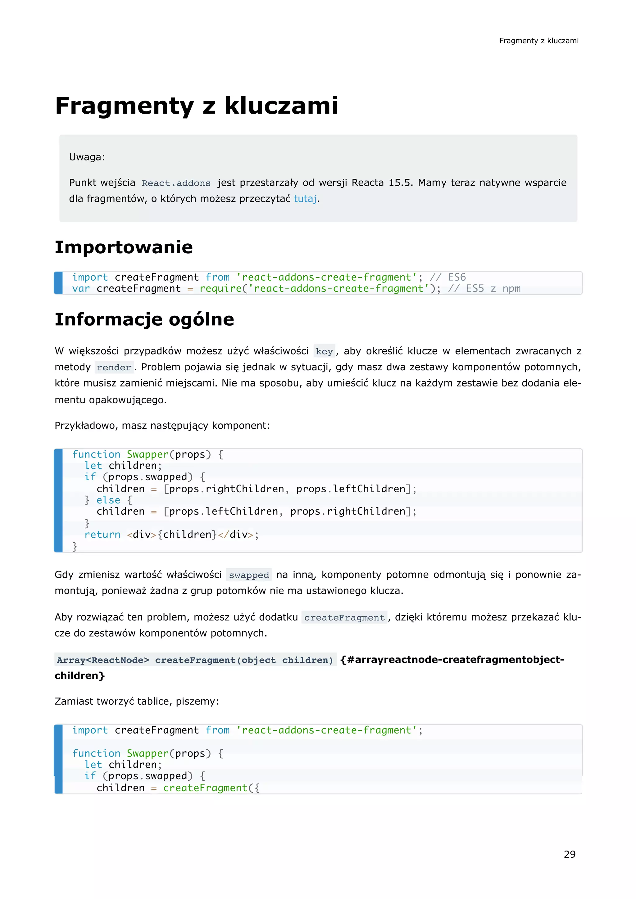 Fragmenty z kluczami
Uwaga:
Punkt wejścia React.addons jest przestarzały od wersji Reacta 15.5. Mamy teraz natywne wsparcie
dla fragmentów, o których możesz przeczytać tutaj.
Importowanie
Informacje ogólne
W większości przypadków możesz użyć właściwości key , aby określić klucze w elementach zwracanych z
metody render . Problem pojawia się jednak w sytuacji, gdy masz dwa zestawy komponentów potomnych,
które musisz zamienić miejscami. Nie ma sposobu, aby umieścić klucz na każdym zestawie bez dodania ele-
mentu opakowującego.
Przykładowo, masz następujący komponent:
Gdy zmienisz wartość właściwości swapped na inną, komponenty potomne odmontują się i ponownie za-
montują, ponieważ żadna z grup potomków nie ma ustawionego klucza.
Aby rozwiązać ten problem, możesz użyć dodatku createFragment , dzięki któremu możesz przekazać klu-
cze do zestawów komponentów potomnych.
Array<ReactNode> createFragment(object children) {#arrayreactnode-createfragmentobject-
children}
Zamiast tworzyć tablice, piszemy:
import createFragment from 'react-addons-create-fragment'; // ES6
var createFragment = require('react-addons-create-fragment'); // ES5 z npm
function Swapper(props) {
let children;
if (props.swapped) {
children = [props.rightChildren, props.leftChildren];
} else {
children = [props.leftChildren, props.rightChildren];
}
return <div>{children}</div>;
}
import createFragment from 'react-addons-create-fragment';
function Swapper(props) {
let children;
if (props.swapped) {
children = createFragment({
Fragmenty z kluczami
29
 