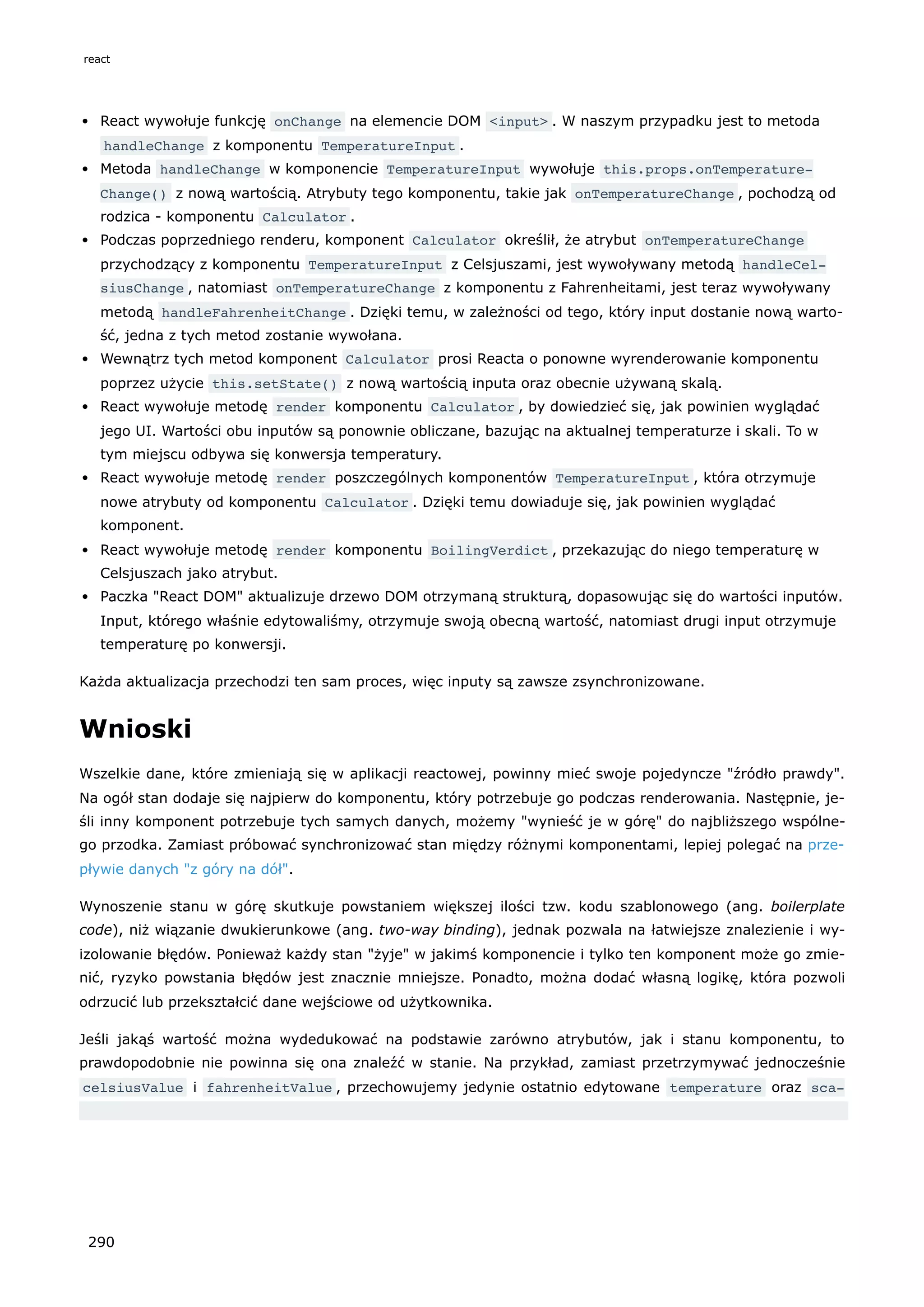React wywołuje funkcję onChange na elemencie DOM <input> . W naszym przypadku jest to metoda
handleChange z komponentu TemperatureInput .
Metoda handleChange w komponencie TemperatureInput wywołuje this.props.onTemperature‐
Change() z nową wartością. Atrybuty tego komponentu, takie jak onTemperatureChange , pochodzą od
rodzica - komponentu Calculator .
Podczas poprzedniego renderu, komponent Calculator określił, że atrybut onTemperatureChange
przychodzący z komponentu TemperatureInput z Celsjuszami, jest wywoływany metodą handleCel‐
siusChange , natomiast onTemperatureChange z komponentu z Fahrenheitami, jest teraz wywoływany
metodą handleFahrenheitChange . Dzięki temu, w zależności od tego, który input dostanie nową warto-
ść, jedna z tych metod zostanie wywołana.
Wewnątrz tych metod komponent Calculator prosi Reacta o ponowne wyrenderowanie komponentu
poprzez użycie this.setState() z nową wartością inputa oraz obecnie używaną skalą.
React wywołuje metodę render komponentu Calculator , by dowiedzieć się, jak powinien wyglądać
jego UI. Wartości obu inputów są ponownie obliczane, bazując na aktualnej temperaturze i skali. To w
tym miejscu odbywa się konwersja temperatury.
React wywołuje metodę render poszczególnych komponentów TemperatureInput , która otrzymuje
nowe atrybuty od komponentu Calculator . Dzięki temu dowiaduje się, jak powinien wyglądać
komponent.
React wywołuje metodę render komponentu BoilingVerdict , przekazując do niego temperaturę w
Celsjuszach jako atrybut.
Paczka "React DOM" aktualizuje drzewo DOM otrzymaną strukturą, dopasowując się do wartości inputów.
Input, którego właśnie edytowaliśmy, otrzymuje swoją obecną wartość, natomiast drugi input otrzymuje
temperaturę po konwersji.
Każda aktualizacja przechodzi ten sam proces, więc inputy są zawsze zsynchronizowane.
Wnioski
Wszelkie dane, które zmieniają się w aplikacji reactowej, powinny mieć swoje pojedyncze "źródło prawdy".
Na ogół stan dodaje się najpierw do komponentu, który potrzebuje go podczas renderowania. Następnie, je-
śli inny komponent potrzebuje tych samych danych, możemy "wynieść je w górę" do najbliższego wspólne-
go przodka. Zamiast próbować synchronizować stan między różnymi komponentami, lepiej polegać na prze-
pływie danych "z góry na dół".
Wynoszenie stanu w górę skutkuje powstaniem większej ilości tzw. kodu szablonowego (ang. boilerplate
code), niż wiązanie dwukierunkowe (ang. two-way binding), jednak pozwala na łatwiejsze znalezienie i wy-
izolowanie błędów. Ponieważ każdy stan "żyje" w jakimś komponencie i tylko ten komponent może go zmie-
nić, ryzyko powstania błędów jest znacznie mniejsze. Ponadto, można dodać własną logikę, która pozwoli
odrzucić lub przekształcić dane wejściowe od użytkownika.
Jeśli jakąś wartość można wydedukować na podstawie zarówno atrybutów, jak i stanu komponentu, to
prawdopodobnie nie powinna się ona znaleźć w stanie. Na przykład, zamiast przetrzymywać jednocześnie
celsiusValue i fahrenheitValue , przechowujemy jedynie ostatnio edytowane temperature oraz sca-
react
290
 