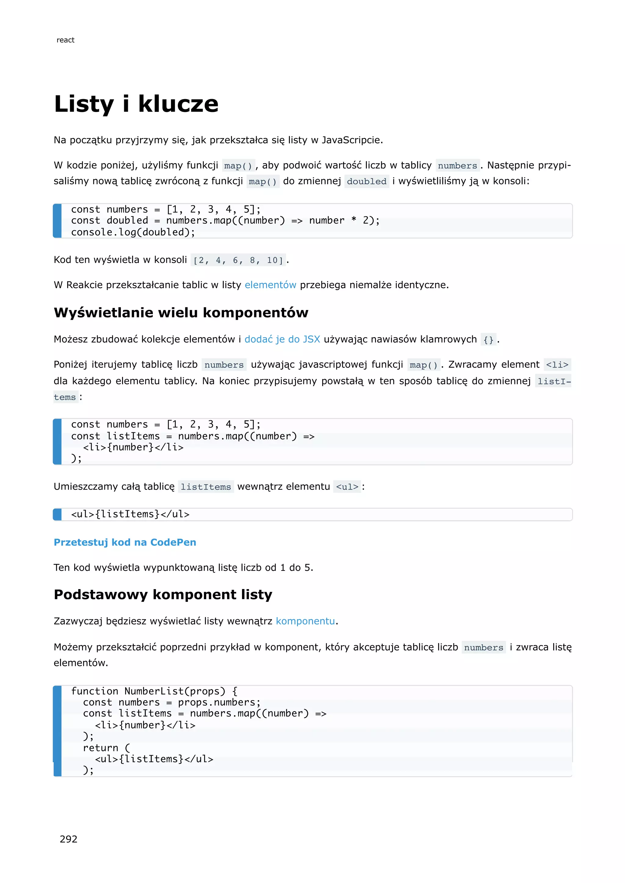Listy i klucze
Na początku przyjrzymy się, jak przekształca się listy w JavaScripcie.
W kodzie poniżej, użyliśmy funkcji map() , aby podwoić wartość liczb w tablicy numbers . Następnie przypi-
saliśmy nową tablicę zwróconą z funkcji map() do zmiennej doubled i wyświetliliśmy ją w konsoli:
Kod ten wyświetla w konsoli [2, 4, 6, 8, 10] .
W Reakcie przekształcanie tablic w listy elementów przebiega niemalże identyczne.
Wyświetlanie wielu komponentów
Możesz zbudować kolekcje elementów i dodać je do JSX używając nawiasów klamrowych {} .
Poniżej iterujemy tablicę liczb numbers używając javascriptowej funkcji map() . Zwracamy element <li>
dla każdego elementu tablicy. Na koniec przypisujemy powstałą w ten sposób tablicę do zmiennej listI‐
tems :
Umieszczamy całą tablicę listItems wewnątrz elementu <ul> :
Przetestuj kod na CodePen
Ten kod wyświetla wypunktowaną listę liczb od 1 do 5.
Podstawowy komponent listy
Zazwyczaj będziesz wyświetlać listy wewnątrz komponentu.
Możemy przekształcić poprzedni przykład w komponent, który akceptuje tablicę liczb numbers i zwraca listę
elementów.
const numbers = [1, 2, 3, 4, 5];
const doubled = numbers.map((number) => number * 2);
console.log(doubled);
const numbers = [1, 2, 3, 4, 5];
const listItems = numbers.map((number) =>
<li>{number}</li>
);
<ul>{listItems}</ul>
function NumberList(props) {
const numbers = props.numbers;
const listItems = numbers.map((number) =>
<li>{number}</li>
);
return (
<ul>{listItems}</ul>
);
react
292
 