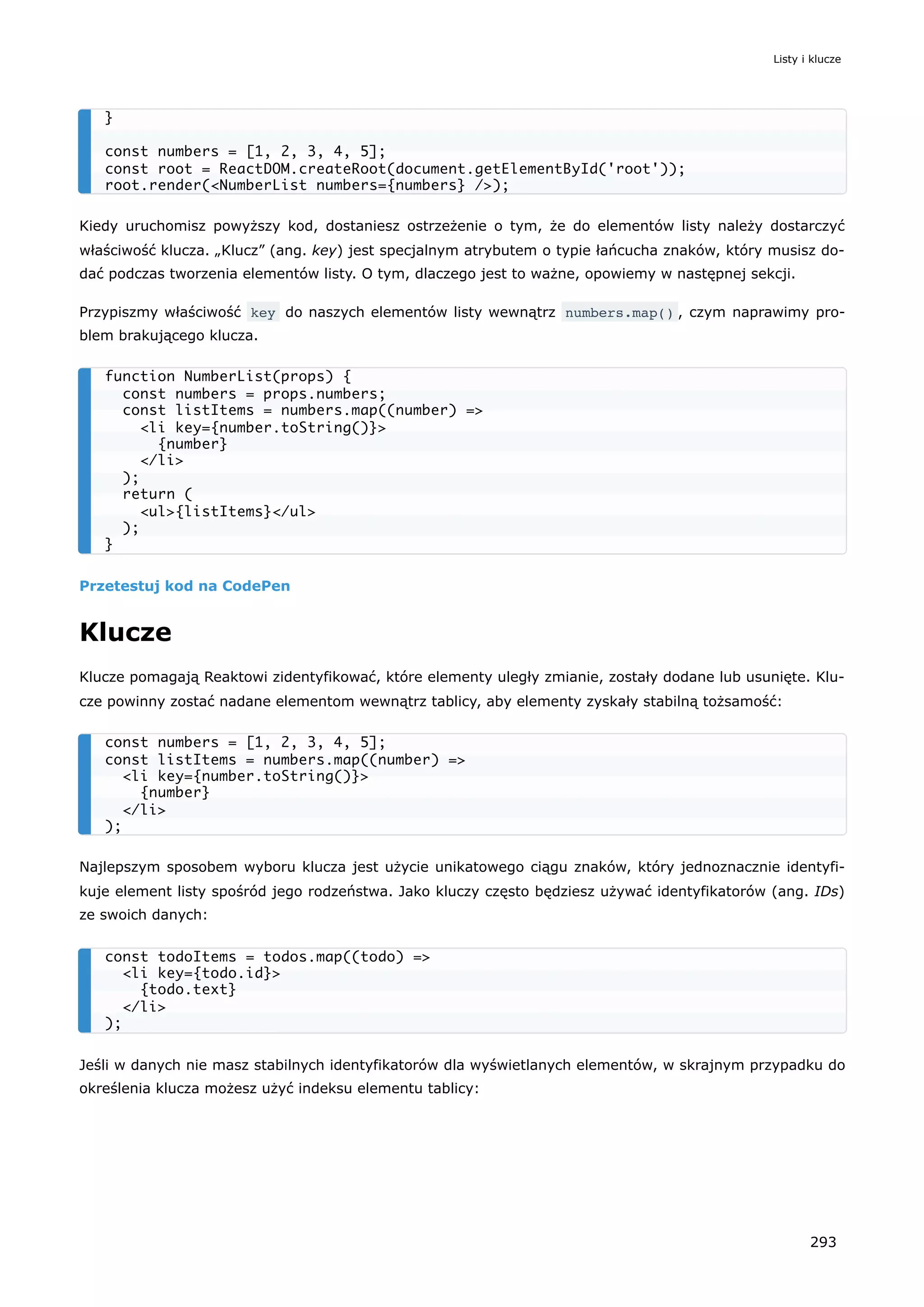 Kiedy uruchomisz powyższy kod, dostaniesz ostrzeżenie o tym, że do elementów listy należy dostarczyć
właściwość klucza. „Klucz” (ang. key) jest specjalnym atrybutem o typie łańcucha znaków, który musisz do-
dać podczas tworzenia elementów listy. O tym, dlaczego jest to ważne, opowiemy w następnej sekcji.
Przypiszmy właściwość key do naszych elementów listy wewnątrz numbers.map() , czym naprawimy pro-
blem brakującego klucza.
Przetestuj kod na CodePen
Klucze
Klucze pomagają Reaktowi zidentyfikować, które elementy uległy zmianie, zostały dodane lub usunięte. Klu-
cze powinny zostać nadane elementom wewnątrz tablicy, aby elementy zyskały stabilną tożsamość:
Najlepszym sposobem wyboru klucza jest użycie unikatowego ciągu znaków, który jednoznacznie identyfi-
kuje element listy spośród jego rodzeństwa. Jako kluczy często będziesz używać identyfikatorów (ang. IDs)
ze swoich danych:
Jeśli w danych nie masz stabilnych identyfikatorów dla wyświetlanych elementów, w skrajnym przypadku do
określenia klucza możesz użyć indeksu elementu tablicy:
}
const numbers = [1, 2, 3, 4, 5];
const root = ReactDOM.createRoot(document.getElementById('root'));
root.render(<NumberList numbers={numbers} />);
function NumberList(props) {
const numbers = props.numbers;
const listItems = numbers.map((number) =>
<li key={number.toString()}>
{number}
</li>
);
return (
<ul>{listItems}</ul>
);
}
const numbers = [1, 2, 3, 4, 5];
const listItems = numbers.map((number) =>
<li key={number.toString()}>
{number}
</li>
);
const todoItems = todos.map((todo) =>
<li key={todo.id}>
{todo.text}
</li>
);
Listy i klucze
293
 