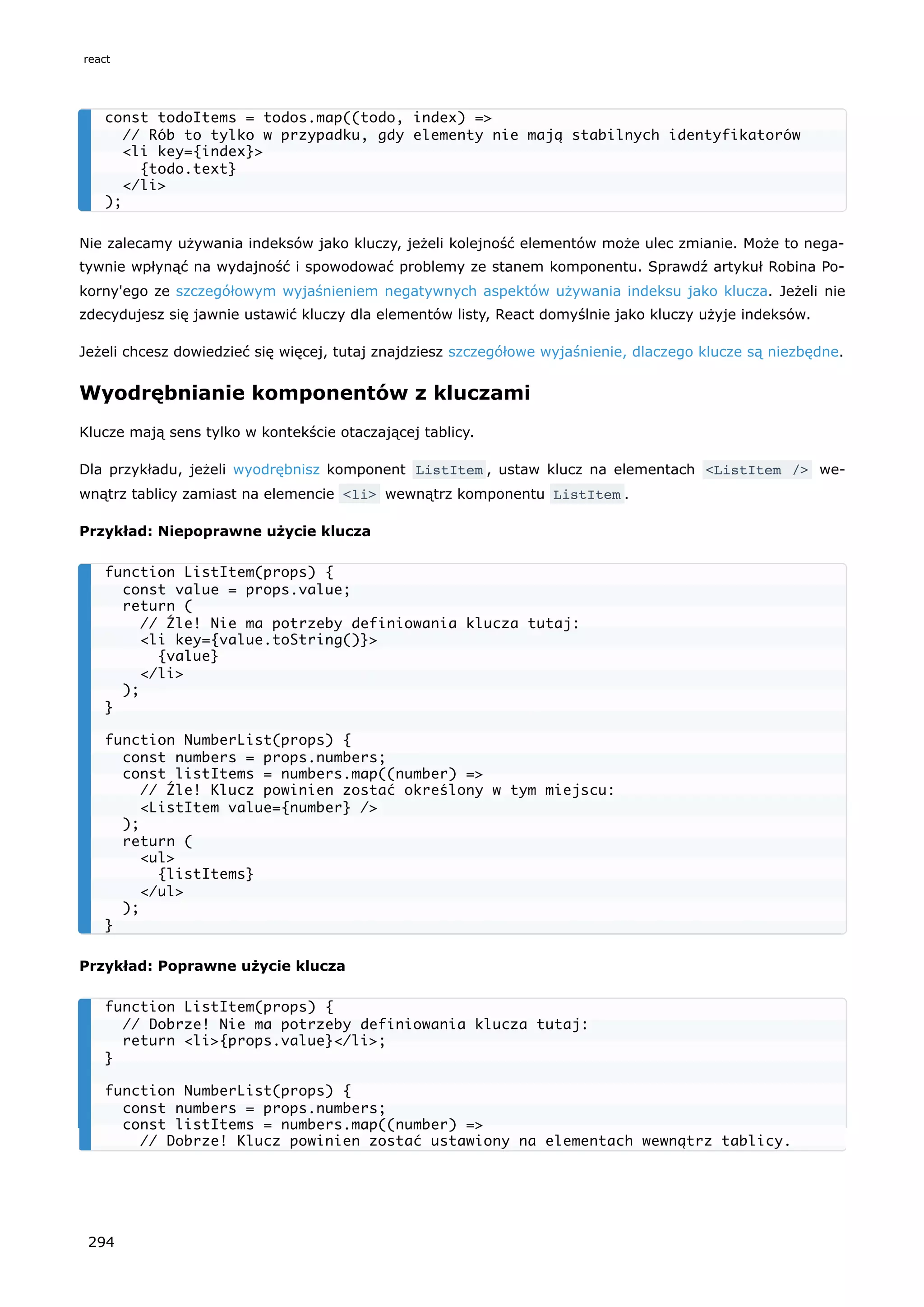 Nie zalecamy używania indeksów jako kluczy, jeżeli kolejność elementów może ulec zmianie. Może to nega-
tywnie wpłynąć na wydajność i spowodować problemy ze stanem komponentu. Sprawdź artykuł Robina Po-
korny'ego ze szczegółowym wyjaśnieniem negatywnych aspektów używania indeksu jako klucza. Jeżeli nie
zdecydujesz się jawnie ustawić kluczy dla elementów listy, React domyślnie jako kluczy użyje indeksów.
Jeżeli chcesz dowiedzieć się więcej, tutaj znajdziesz szczegółowe wyjaśnienie, dlaczego klucze są niezbędne.
Wyodrębnianie komponentów z kluczami
Klucze mają sens tylko w kontekście otaczającej tablicy.
Dla przykładu, jeżeli wyodrębnisz komponent ListItem , ustaw klucz na elementach <ListItem /> we-
wnątrz tablicy zamiast na elemencie <li> wewnątrz komponentu ListItem .
Przykład: Niepoprawne użycie klucza
Przykład: Poprawne użycie klucza
const todoItems = todos.map((todo, index) =>
// Rób to tylko w przypadku, gdy elementy nie mają stabilnych identyfikatorów
<li key={index}>
{todo.text}
</li>
);
function ListItem(props) {
const value = props.value;
return (
// Źle! Nie ma potrzeby definiowania klucza tutaj:
<li key={value.toString()}>
{value}
</li>
);
}
function NumberList(props) {
const numbers = props.numbers;
const listItems = numbers.map((number) =>
// Źle! Klucz powinien zostać określony w tym miejscu:
<ListItem value={number} />
);
return (
<ul>
{listItems}
</ul>
);
}
function ListItem(props) {
// Dobrze! Nie ma potrzeby definiowania klucza tutaj:
return <li>{props.value}</li>;
}
function NumberList(props) {
const numbers = props.numbers;
const listItems = numbers.map((number) =>
// Dobrze! Klucz powinien zostać ustawiony na elementach wewnątrz tablicy.
react
294
 